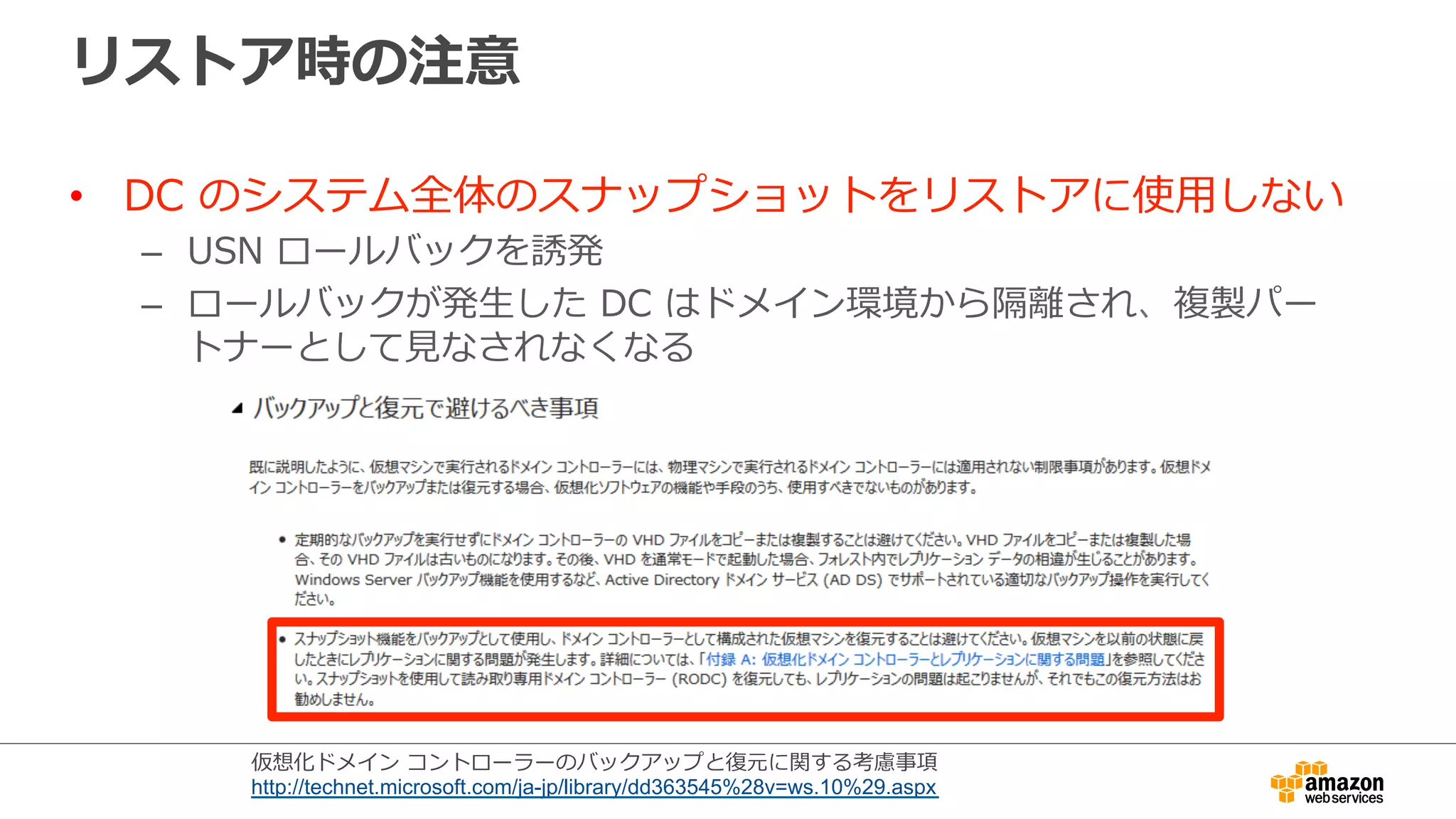 リストア時の注意 
• DC のシステム全体のスナップショットをリストアに使⽤用しない 
– USN ロールバックを誘発 
– ロールバックが発⽣生した DC はドメイン環境から隔離離され、複製パー 
トナーとして⾒見見なされなくなる 
仮想化ドメイン コントローラーのバックアップと復復元に関する考慮事項 
http://technet.microsoft.com/ja-jp/library/dd363545%28v=ws.10%29.aspx 
 