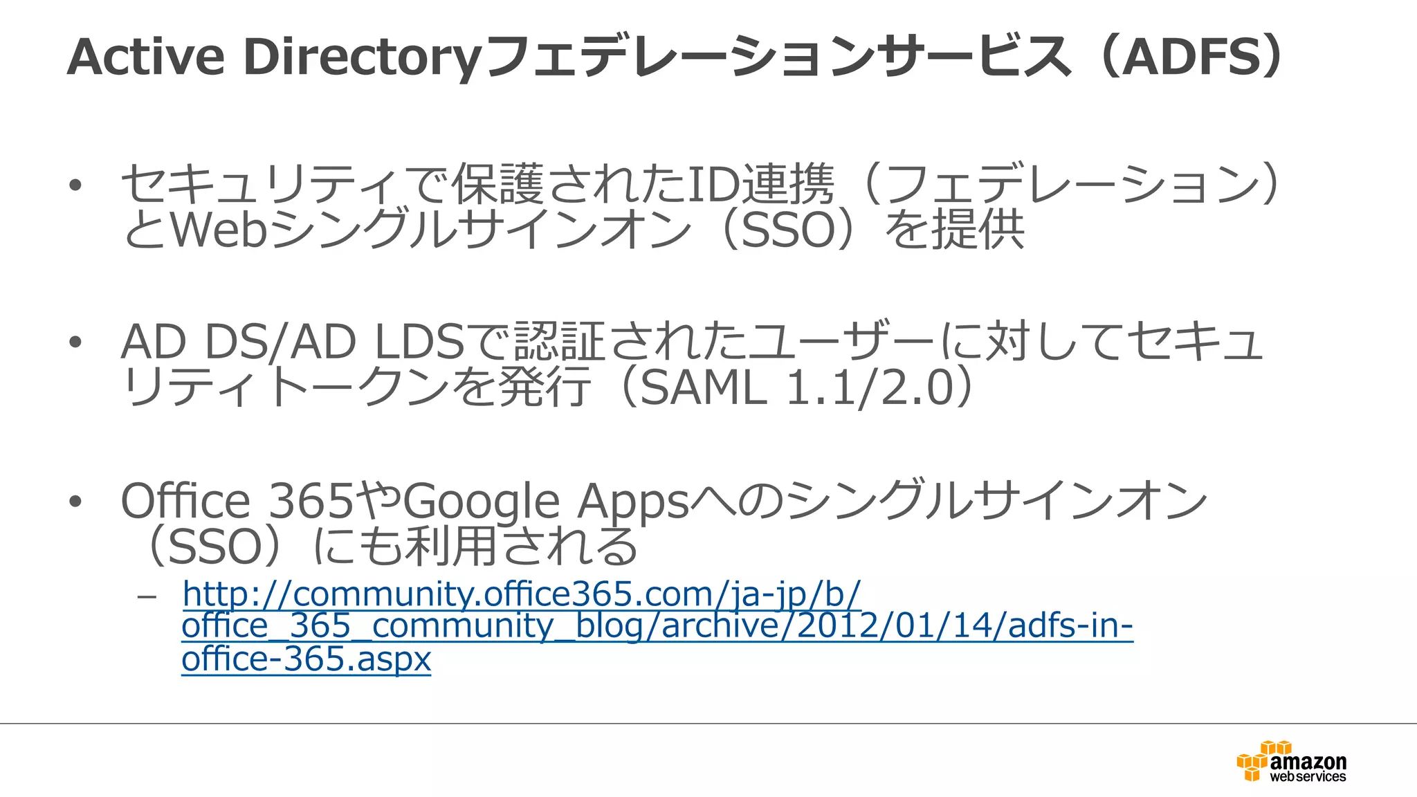 Active Directoryフェデレーションサービス（ADFS） 
• セキュリティで保護されたID連携（フェデレーション） 
とWebシングルサインオン（SSO）を提供 
• AD DS/AD LDSで認証されたユーザーに対してセキュ 
リティトークンを発⾏行行（SAML 1.1/2.0） 
• Office 365やGoogle Appsへのシングルサインオン 
（SSO）にも利利⽤用される 
– http://community.office365.com/ja-‐‑‒jp/b/ 
office_̲365_̲community_̲blog/archive/2012/01/14/adfs-‐‑‒in-‐‑‒ 
office-‐‑‒365.aspx 
 