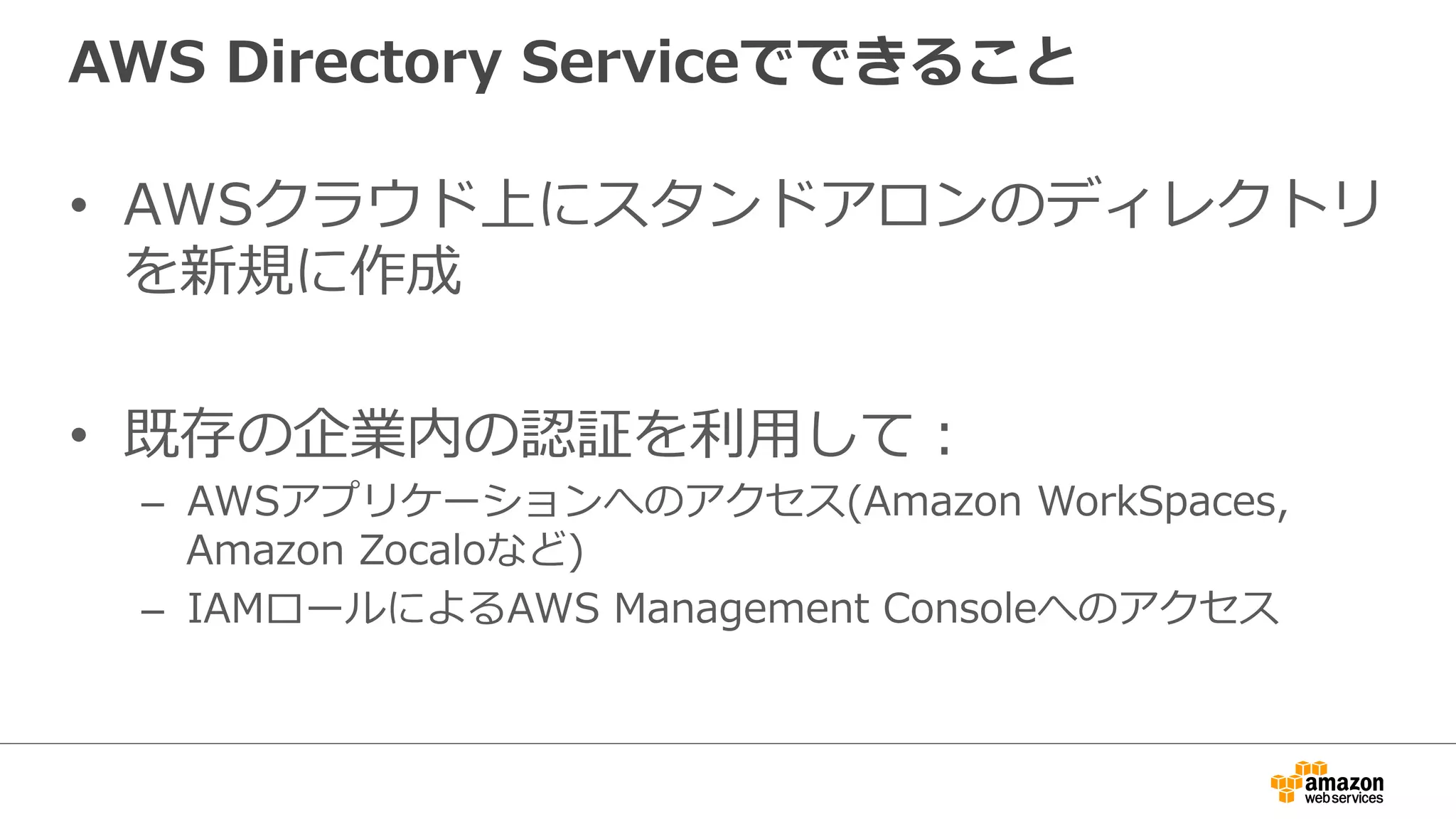 AWS Directory Serviceでできること 
• AWSクラウド上にスタンドアロンのディレクトリ 
を新規に作成 
• 既存の企業内の認証を利利⽤用して： 
– AWSアプリケーションへのアクセス(Amazon WorkSpaces, 
Amazon Zocaloなど) 
– IAMロールによるAWS Management Consoleへのアクセス 
 