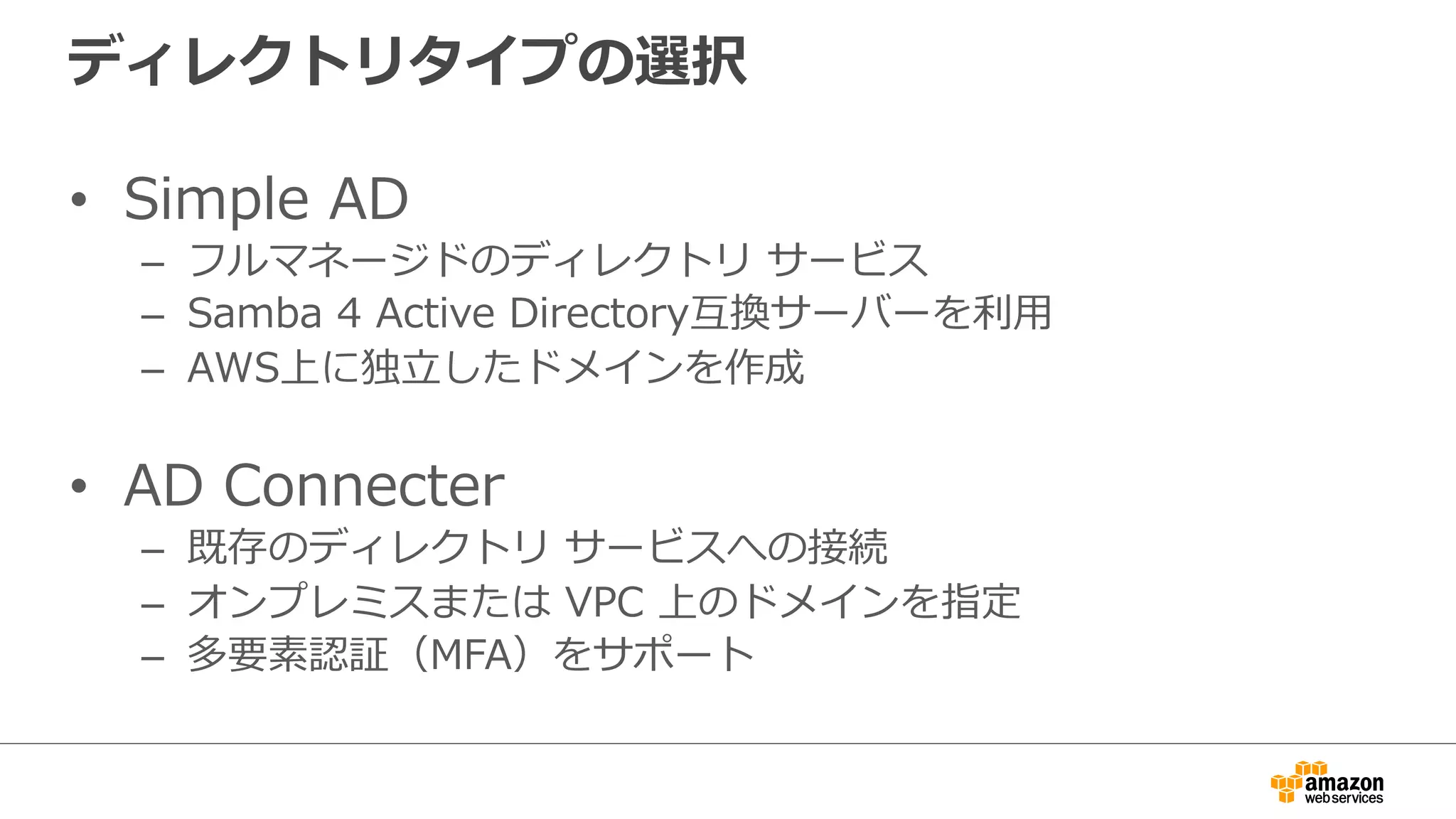 ディレクトリタイプの選択 
• Simple AD 
– フルマネージドのディレクトリ サービス 
– Samba 4 Active Directory互換サーバーを利利⽤用 
– AWS上に独⽴立立したドメインを作成 
• AD Connecter 
– 既存のディレクトリ サービスへの接続 
– オンプレミスまたは VPC 上のドメインを指定 
– 多要素認証（MFA）をサポート 
 