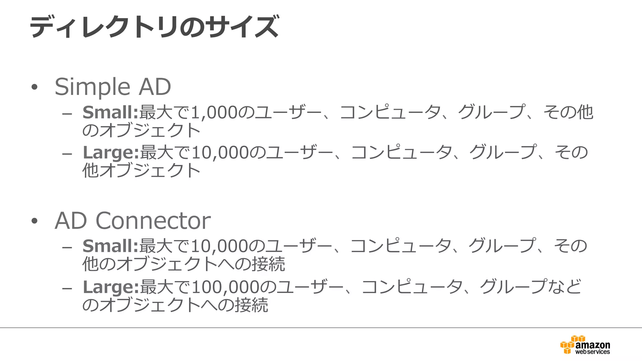 ディレクトリのサイズ 
• Simple AD 
– Small:最⼤大で1,000のユーザー、コンピュータ、グループ、その他 
のオブジェクト 
– Large:最⼤大で10,000のユーザー、コンピュータ、グループ、その 
他オブジェクト 
• AD Connector 
– Small:最⼤大で10,000のユーザー、コンピュータ、グループ、その 
他のオブジェクトへの接続 
– Large:最⼤大で100,000のユーザー、コンピュータ、グループなど 
のオブジェクトへの接続 
 