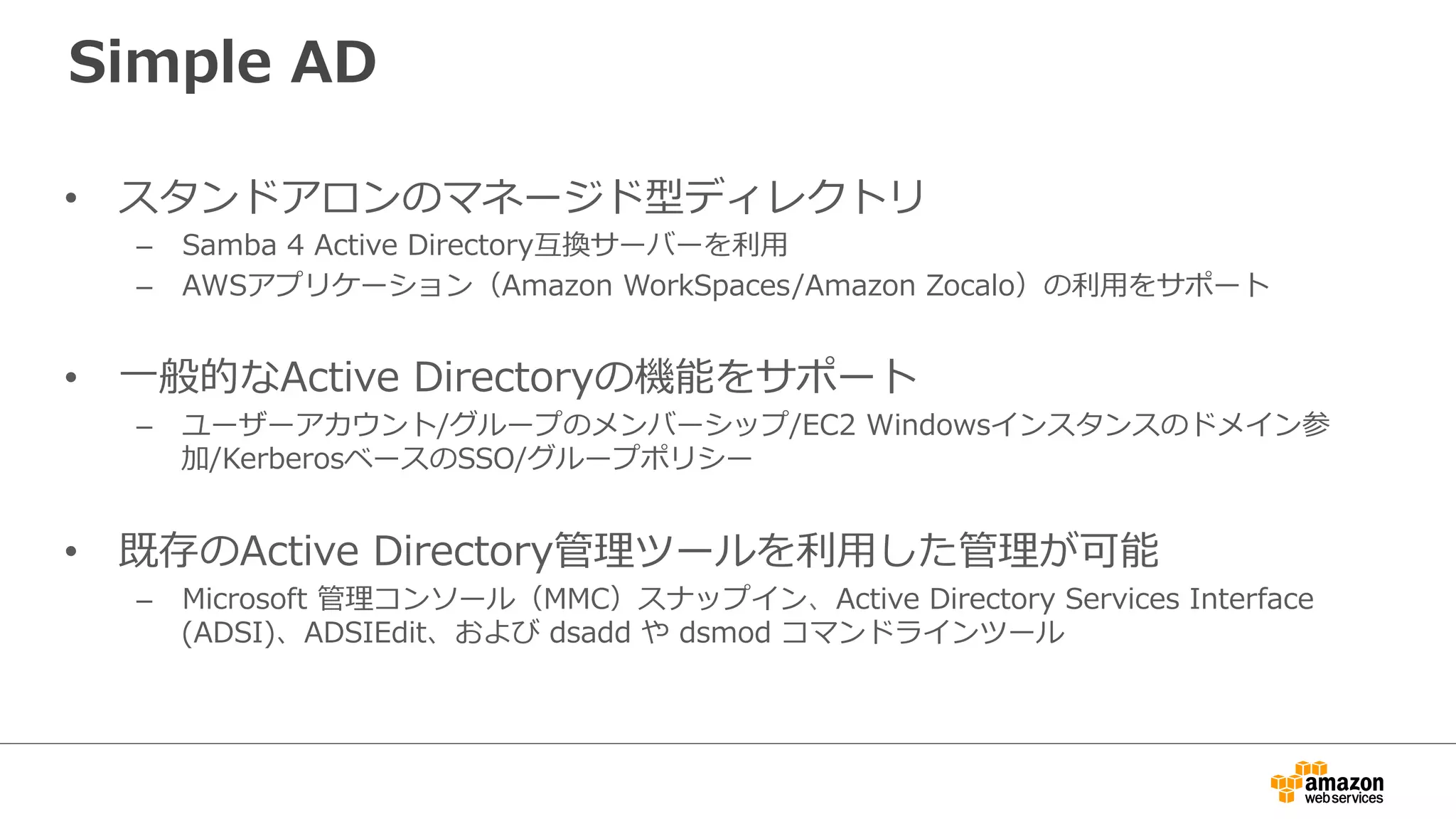 Simple AD 
• スタンドアロンのマネージド型ディレクトリ 
– Samba 4 Active Directory互換サーバーを利利⽤用  
– AWSアプリケーション（Amazon WorkSpaces/Amazon Zocalo）の利利⽤用をサポート 
• ⼀一般的なActive Directoryの機能をサポート 
– ユーザーアカウント/グループのメンバーシップ/EC2 Windowsインスタンスのドメイン参 
加/KerberosベースのSSO/グループポリシー 
• 既存のActive Directory管理理ツールを利利⽤用した管理理が可能 
– Microsoft 管理理コンソール（MMC）スナップイン、Active Directory Services Interface 
(ADSI)、ADSIEdit、および dsadd や dsmod コマンドラインツール 
 
