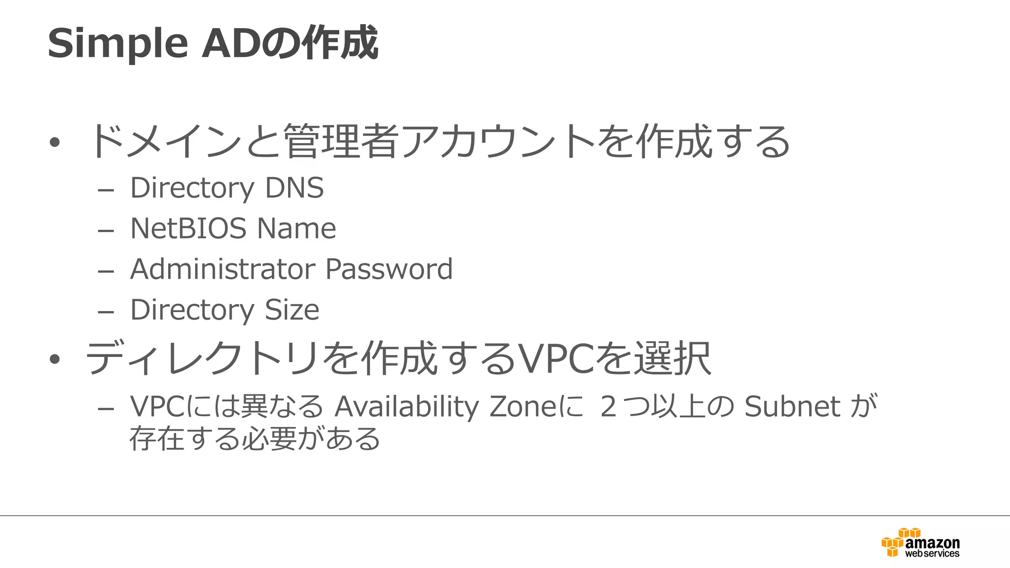 Simple ADの作成 
• ドメインと管理理者アカウントを作成する 
– Directory DNS 
– NetBIOS Name 
– Administrator Password 
– Directory Size 
• ディレクトリを作成するVPCを選択 
– VPCには異異なる Availability Zoneに ２つ以上の Subnet が 
存在する必要がある 
 
