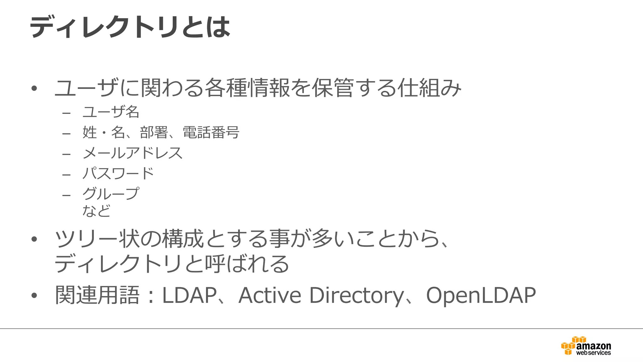 ディレクトリとは 
• ユーザに関わる各種情報を保管する仕組み 
– ユーザ名 
– 姓・名、部署、電話番号 
– メールアドレス 
– パスワード 
– グループ 
など 
• ツリー状の構成とする事が多いことから、 
ディレクトリと呼ばれる 
• 関連⽤用語：LDAP、Active Directory、OpenLDAP 
 