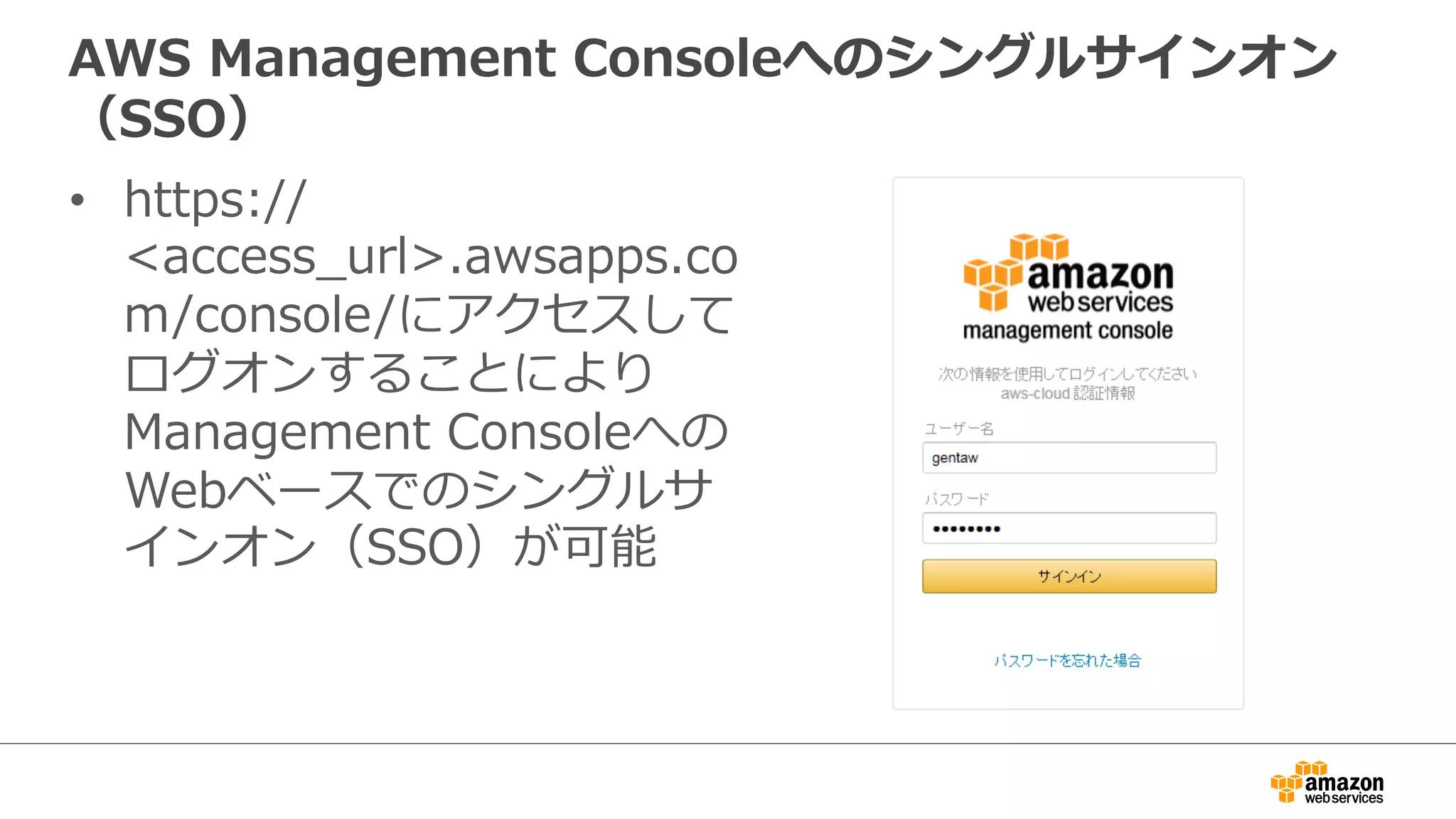 AWS Management Consoleへのシングルサインオン 
（SSO） 
• https:// 
access_̲url.awsapps.co 
m/console/にアクセスして 
ログオンすることにより 
Management Consoleへの 
Webベースでのシングルサ 
インオン（SSO）が可能 
 