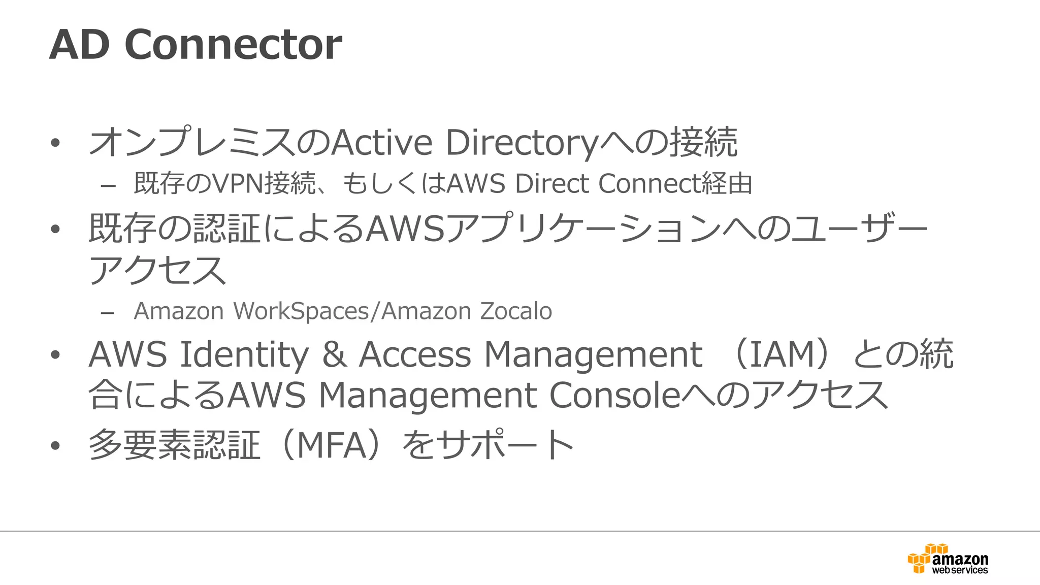 AD Connector 
• オンプレミスのActive Directoryへの接続 
– 既存のVPN接続、もしくはAWS Direct Connect経由 
• 既存の認証によるAWSアプリケーションへのユーザー 
アクセス 
– Amazon WorkSpaces/Amazon Zocalo 
• AWS Identity  Access Management （IAM）との統 
合によるAWS Management Consoleへのアクセス 
• 多要素認証（MFA）をサポート 
 