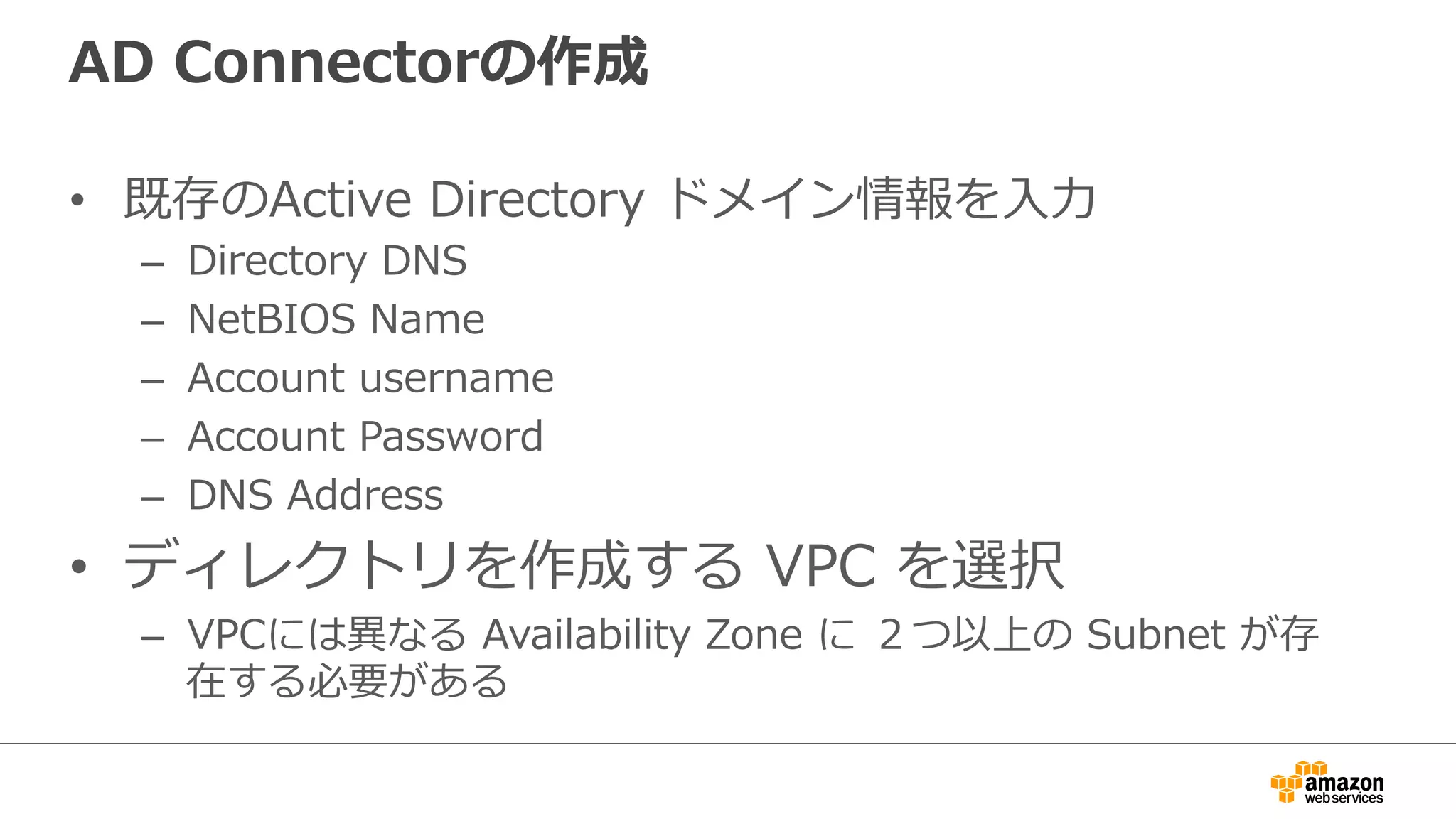 AD Connectorの作成 
• 既存のActive Directory ドメイン情報を⼊入⼒力力 
– Directory DNS 
– NetBIOS Name 
– Account username 
– Account Password 
– DNS Address 
• ディレクトリを作成する VPC を選択 
– VPCには異異なる Availability Zone に ２つ以上の Subnet が存 
在する必要がある 
 