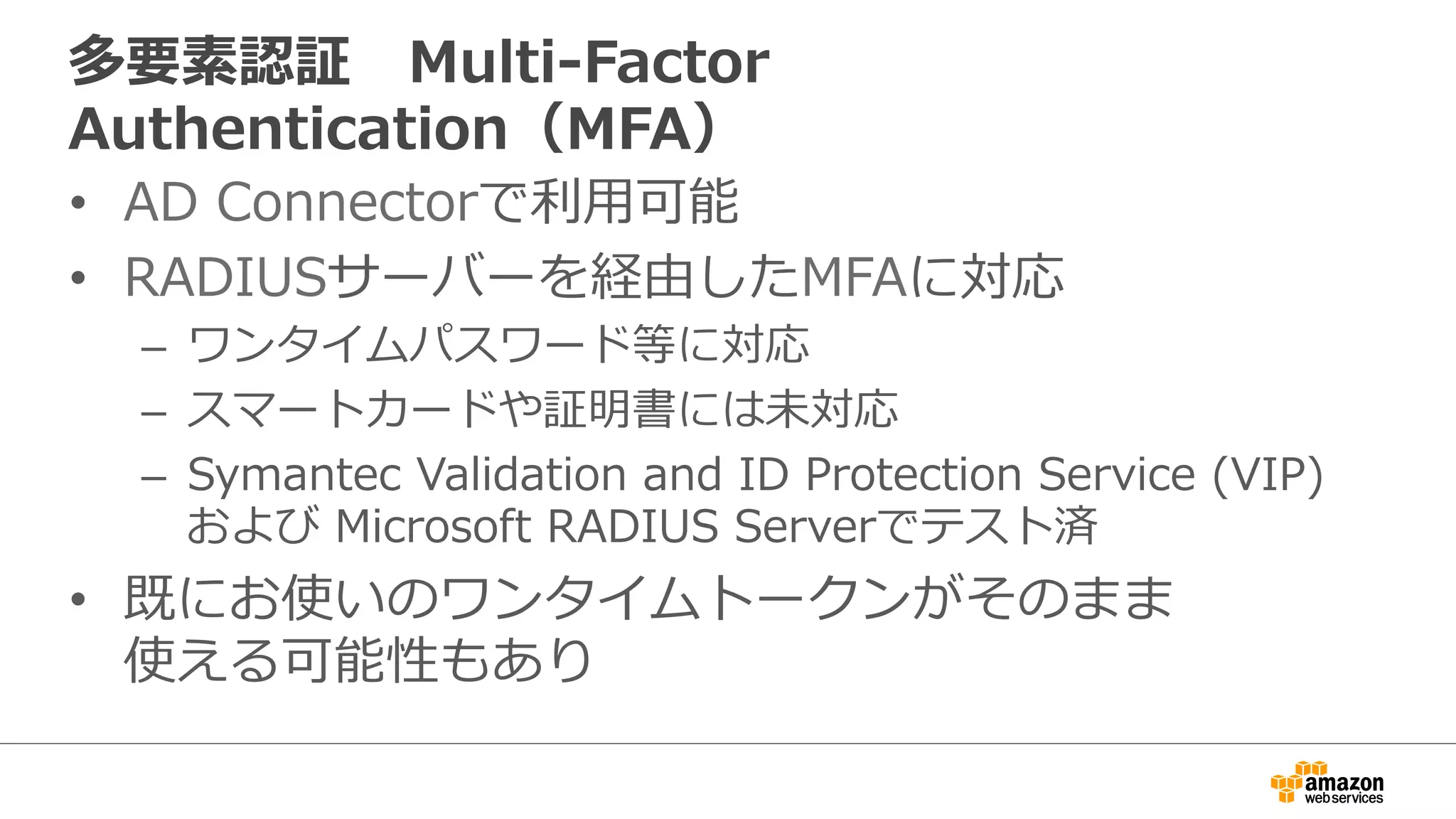 多要素認証 Multi-‐‑‒Factor 
Authentication（MFA） 
• AD Connectorで利利⽤用可能 
• RADIUSサーバーを経由したMFAに対応 
– ワンタイムパスワード等に対応 
– スマートカードや証明書には未対応 
– Symantec Validation and ID Protection Service (VIP) 
および Microsoft RADIUS Serverでテスト済 
• 既にお使いのワンタイムトークンがそのまま 
使える可能性もあり 
 
