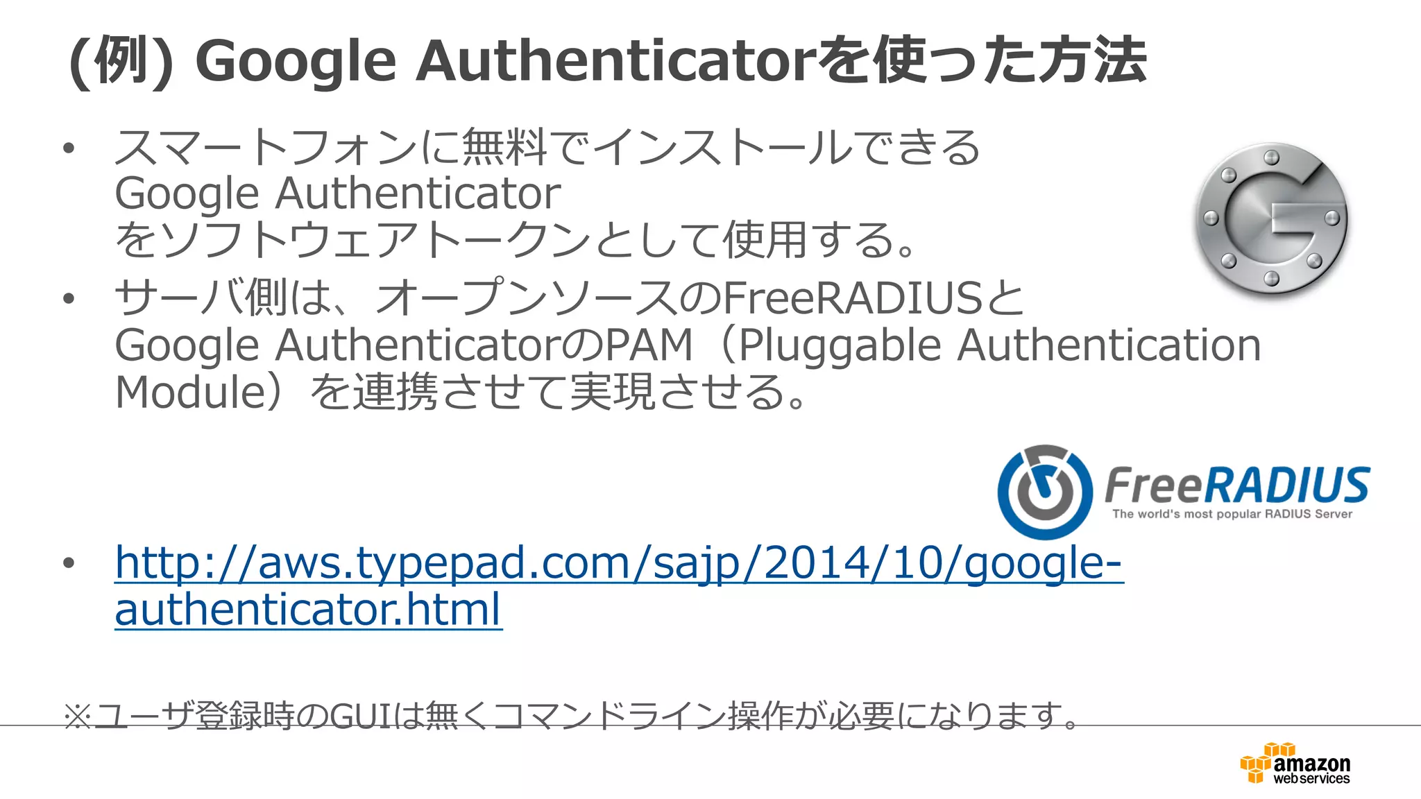 (例例) Google Authenticatorを使った⽅方法 
• スマートフォンに無料料でインストールできる 
Google Authenticator 
をソフトウェアトークンとして使⽤用する。 
• サーバ側は、オープンソースのFreeRADIUSと 
Google AuthenticatorのPAM（Pluggable Authentication 
Module）を連携させて実現させる。 
• http://aws.typepad.com/sajp/2014/10/google-‐‑‒ 
authenticator.html 
※ユーザ登録時のGUIは無くコマンドライン操作が必要になります。 
 