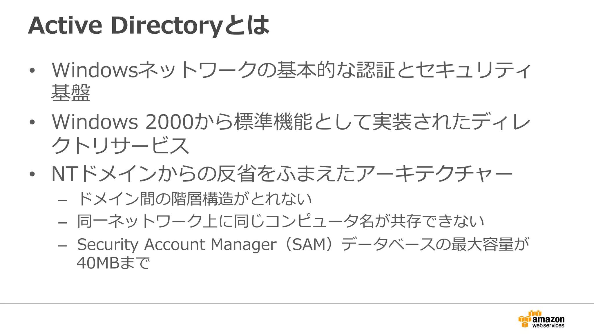 Active Directoryとは 
• Windowsネットワークの基本的な認証とセキュリティ 
基盤 
• Windows 2000から標準機能として実装されたディレ 
クトリサービス 
• NTドメインからの反省省をふまえたアーキテクチャー 
– ドメイン間の階層構造がとれない 
– 同⼀一ネットワーク上に同じコンピュータ名が共存できない 
– Security Account Manager（SAM）データベースの最⼤大容量量が 
40MBまで 
 