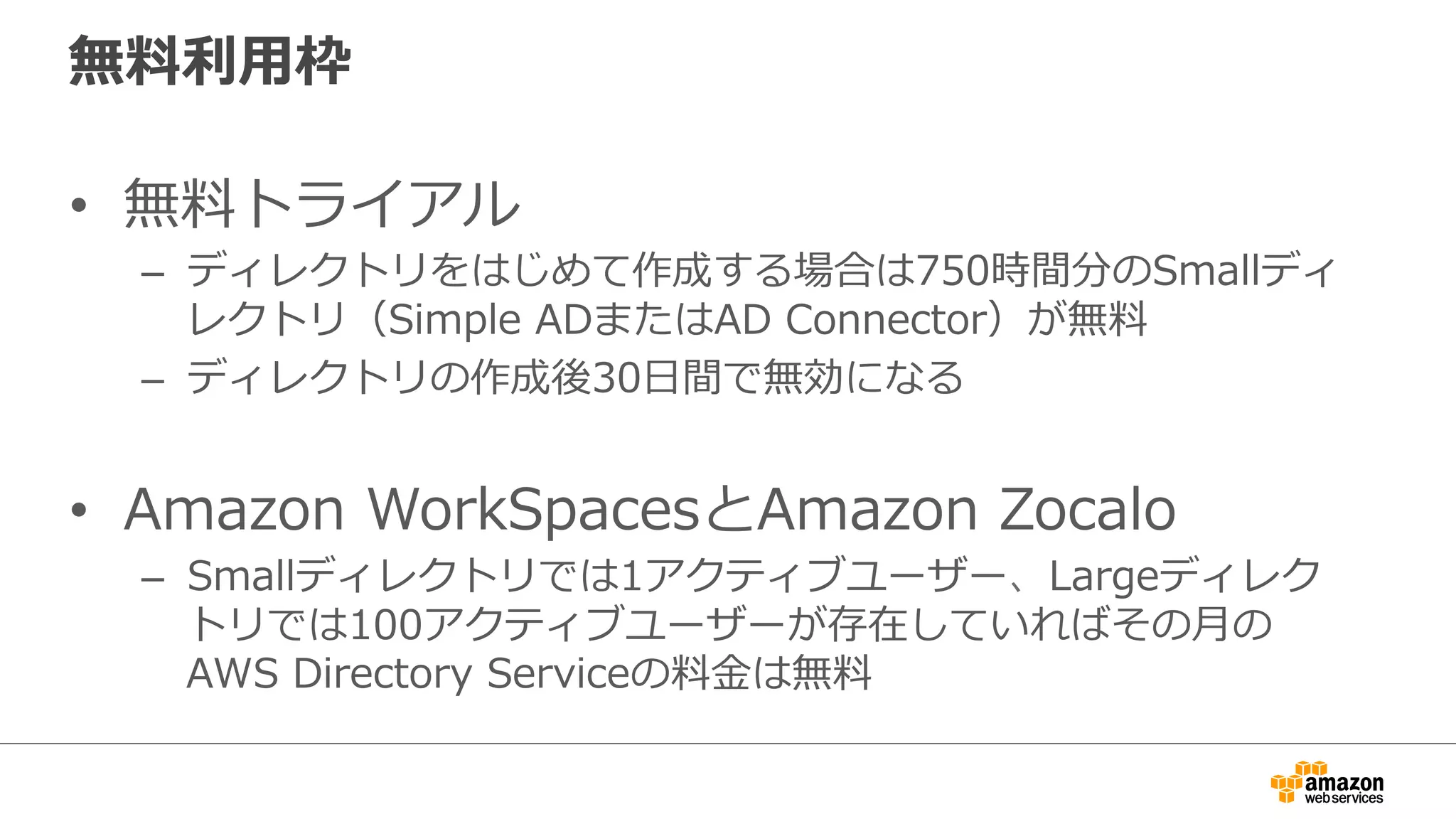 無料料利利⽤用枠 
• 無料料トライアル 
– ディレクトリをはじめて作成する場合は750時間分のSmallディ 
レクトリ（Simple ADまたはAD Connector）が無料料 
– ディレクトリの作成後30⽇日間で無効になる 
• Amazon WorkSpacesとAmazon Zocalo 
– Smallディレクトリでは1アクティブユーザー、Largeディレク 
トリでは100アクティブユーザーが存在していればその⽉月の 
AWS Directory Serviceの料料⾦金金は無料料 
 
