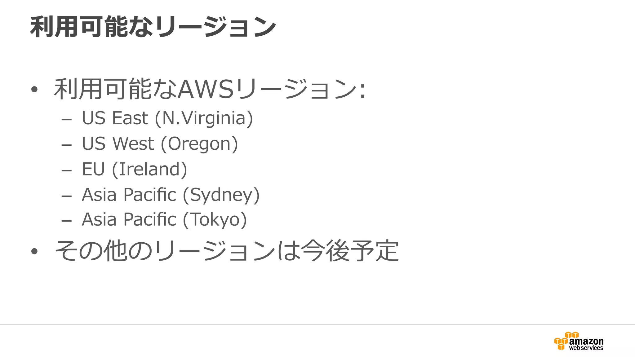 利利⽤用可能なリージョン 
• 利利⽤用可能なAWSリージョン: 
– US East (N.Virginia) 
– US West (Oregon) 
– EU (Ireland) 
– Asia Pacific (Sydney) 
– Asia Pacific (Tokyo) 
• その他のリージョンは今後予定 
 