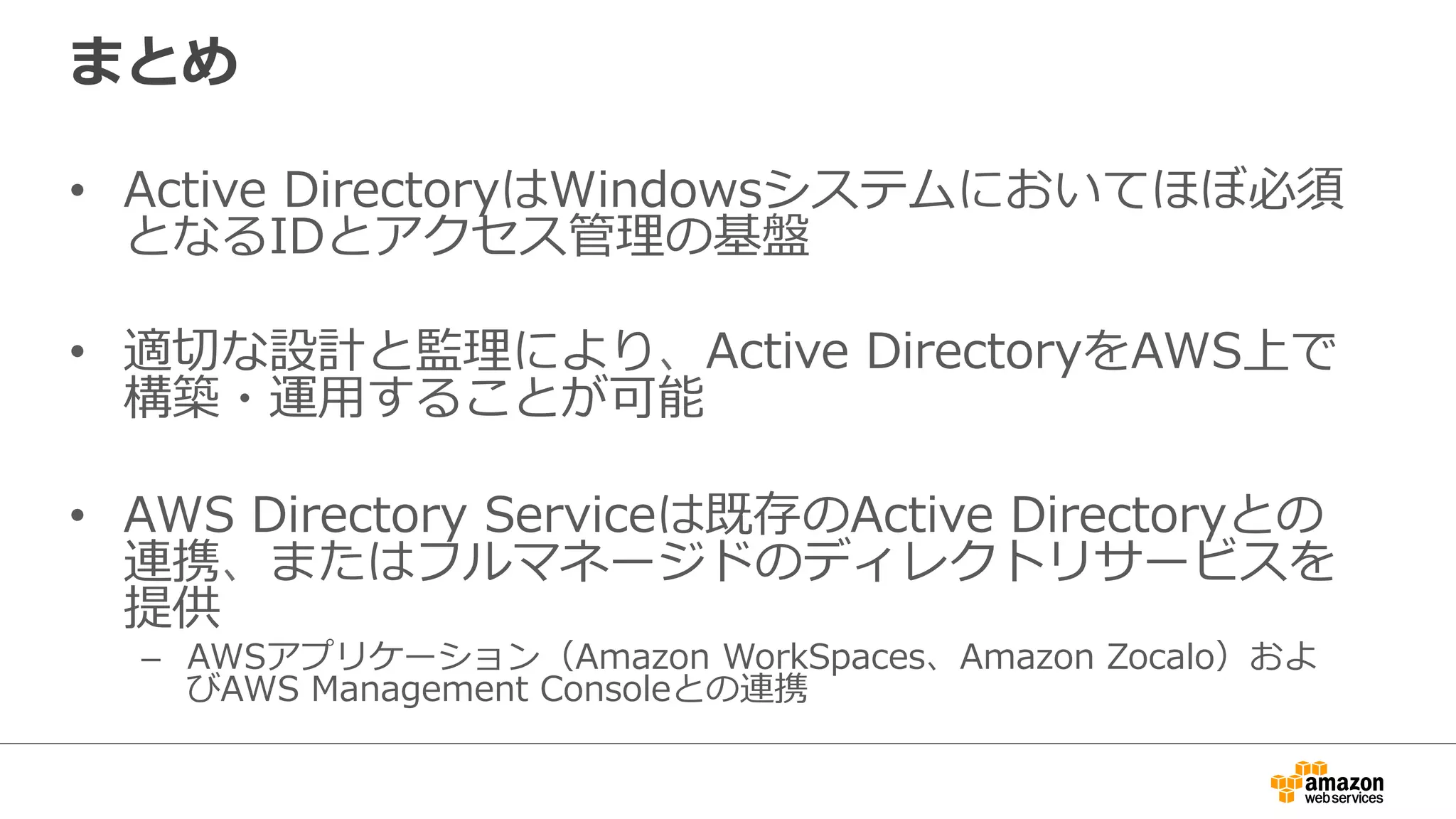 まとめ 
• Active DirectoryはWindowsシステムにおいてほぼ必須 
となるIDとアクセス管理理の基盤 
• 適切切な設計と監理理により、Active DirectoryをAWS上で 
構築・運⽤用することが可能 
• AWS Directory Serviceは既存のActive Directoryとの 
連携、またはフルマネージドのディレクトリサービスを 
提供 
– AWSアプリケーション（Amazon WorkSpaces、Amazon Zocalo）およ 
びAWS Management Consoleとの連携 
 