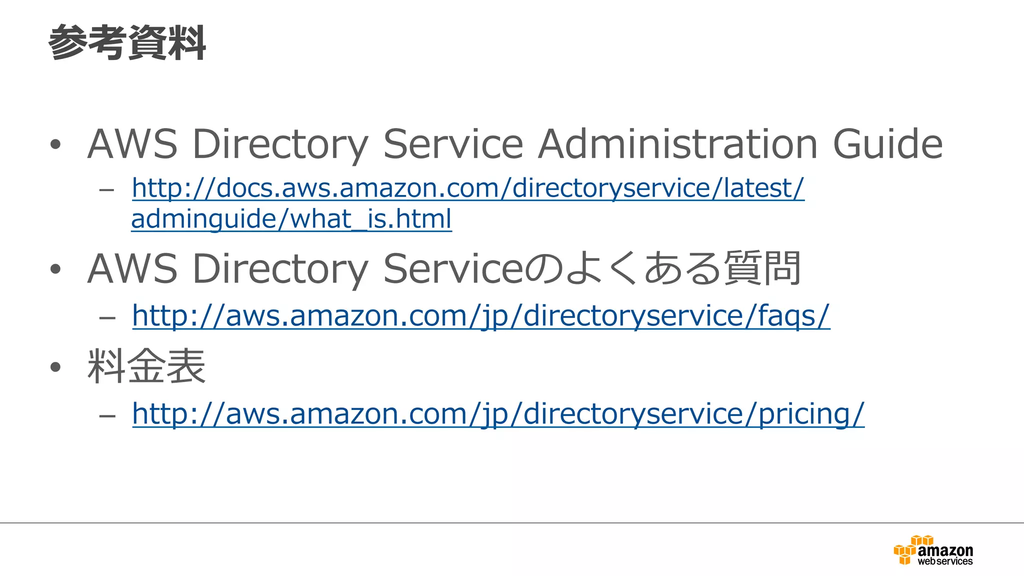 参考資料料 
• AWS Directory Service Administration Guide 
– http://docs.aws.amazon.com/directoryservice/latest/ 
adminguide/what_̲is.html 
• AWS Directory Serviceのよくある質問 
– http://aws.amazon.com/jp/directoryservice/faqs/ 
• 料料⾦金金表 
– http://aws.amazon.com/jp/directoryservice/pricing/ 
