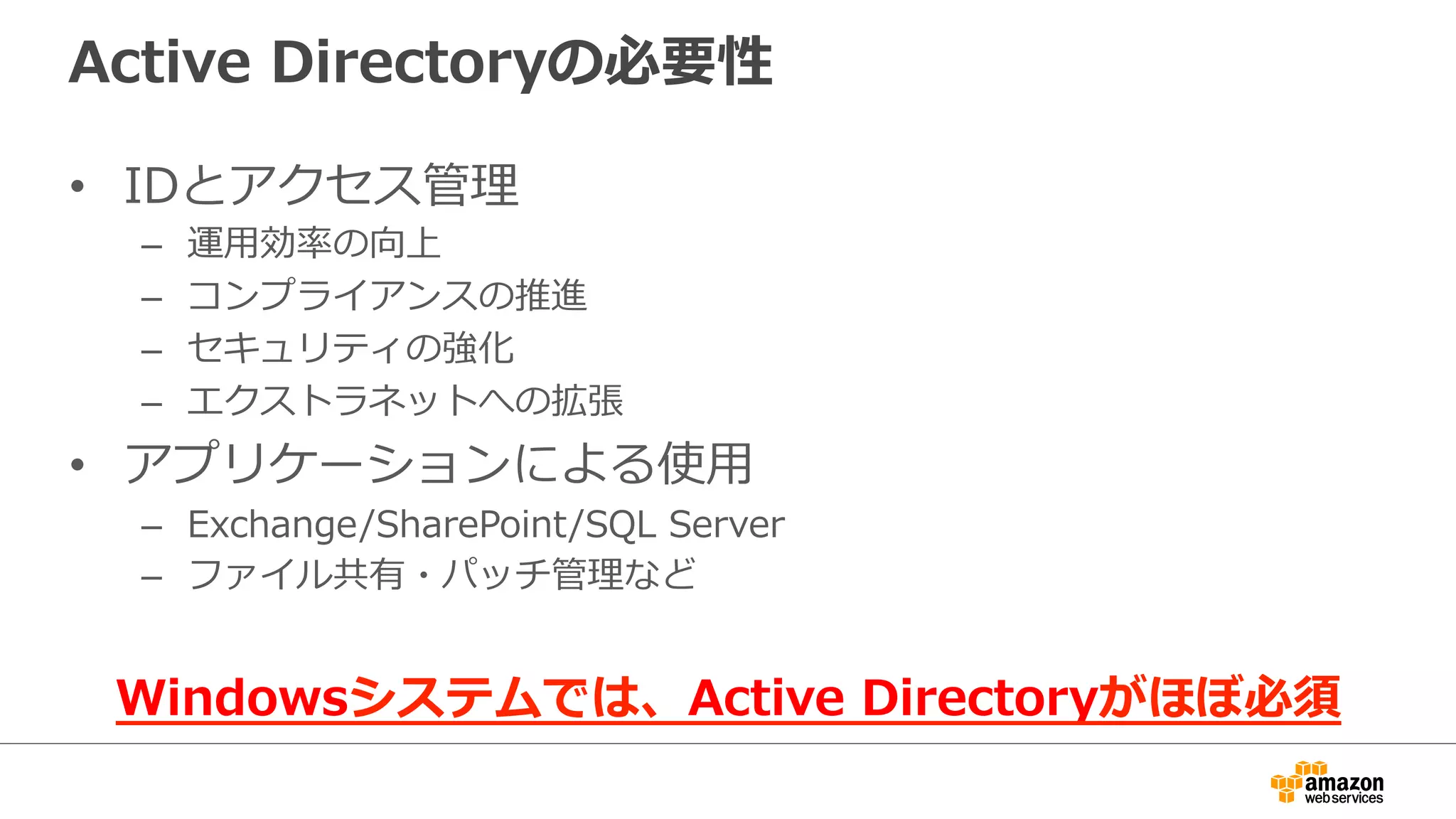 Active Directoryの必要性 
• IDとアクセス管理理 
– 運⽤用効率率率の向上 
– コンプライアンスの推進 
– セキュリティの強化 
– エクストラネットへの拡張 
• アプリケーションによる使⽤用 
– Exchange/SharePoint/SQL Server 
– ファイル共有・パッチ管理理など 
Windowsシステムでは、Active Directoryがほぼ必須 
 