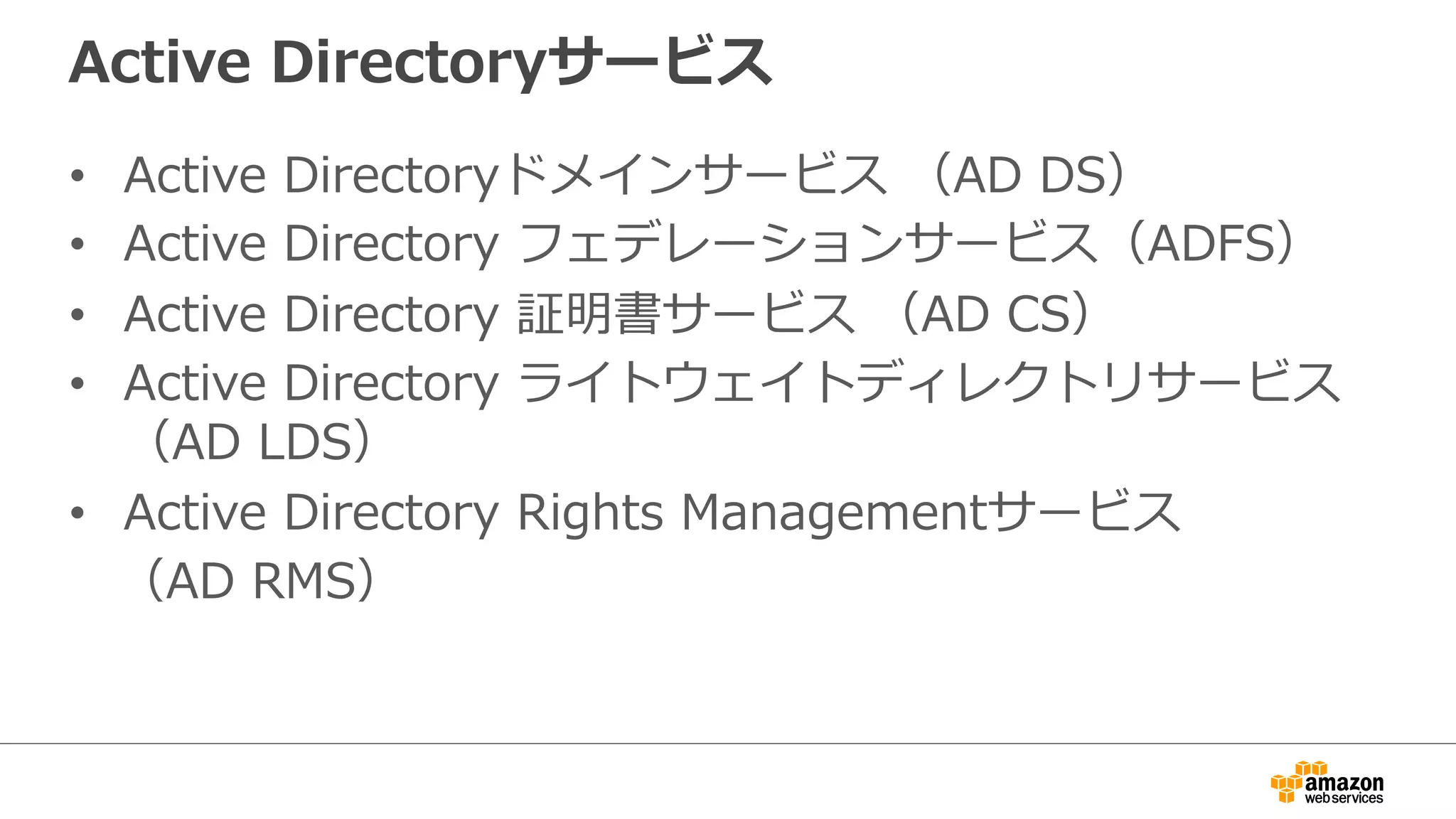 Active Directoryサービス 
• Active Directoryドメインサービス （AD DS） 
• Active Directory フェデレーションサービス（ADFS） 
• Active Directory 証明書サービス （AD CS） 
• Active Directory ライトウェイトディレクトリサービス 
（AD LDS） 
• Active Directory Rights Managementサービス 
（AD RMS） 
 