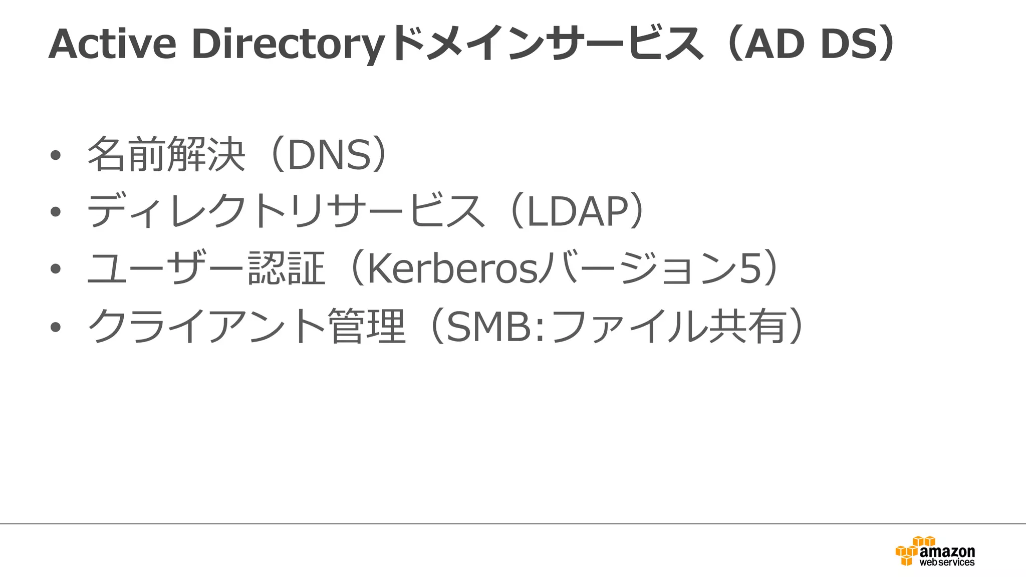 Active Directoryドメインサービス（AD DS） 
• 名前解決（DNS） 
• ディレクトリサービス（LDAP） 
• ユーザー認証（Kerberosバージョン5） 
• クライアント管理理（SMB:ファイル共有） 
 