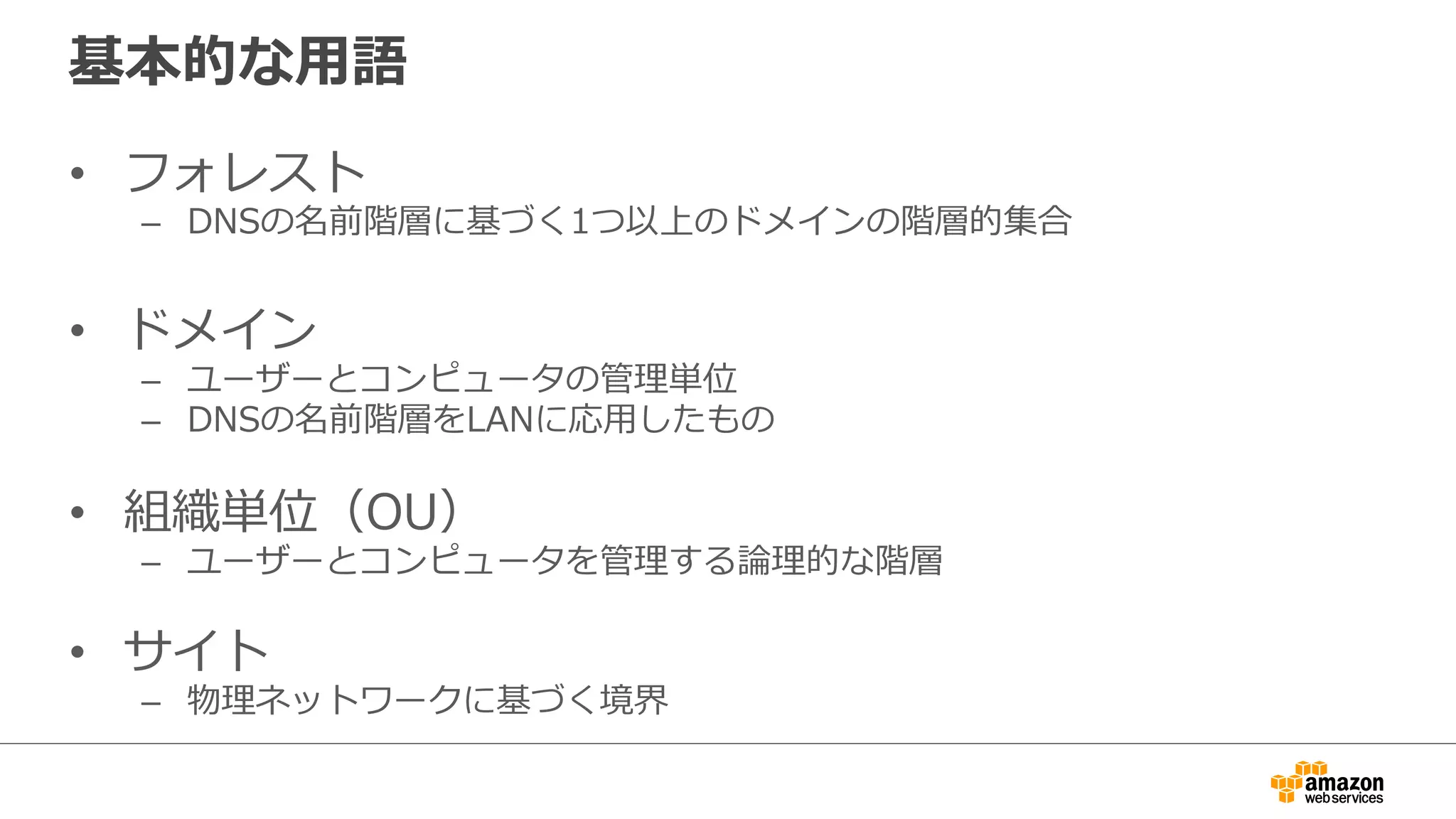 基本的な⽤用語 
• フォレスト 
– DNSの名前階層に基づく1つ以上のドメインの階層的集合 
 
• ドメイン 
– ユーザーとコンピュータの管理理単位 
– DNSの名前階層をLANに応⽤用したもの 
 
• 組織単位（OU） 
– ユーザーとコンピュータを管理理する論論理理的な階層 
• サイト 
– 物理理ネットワークに基づく境界 
 