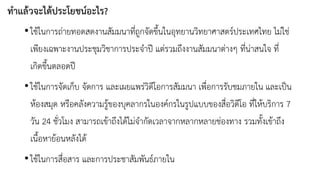 ทำแล้วจะได้ประโยชน์อะไร? 
•ใช้ในการถ่ายทอดสดงานสัมมนาที่ถูกจัดขึ้นในอุทยานวิทยาศาสตร์ประเทศไทย ไม่ใช่ เพียงเฉพาะงานประชุมวิชาการประจาปี แต่รวมถึงงานสัมมนาต่างๆ ที่น่าสนใจ ที่ เกิดขึ้นตลอดปี 
•ใช้ในการจัดเก็บ จัดการ และเผยแพร่วิดีโอการสัมมนา เพื่อการรับชมภายใน และเป็น ห้องสมุด หรือคลังความรู้ของบุคลากรในองค์กรในรูปแบบของสื่อวิดีโอ ที่ให้บริการ 7วัน 24ชั่วโมง สามารถเข้าถึงได้ไม่จากัดเวลาจากหลากหลายช่องทาง รวมทั้งเข้าถึง เนื้อหาย้อนหลังได้ 
•ใช้ในการสื่อสาร และการประชาสัมพันธ์ภายใน  