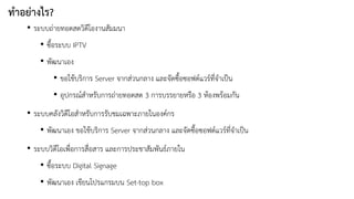 ทำอย่ำงไร? 
•ระบบถ่ายทอดสดวิดีโองานสัมมนา 
•ซื้อระบบ IPTV 
•พัฒนาเอง 
•ขอใช้บริการ Server จากส่วนกลาง และจัดซื้อซอฟต์แวร์ที่จาเป็น 
•อุปกรณ์สาหรับการถ่ายทอดสด 3 การบรรยายหรือ 3 ห้องพร้อมกัน 
•ระบบคลังวิดีโอสาหรับการรับชมเฉพาะภายในองค์กร 
•พัฒนาเอง ขอใช้บริการ Server จากส่วนกลาง และจัดซื้อซอฟต์แวร์ที่จาเป็น 
•ระบบวิดีโอเพื่อการสื่อสาร และการประชาสัมพันธ์ภายใน 
•ซื้อระบบ Digital Signage 
•พัฒนาเอง เขียนโปรแกรมบน Set-top box  
