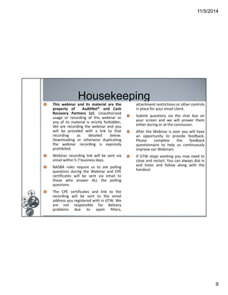 11/5/2014 
9 
Housekeeping 
This webinar and its material are the 
property of AuditNet® and Cash 
Recovery Partners LLC. Unauthorized 
usage or recording of this webinar or 
any of its material is strictly forbidden. 
We are recording the webinar and you 
will be provided with a link to that 
recording as detailed below. 
Downloading or otherwise duplicating 
the webinar recording is expressly 
prohibited. 
Webinar recording link will be sent via 
email within 5‐7 business days. 
NASBA rules require us to ask polling 
questions during the Webinar and CPE 
certificates will be sent via email to 
those who answer ALL the polling 
questions 
The CPE certificates and link to the 
recording will be sent to the email 
address you registered with in GTW. We 
are not responsible for delivery 
problems due to spam filters, 
Page 9 
attachment restrictions or other controls 
in place for your email client. 
Submit questions via the chat box on 
your screen and we will answer them 
either during or at the conclusion. 
After the Webinar is over you will have 
an opportunity to provide feedback. 
Please complete the feedback 
questionnaire to help us continuously 
improve our Webinars 
If GTW stops working you may need to 
close and restart. You can always dial in 
and listen and follow along with the 
handout. 
 