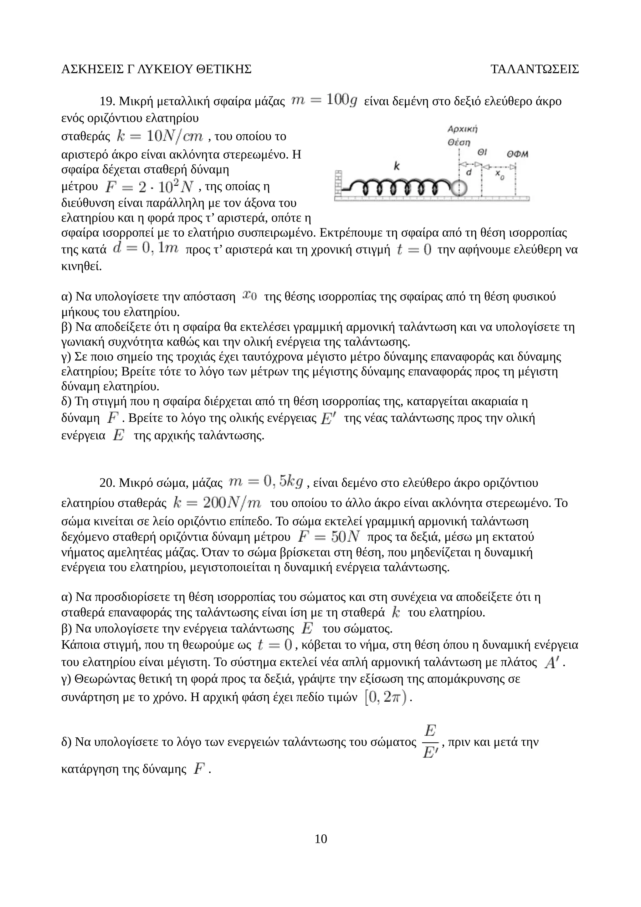 ΑΣΚΗΣΕΙΣ Γ ΛΥΚΕΙΟΥ ΘΕΤΙΚΗΣ ΤΑΛΑΝΤΩΣΕΙΣ
19. Μικρή μεταλλική σφαίρα μάζας είναι δεμένη στο δεξιό ελεύθερο άκρο
ενός οριζόντιου ελατηρίου
σταθεράς , του οποίου το
αριστερό άκρο είναι ακλόνητα στερεωμένο. Η
σφαίρα δέχεται σταθερή δύναμη
μέτρου , της οποίας η
διεύθυνση είναι παράλληλη με τον άξονα του
ελατηρίου και η φορά προς τ’ αριστερά, οπότε η
σφαίρα ισορροπεί με το ελατήριο συσπειρωμένο. Εκτρέπουμε τη σφαίρα από τη θέση ισορροπίας
της κατά προς τ’ αριστερά και τη χρονική στιγμή την αφήνουμε ελεύθερη να
κινηθεί.
α) Να υπολογίσετε την απόσταση της θέσης ισορροπίας της σφαίρας από τη θέση φυσικού
μήκους του ελατηρίου.
β) Να αποδείξετε ότι η σφαίρα θα εκτελέσει γραμμική αρμονική ταλάντωση και να υπολογίσετε τη
γωνιακή συχνότητα καθώς και την ολική ενέργεια της ταλάντωσης.
γ) Σε ποιο σημείο της τροχιάς έχει ταυτόχρονα μέγιστο μέτρο δύναμης επαναφοράς και δύναμης
ελατηρίου; Βρείτε τότε το λόγο των μέτρων της μέγιστης δύναμης επαναφοράς προς τη μέγιστη
δύναμη ελατηρίου.
δ) Τη στιγμή που η σφαίρα διέρχεται από τη θέση ισορροπίας της, καταργείται ακαριαία η
δύναμη . Βρείτε το λόγο της ολικής ενέργειας της νέας ταλάντωσης προς την ολική
ενέργεια της αρχικής ταλάντωσης.
20. Μικρό σώμα, μάζας , είναι δεμένο στο ελεύθερο άκρο οριζόντιου
ελατηρίου σταθεράς του οποίου το άλλο άκρο είναι ακλόνητα στερεωμένο. Το
σώμα κινείται σε λείο οριζόντιο επίπεδο. Το σώμα εκτελεί γραμμική αρμονική ταλάντωση
δεχόμενο σταθερή οριζόντια δύναμη μέτρου προς τα δεξιά, μέσω μη εκτατού
νήματος αμελητέας μάζας. Όταν το σώμα βρίσκεται στη θέση, που μηδενίζεται η δυναμική
ενέργεια του ελατηρίου, μεγιστοποιείται η δυναμική ενέργεια ταλάντωσης.
α) Να προσδιορίσετε τη θέση ισορροπίας του σώματος και στη συνέχεια να αποδείξετε ότι η
σταθερά επαναφοράς της ταλάντωσης είναι ίση με τη σταθερά του ελατηρίου.
β) Να υπολογίσετε την ενέργεια ταλάντωσης του σώματος.
Κάποια στιγμή, που τη θεωρούμε ως , κόβεται το νήμα, στη θέση όπου η δυναμική ενέργεια
του ελατηρίου είναι μέγιστη. Το σύστημα εκτελεί νέα απλή αρμονική ταλάντωση με πλάτος .
γ) Θεωρώντας θετική τη φορά προς τα δεξιά, γράψτε την εξίσωση της απομάκρυνσης σε
συνάρτηση με το χρόνο. Η αρχική φάση έχει πεδίο τιμών .
δ) Να υπολογίσετε το λόγο των ενεργειών ταλάντωσης του σώματος , πριν και μετά την
κατάργηση της δύναμης .
10
 