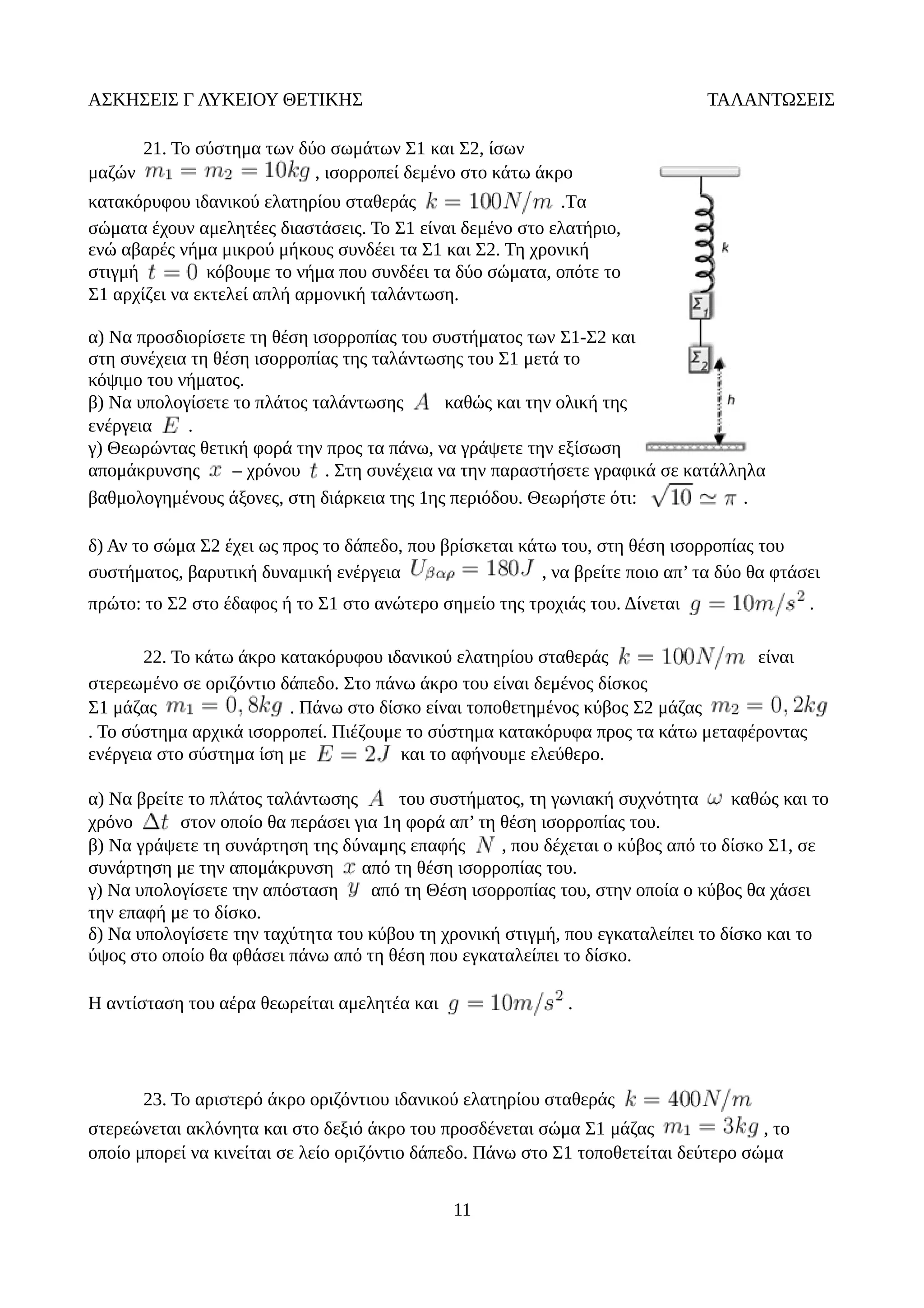 ΑΣΚΗΣΕΙΣ Γ ΛΥΚΕΙΟΥ ΘΕΤΙΚΗΣ ΤΑΛΑΝΤΩΣΕΙΣ
21. Το σύστημα των δύο σωμάτων Σ1 και Σ2, ίσων
μαζών , ισορροπεί δεμένο στο κάτω άκρο
κατακόρυφου ιδανικού ελατηρίου σταθεράς .Tα
σώματα έχουν αμελητέες διαστάσεις. Το Σ1 είναι δεμένο στο ελατήριο,
ενώ αβαρές νήμα μικρού μήκους συνδέει τα Σ1 και Σ2. Τη χρονική
στιγμή κόβουμε το νήμα που συνδέει τα δύο σώματα, οπότε το
Σ1 αρχίζει να εκτελεί απλή αρμονική ταλάντωση.
α) Να προσδιορίσετε τη θέση ισορροπίας του συστήματος των Σ1-Σ2 και
στη συνέχεια τη θέση ισορροπίας της ταλάντωσης του Σ1 μετά το
κόψιμο του νήματος.
β) Να υπολογίσετε το πλάτος ταλάντωσης καθώς και την ολική της
ενέργεια .
γ) Θεωρώντας θετική φορά την προς τα πάνω, να γράψετε την εξίσωση
απομάκρυνσης – χρόνου . Στη συνέχεια να την παραστήσετε γραφικά σε κατάλληλα
βαθμολογημένους άξονες, στη διάρκεια της 1ης περιόδου. Θεωρήστε ότι: .
δ) Αν το σώμα Σ2 έχει ως προς το δάπεδο, που βρίσκεται κάτω του, στη θέση ισορροπίας του
συστήματος, βαρυτική δυναμική ενέργεια , να βρείτε ποιο απ’ τα δύο θα φτάσει
πρώτο: το Σ2 στο έδαφος ή το Σ1 στο ανώτερο σημείο της τροχιάς του. Δίνεται .
22. Το κάτω άκρο κατακόρυφου ιδανικού ελατηρίου σταθεράς είναι
στερεωμένο σε οριζόντιο δάπεδο. Στο πάνω άκρο του είναι δεμένος δίσκος
Σ1 μάζας . Πάνω στο δίσκο είναι τοποθετημένος κύβος Σ2 μάζας
. Το σύστημα αρχικά ισορροπεί. Πιέζουμε το σύστημα κατακόρυφα προς τα κάτω μεταφέροντας
ενέργεια στο σύστημα ίση με και το αφήνουμε ελεύθερο.
α) Να βρείτε το πλάτος ταλάντωσης του συστήματος, τη γωνιακή συχνότητα καθώς και το
χρόνο στον οποίο θα περάσει για 1η φορά απ’ τη θέση ισορροπίας του.
β) Να γράψετε τη συνάρτηση της δύναμης επαφής , που δέχεται ο κύβος από το δίσκο Σ1, σε
συνάρτηση με την απομάκρυνση από τη θέση ισορροπίας του.
γ) Να υπολογίσετε την απόσταση από τη Θέση ισορροπίας του, στην οποία ο κύβος θα χάσει
την επαφή με το δίσκο.
δ) Να υπολογίσετε την ταχύτητα του κύβου τη χρονική στιγμή, που εγκαταλείπει το δίσκο και το
ύψος στο οποίο θα φθάσει πάνω από τη θέση που εγκαταλείπει το δίσκο.
Η αντίσταση του αέρα θεωρείται αμελητέα και .
23. Το αριστερό άκρο οριζόντιου ιδανικού ελατηρίου σταθεράς
στερεώνεται ακλόνητα και στο δεξιό άκρο του προσδένεται σώμα Σ1 μάζας , το
οποίο μπορεί να κινείται σε λείο οριζόντιο δάπεδο. Πάνω στο Σ1 τοποθετείται δεύτερο σώμα
11
 