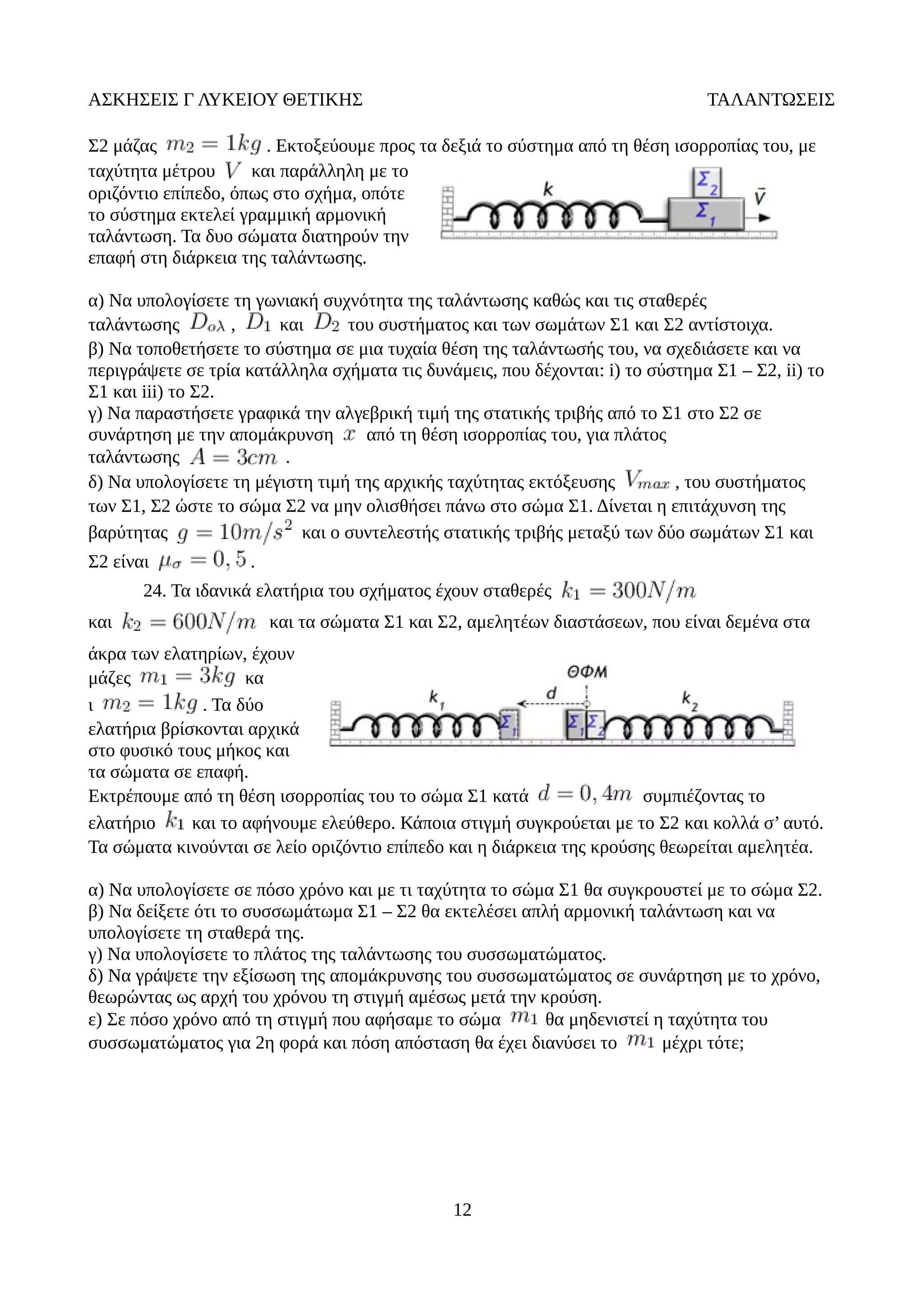 ΑΣΚΗΣΕΙΣ Γ ΛΥΚΕΙΟΥ ΘΕΤΙΚΗΣ ΤΑΛΑΝΤΩΣΕΙΣ
Σ2 μάζας . Εκτοξεύουμε προς τα δεξιά το σύστημα από τη θέση ισορροπίας του, με
ταχύτητα μέτρου και παράλληλη με το
οριζόντιο επίπεδο, όπως στο σχήμα, οπότε
το σύστημα εκτελεί γραμμική αρμονική
ταλάντωση. Τα δυο σώματα διατηρούν την
επαφή στη διάρκεια της ταλάντωσης.
α) Να υπολογίσετε τη γωνιακή συχνότητα της ταλάντωσης καθώς και τις σταθερές
ταλάντωσης , και του συστήματος και των σωμάτων Σ1 και Σ2 αντίστοιχα.
β) Να τοποθετήσετε το σύστημα σε μια τυχαία θέση της ταλάντωσής του, να σχεδιάσετε και να
περιγράψετε σε τρία κατάλληλα σχήματα τις δυνάμεις, που δέχονται: i) το σύστημα Σ1 – Σ2, ii) το
Σ1 και iii) το Σ2.
γ) Να παραστήσετε γραφικά την αλγεβρική τιμή της στατικής τριβής από το Σ1 στο Σ2 σε
συνάρτηση με την απομάκρυνση από τη θέση ισορροπίας του, για πλάτος
ταλάντωσης .
δ) Να υπολογίσετε τη μέγιστη τιμή της αρχικής ταχύτητας εκτόξευσης , του συστήματος
των Σ1, Σ2 ώστε το σώμα Σ2 να μην ολισθήσει πάνω στο σώμα Σ1. Δίνεται η επιτάχυνση της
βαρύτητας και ο συντελεστής στατικής τριβής μεταξύ των δύο σωμάτων Σ1 και
Σ2 είναι .
24. Τα ιδανικά ελατήρια του σχήματος έχουν σταθερές
και και τα σώματα Σ1 και Σ2, αμελητέων διαστάσεων, που είναι δεμένα στα
άκρα των ελατηρίων, έχουν
μάζες κα
ι . Τα δύο
ελατήρια βρίσκονται αρχικά
στο φυσικό τους μήκος και
τα σώματα σε επαφή.
Εκτρέπουμε από τη θέση ισορροπίας του το σώμα Σ1 κατά συμπιέζοντας το
ελατήριο και το αφήνουμε ελεύθερο. Κάποια στιγμή συγκρούεται με το Σ2 και κολλά σ’ αυτό.
Τα σώματα κινούνται σε λείο οριζόντιο επίπεδο και η διάρκεια της κρούσης θεωρείται αμελητέα.
α) Να υπολογίσετε σε πόσο χρόνο και με τι ταχύτητα το σώμα Σ1 θα συγκρουστεί με το σώμα Σ2.
β) Να δείξετε ότι το συσσωμάτωμα Σ1 – Σ2 θα εκτελέσει απλή αρμονική ταλάντωση και να
υπολογίσετε τη σταθερά της.
γ) Να υπολογίσετε το πλάτος της ταλάντωσης του συσσωματώματος.
δ) Να γράψετε την εξίσωση της απομάκρυνσης του συσσωματώματος σε συνάρτηση με το χρόνο,
θεωρώντας ως αρχή του χρόνου τη στιγμή αμέσως μετά την κρούση.
ε) Σε πόσο χρόνο από τη στιγμή που αφήσαμε το σώμα θα μηδενιστεί η ταχύτητα του
συσσωματώματος για 2η φορά και πόση απόσταση θα έχει διανύσει το μέχρι τότε;
12
 