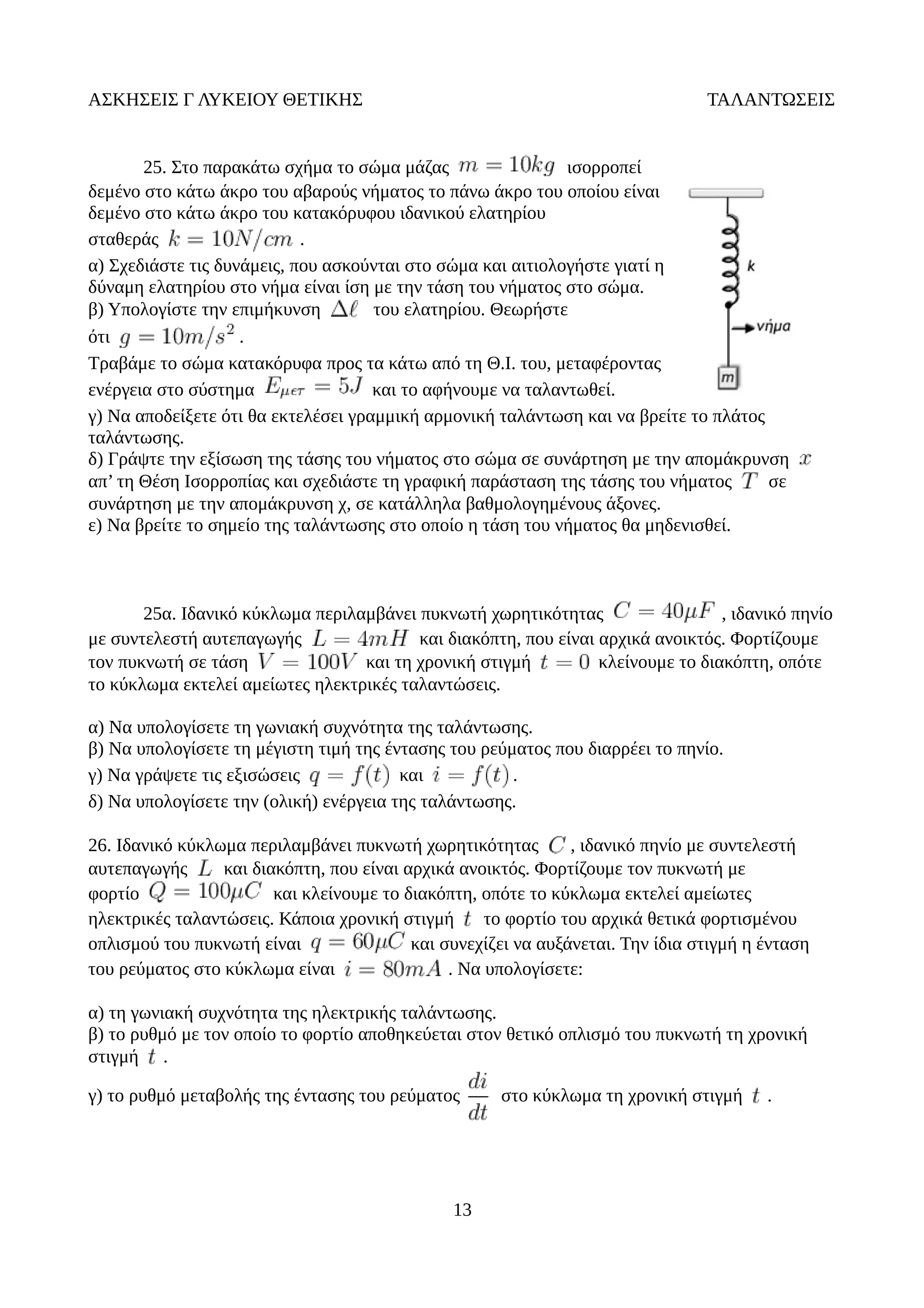 ΑΣΚΗΣΕΙΣ Γ ΛΥΚΕΙΟΥ ΘΕΤΙΚΗΣ ΤΑΛΑΝΤΩΣΕΙΣ
25. Στο παρακάτω σχήμα το σώμα μάζας ισορροπεί
δεμένο στο κάτω άκρο του αβαρούς νήματος το πάνω άκρο του οποίου είναι
δεμένο στο κάτω άκρο του κατακόρυφου ιδανικού ελατηρίου
σταθεράς .
α) Σχεδιάστε τις δυνάμεις, που ασκούνται στο σώμα και αιτιολογήστε γιατί η
δύναμη ελατηρίου στο νήμα είναι ίση με την τάση του νήματος στο σώμα.
β) Υπολογίστε την επιμήκυνση του ελατηρίου. Θεωρήστε
ότι .
Τραβάμε το σώμα κατακόρυφα προς τα κάτω από τη Θ.Ι. του, μεταφέροντας
ενέργεια στο σύστημα και το αφήνουμε να ταλαντωθεί.
γ) Να αποδείξετε ότι θα εκτελέσει γραμμική αρμονική ταλάντωση και να βρείτε το πλάτος
ταλάντωσης.
δ) Γράψτε την εξίσωση της τάσης του νήματος στο σώμα σε συνάρτηση με την απομάκρυνση
απ’ τη Θέση Ισορροπίας και σχεδιάστε τη γραφική παράσταση της τάσης του νήματος σε
συνάρτηση με την απομάκρυνση χ, σε κατάλληλα βαθμολογημένους άξονες.
ε) Να βρείτε το σημείο της ταλάντωσης στο οποίο η τάση του νήματος θα μηδενισθεί.
25α. Ιδανικό κύκλωμα περιλαμβάνει πυκνωτή χωρητικότητας , ιδανικό πηνίο
με συντελεστή αυτεπαγωγής και διακόπτη, που είναι αρχικά ανοικτός. Φορτίζουμε
τον πυκνωτή σε τάση και τη χρονική στιγμή κλείνουμε το διακόπτη, οπότε
το κύκλωμα εκτελεί αμείωτες ηλεκτρικές ταλαντώσεις.
α) Να υπολογίσετε τη γωνιακή συχνότητα της ταλάντωσης.
β) Να υπολογίσετε τη μέγιστη τιμή της έντασης του ρεύματος που διαρρέει το πηνίο.
γ) Να γράψετε τις εξισώσεις και .
δ) Να υπολογίσετε την (ολική) ενέργεια της ταλάντωσης.
26. Ιδανικό κύκλωμα περιλαμβάνει πυκνωτή χωρητικότητας , ιδανικό πηνίο με συντελεστή
αυτεπαγωγής και διακόπτη, που είναι αρχικά ανοικτός. Φορτίζουμε τον πυκνωτή με
φορτίο και κλείνουμε το διακόπτη, οπότε το κύκλωμα εκτελεί αμείωτες
ηλεκτρικές ταλαντώσεις. Κάποια χρονική στιγμή το φορτίο του αρχικά θετικά φορτισμένου
οπλισμού του πυκνωτή είναι και συνεχίζει να αυξάνεται. Την ίδια στιγμή η ένταση
του ρεύματος στο κύκλωμα είναι . Να υπολογίσετε:
α) τη γωνιακή συχνότητα της ηλεκτρικής ταλάντωσης.
β) το ρυθμό με τον οποίο το φορτίο αποθηκεύεται στον θετικό οπλισμό του πυκνωτή τη χρονική
στιγμή .
γ) το ρυθμό μεταβολής της έντασης του ρεύματος στο κύκλωμα τη χρονική στιγμή .
13
 