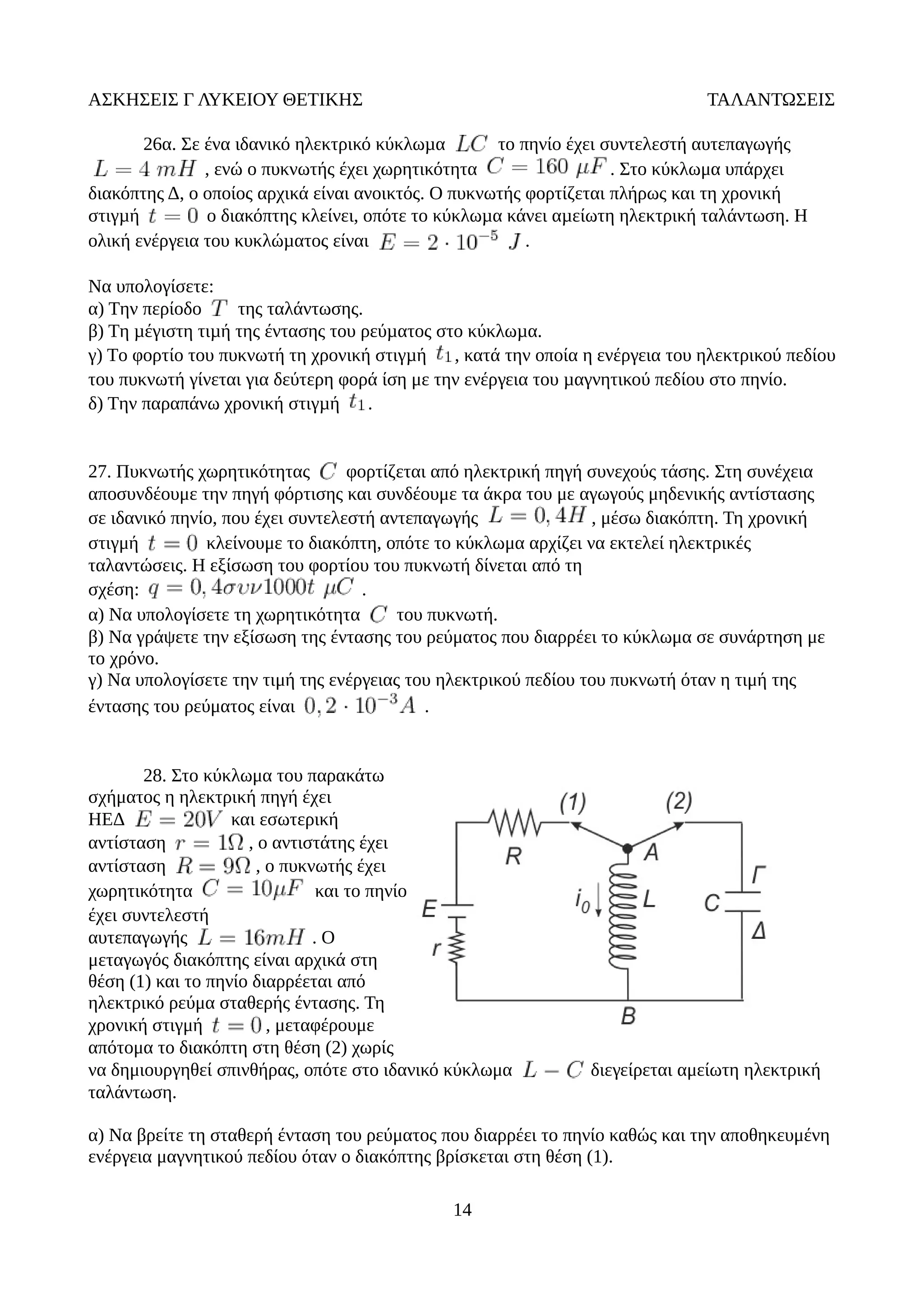 ΑΣΚΗΣΕΙΣ Γ ΛΥΚΕΙΟΥ ΘΕΤΙΚΗΣ ΤΑΛΑΝΤΩΣΕΙΣ
26α. Σε ένα ιδανικό ηλεκτρικό κύκλωµα το πηνίο έχει συντελεστή αυτεπαγωγής
, ενώ ο πυκνωτής έχει χωρητικότητα . Στο κύκλωμα υπάρχει
διακόπτης Δ, ο οποίος αρχικά είναι ανοικτός. Ο πυκνωτής φορτίζεται πλήρως και τη χρονική
στιγµή ο διακόπτης κλείνει, οπότε το κύκλωµα κάνει αµείωτη ηλεκτρική ταλάντωση. Η
ολική ενέργεια του κυκλώµατος είναι .
Να υπολογίσετε:
α) Tην περίοδο της ταλάντωσης.
β) Tη µέγιστη τιµή της έντασης του ρεύµατος στο κύκλωµα.
γ) Tο φορτίο του πυκνωτή τη χρονική στιγµή , κατά την οποία η ενέργεια του ηλεκτρικού πεδίου
του πυκνωτή γίνεται για δεύτερη φορά ίση με την ενέργεια του µαγνητικού πεδίου στο πηνίο.
δ) Tην παραπάνω χρονική στιγµή .
27. Πυκνωτής χωρητικότητας φορτίζεται από ηλεκτρική πηγή συνεχούς τάσης. Στη συνέχεια
αποσυνδέουμε την πηγή φόρτισης και συνδέουμε τα άκρα του με αγωγούς μηδενικής αντίστασης
σε ιδανικό πηνίο, που έχει συντελεστή αντεπαγωγής , μέσω διακόπτη. Τη χρονική
στιγμή κλείνουμε το διακόπτη, οπότε το κύκλωμα αρχίζει να εκτελεί ηλεκτρικές
ταλαντώσεις. Η εξίσωση του φορτίου του πυκνωτή δίνεται από τη
σχέση: .
α) Να υπολογίσετε τη χωρητικότητα του πυκνωτή.
β) Να γράψετε την εξίσωση της έντασης του ρεύματος που διαρρέει το κύκλωμα σε συνάρτηση με
το χρόνο.
γ) Να υπολογίσετε την τιμή της ενέργειας του ηλεκτρικού πεδίου του πυκνωτή όταν η τιμή της
έντασης του ρεύματος είναι .
28. Στο κύκλωμα του παρακάτω
σχήματος η ηλεκτρική πηγή έχει
ΗΕΔ και εσωτερική
αντίσταση , ο αντιστάτης έχει
αντίσταση , ο πυκνωτής έχει
χωρητικότητα και το πηνίο
έχει συντελεστή
αυτεπαγωγής . O
μεταγωγός διακόπτης είναι αρχικά στη
θέση (1) και το πηνίο διαρρέεται από
ηλεκτρικό ρεύμα σταθερής έντασης. Τη
χρονική στιγμή , μεταφέρουμε
απότομα το διακόπτη στη θέση (2) χωρίς
να δημιουργηθεί σπινθήρας, οπότε στο ιδανικό κύκλωμα διεγείρεται αμείωτη ηλεκτρική
ταλάντωση.
α) Να βρείτε τη σταθερή ένταση του ρεύματος που διαρρέει το πηνίο καθώς και την αποθηκευμένη
ενέργεια μαγνητικού πεδίου όταν ο διακόπτης βρίσκεται στη θέση (1).
14
 