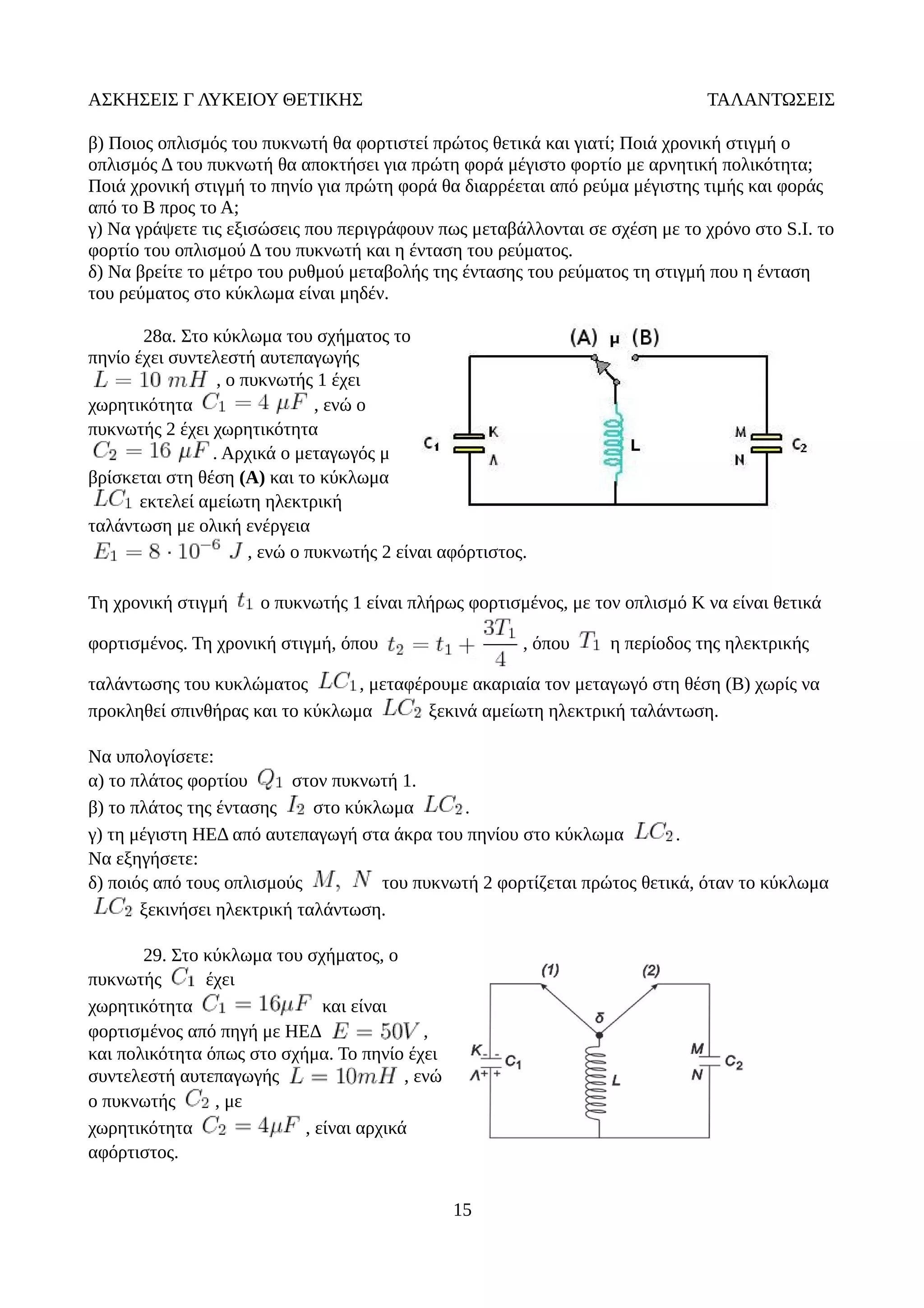 ΑΣΚΗΣΕΙΣ Γ ΛΥΚΕΙΟΥ ΘΕΤΙΚΗΣ ΤΑΛΑΝΤΩΣΕΙΣ
β) Ποιος οπλισμός του πυκνωτή θα φορτιστεί πρώτος θετικά και γιατί; Ποιά χρονική στιγμή ο
οπλισμός Δ του πυκνωτή θα αποκτήσει για πρώτη φορά μέγιστο φορτίο με αρνητική πολικότητα;
Ποιά χρονική στιγμή το πηνίο για πρώτη φορά θα διαρρέεται από ρεύμα μέγιστης τιμής και φοράς
από το Β προς το Α;
γ) Να γράψετε τις εξισώσεις που περιγράφουν πως μεταβάλλονται σε σχέση με το χρόνο στο S.I. το
φορτίο του οπλισμού Δ του πυκνωτή και η ένταση του ρεύματος.
δ) Να βρείτε το μέτρο του ρυθμού μεταβολής της έντασης του ρεύματος τη στιγμή που η ένταση
του ρεύματος στο κύκλωμα είναι μηδέν.
28α. Στο κύκλωμα του σχήματος το
πηνίο έχει συντελεστή αυτεπαγωγής
, ο πυκνωτής 1 έχει
χωρητικότητα , ενώ ο
πυκνωτής 2 έχει χωρητικότητα
. Αρχικά ο μεταγωγός μ
βρίσκεται στη θέση (Α) και το κύκλωμα
εκτελεί αμείωτη ηλεκτρική
ταλάντωση με ολική ενέργεια
, ενώ ο πυκνωτής 2 είναι αφόρτιστος.
Τη χρονική στιγμή ο πυκνωτής 1 είναι πλήρως φορτισμένος, με τον οπλισμό K να είναι θετικά
φορτισμένος. Τη χρονική στιγμή, όπου , όπου η περίοδος της ηλεκτρικής
ταλάντωσης του κυκλώματος , μεταφέρουμε ακαριαία τον μεταγωγό στη θέση (Β) χωρίς να
προκληθεί σπινθήρας και το κύκλωμα ξεκινά αμείωτη ηλεκτρική ταλάντωση.
Να υπολογίσετε:
α) το πλάτος φορτίου στον πυκνωτή 1.
β) το πλάτος της έντασης στο κύκλωμα .
γ) τη μέγιστη ΗΕΔ από αυτεπαγωγή στα άκρα του πηνίου στο κύκλωμα .
Να εξηγήσετε:
δ) ποιός από τους οπλισμούς του πυκνωτή 2 φορτίζεται πρώτος θετικά, όταν το κύκλωμα
ξεκινήσει ηλεκτρική ταλάντωση.
29. Στο κύκλωμα του σχήματος, ο
πυκνωτής έχει
χωρητικότητα και είναι
φορτισμένος από πηγή με ΗΕΔ ,
και πολικότητα όπως στο σχήμα. Το πηνίο έχει
συντελεστή αυτεπαγωγής , ενώ
ο πυκνωτής , με
χωρητικότητα , είναι αρχικά
αφόρτιστος.
15
 
