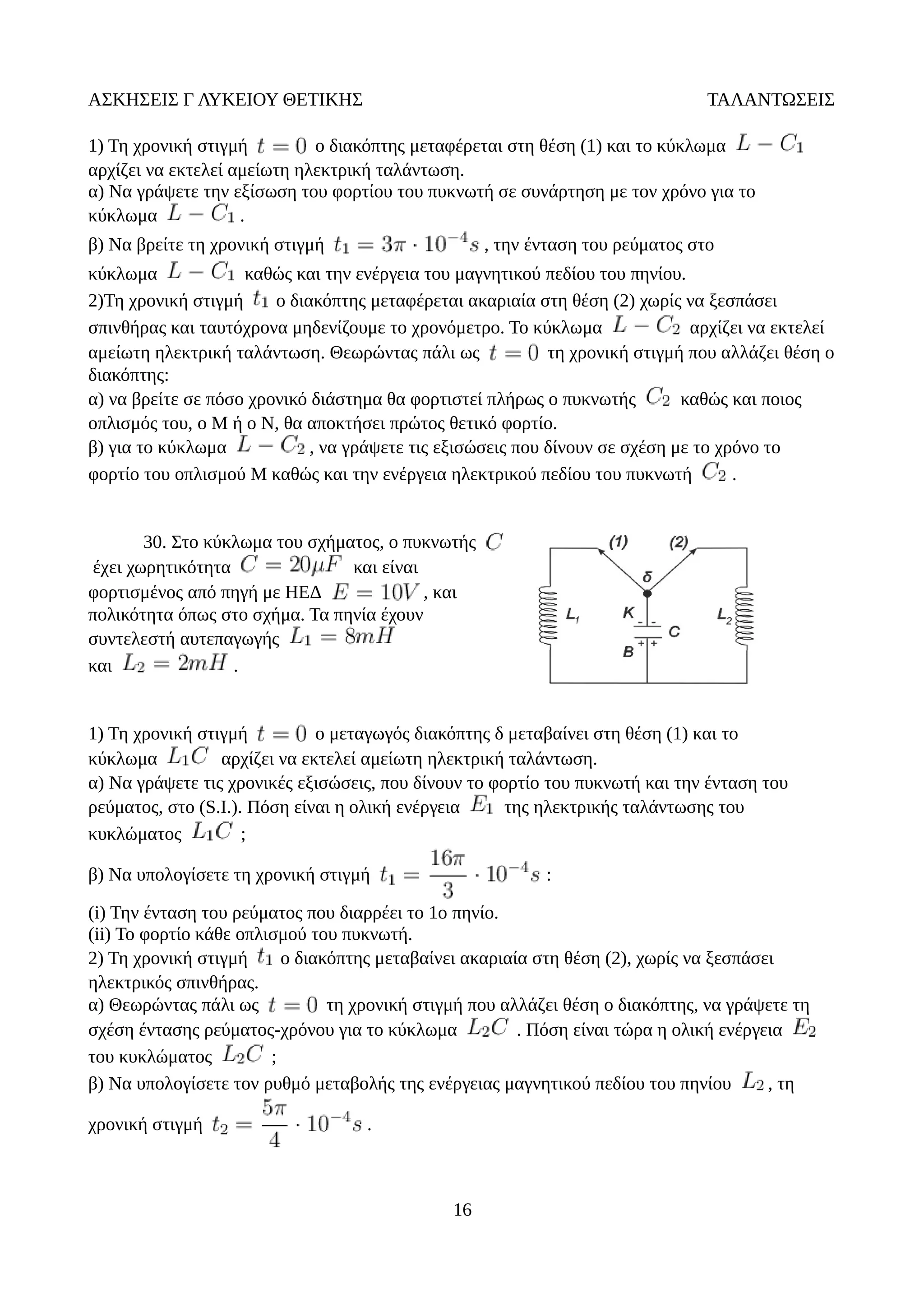 ΑΣΚΗΣΕΙΣ Γ ΛΥΚΕΙΟΥ ΘΕΤΙΚΗΣ ΤΑΛΑΝΤΩΣΕΙΣ
1) Τη χρονική στιγμή ο διακόπτης μεταφέρεται στη θέση (1) και το κύκλωμα
αρχίζει να εκτελεί αμείωτη ηλεκτρική ταλάντωση.
α) Να γράψετε την εξίσωση του φορτίου του πυκνωτή σε συνάρτηση με τον χρόνο για το
κύκλωμα .
β) Να βρείτε τη χρονική στιγμή , την ένταση του ρεύματος στο
κύκλωμα καθώς και την ενέργεια του μαγνητικού πεδίου του πηνίου.
2)Τη χρονική στιγμή ο διακόπτης μεταφέρεται ακαριαία στη θέση (2) χωρίς να ξεσπάσει
σπινθήρας και ταυτόχρονα μηδενίζουμε το χρονόμετρο. Το κύκλωμα αρχίζει να εκτελεί
αμείωτη ηλεκτρική ταλάντωση. Θεωρώντας πάλι ως τη χρονική στιγμή που αλλάζει θέση ο
διακόπτης:
α) να βρείτε σε πόσο χρονικό διάστημα θα φορτιστεί πλήρως ο πυκνωτής καθώς και ποιος
οπλισμός του, ο Μ ή ο Ν, θα αποκτήσει πρώτος θετικό φορτίο.
β) για το κύκλωμα , να γράψετε τις εξισώσεις που δίνουν σε σχέση με το χρόνο το
φορτίο του οπλισμού Μ καθώς και την ενέργεια ηλεκτρικού πεδίου του πυκνωτή .
30. Στο κύκλωμα του σχήματος, ο πυκνωτής
έχει χωρητικότητα και είναι
φορτισμένος από πηγή με ΗΕΔ , και
πολικότητα όπως στο σχήμα. Τα πηνία έχουν
συντελεστή αυτεπαγωγής
και .
1) Τη χρονική στιγμή ο μεταγωγός διακόπτης δ μεταβαίνει στη θέση (1) και το
κύκλωμα αρχίζει να εκτελεί αμείωτη ηλεκτρική ταλάντωση.
α) Να γράψετε τις χρονικές εξισώσεις, που δίνουν το φορτίο του πυκνωτή και την ένταση του
ρεύματος, στο (S.I.). Πόση είναι η ολική ενέργεια της ηλεκτρικής ταλάντωσης του
κυκλώματος ;
β) Να υπολογίσετε τη χρονική στιγμή :
(i) Την ένταση του ρεύματος που διαρρέει το 1ο πηνίο.
(ii) Το φορτίο κάθε οπλισμού του πυκνωτή.
2) Τη χρονική στιγμή ο διακόπτης μεταβαίνει ακαριαία στη θέση (2), χωρίς να ξεσπάσει
ηλεκτρικός σπινθήρας.
α) Θεωρώντας πάλι ως τη χρονική στιγμή που αλλάζει θέση ο διακόπτης, να γράψετε τη
σχέση έντασης ρεύματος-χρόνου για το κύκλωμα . Πόση είναι τώρα η ολική ενέργεια
του κυκλώματος ;
β) Να υπολογίσετε τον ρυθμό μεταβολής της ενέργειας μαγνητικού πεδίου του πηνίου , τη
χρονική στιγμή .
16
 