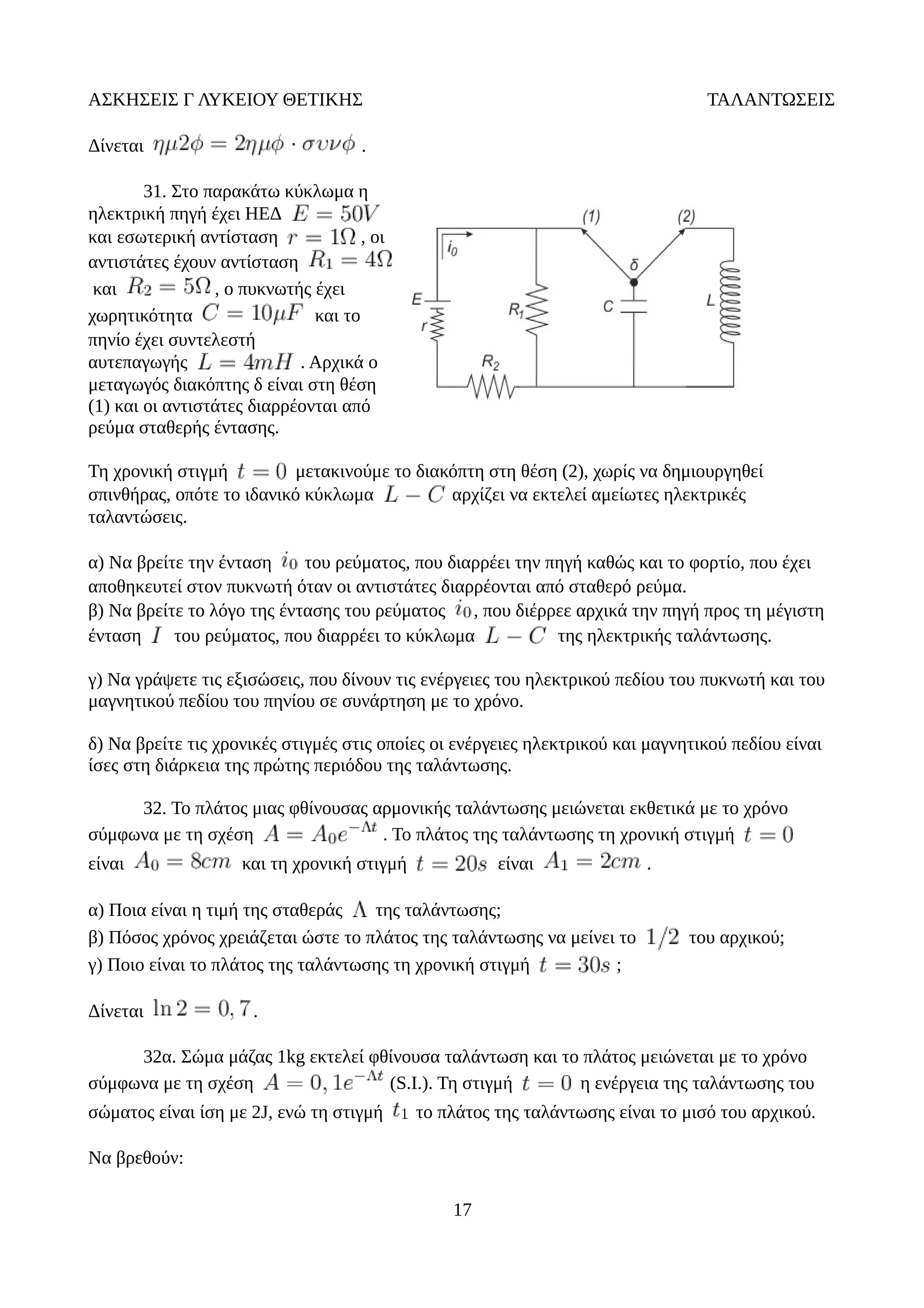ΑΣΚΗΣΕΙΣ Γ ΛΥΚΕΙΟΥ ΘΕΤΙΚΗΣ ΤΑΛΑΝΤΩΣΕΙΣ
Δίνεται .
31. Στο παρακάτω κύκλωμα η
ηλεκτρική πηγή έχει ΗΕΔ
και εσωτερική αντίσταση , οι
αντιστάτες έχουν αντίσταση
και , ο πυκνωτής έχει
χωρητικότητα και το
πηνίο έχει συντελεστή
αυτεπαγωγής . Αρχικά ο
μεταγωγός διακόπτης δ είναι στη θέση
(1) και οι αντιστάτες διαρρέονται από
ρεύμα σταθερής έντασης.
Τη χρονική στιγμή μετακινούμε το διακόπτη στη θέση (2), χωρίς να δημιουργηθεί
σπινθήρας, οπότε το ιδανικό κύκλωμα αρχίζει να εκτελεί αμείωτες ηλεκτρικές
ταλαντώσεις.
α) Να βρείτε την ένταση του ρεύματος, που διαρρέει την πηγή καθώς και το φορτίο, που έχει
αποθηκευτεί στον πυκνωτή όταν οι αντιστάτες διαρρέονται από σταθερό ρεύμα.
β) Να βρείτε το λόγο της έντασης του ρεύματος , που διέρρεε αρχικά την πηγή προς τη μέγιστη
ένταση του ρεύματος, που διαρρέει το κύκλωμα της ηλεκτρικής ταλάντωσης.
γ) Να γράψετε τις εξισώσεις, που δίνουν τις ενέργειες του ηλεκτρικού πεδίου του πυκνωτή και του
μαγνητικού πεδίου του πηνίου σε συνάρτηση με το χρόνο.
δ) Να βρείτε τις χρονικές στιγμές στις οποίες οι ενέργειες ηλεκτρικού και μαγνητικού πεδίου είναι
ίσες στη διάρκεια της πρώτης περιόδου της ταλάντωσης.
32. Το πλάτος μιας φθίνουσας αρμονικής ταλάντωσης μειώνεται εκθετικά με το χρόνο
σύμφωνα με τη σχέση . Το πλάτος της ταλάντωσης τη χρονική στιγμή
είναι και τη χρονική στιγμή είναι .
α) Ποια είναι η τιμή της σταθεράς της ταλάντωσης;
β) Πόσος χρόνος χρειάζεται ώστε το πλάτος της ταλάντωσης να μείνει το του αρχικού;
γ) Ποιο είναι το πλάτος της ταλάντωσης τη χρονική στιγμή ;
Δίνεται .
32α. Σώμα μάζας 1kg εκτελεί φθίνουσα ταλάντωση και το πλάτος μειώνεται με το χρόνο
σύμφωνα με τη σχέση (S.I.). Τη στιγμή η ενέργεια της ταλάντωσης του
σώματος είναι ίση με 2J, ενώ τη στιγμή το πλάτος της ταλάντωσης είναι το μισό του αρχικού.
Να βρεθούν:
17
 
