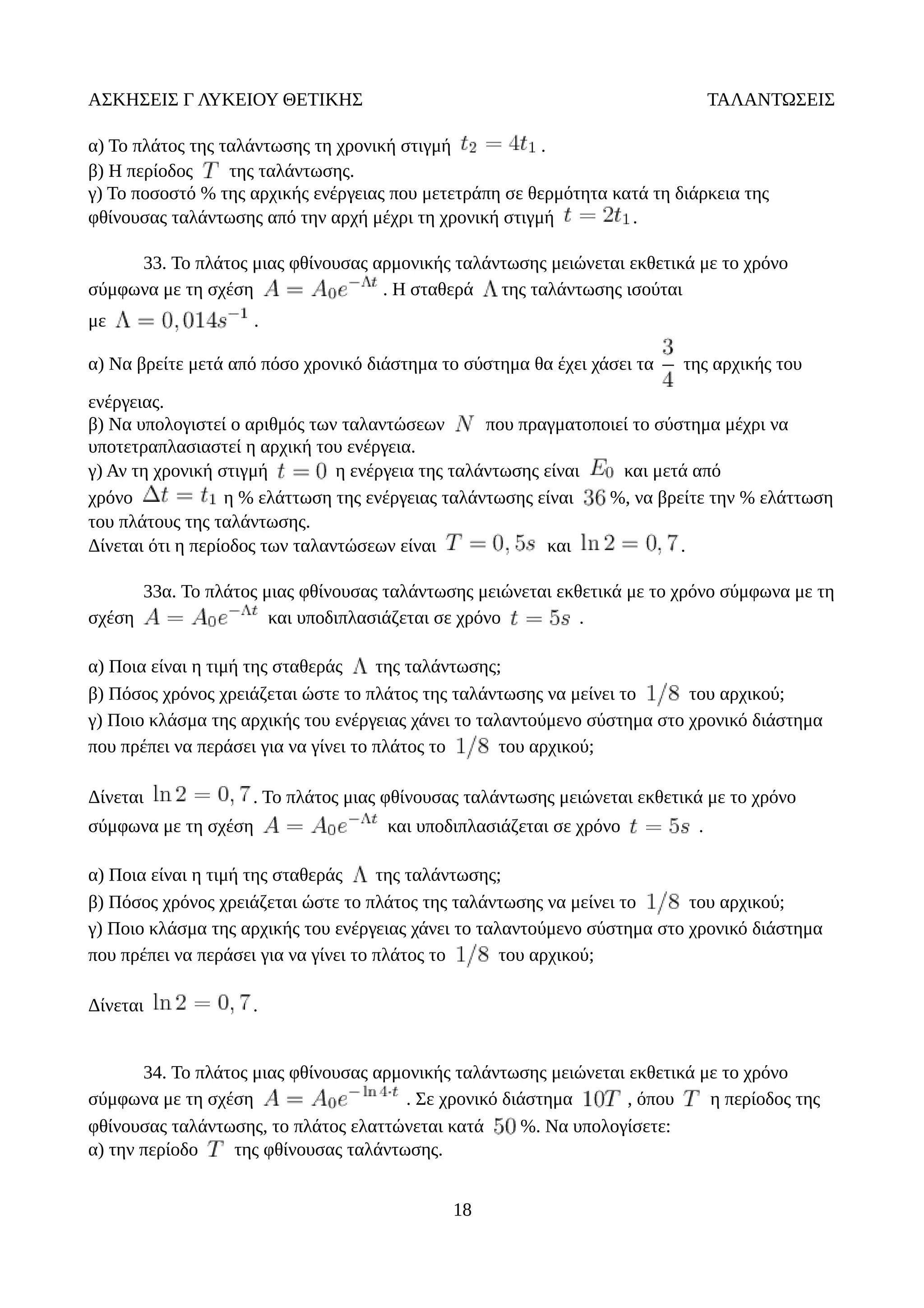 ΑΣΚΗΣΕΙΣ Γ ΛΥΚΕΙΟΥ ΘΕΤΙΚΗΣ ΤΑΛΑΝΤΩΣΕΙΣ
α) Το πλάτος της ταλάντωσης τη χρονική στιγμή .
β) Η περίοδος της ταλάντωσης.
γ) Το ποσοστό % της αρχικής ενέργειας που μετετράπη σε θερμότητα κατά τη διάρκεια της
φθίνουσας ταλάντωσης από την αρχή μέχρι τη χρονική στιγμή .
33. Το πλάτος μιας φθίνουσας αρμονικής ταλάντωσης μειώνεται εκθετικά με το χρόνο
σύμφωνα με τη σχέση . Η σταθερά της ταλάντωσης ισούται
με .
α) Να βρείτε μετά από πόσο χρονικό διάστημα το σύστημα θα έχει χάσει τα της αρχικής του
ενέργειας.
β) Να υπολογιστεί ο αριθμός των ταλαντώσεων που πραγματοποιεί το σύστημα μέχρι να
υποτετραπλασιαστεί η αρχική του ενέργεια.
γ) Αν τη χρονική στιγμή η ενέργεια της ταλάντωσης είναι και μετά από
χρόνο η % ελάττωση της ενέργειας ταλάντωσης είναι %, να βρείτε την % ελάττωση
του πλάτους της ταλάντωσης.
Δίνεται ότι η περίοδος των ταλαντώσεων είναι και .
33α. Το πλάτος μιας φθίνουσας ταλάντωσης μειώνεται εκθετικά με το χρόνο σύμφωνα με τη
σχέση και υποδιπλασιάζεται σε χρόνο .
α) Ποια είναι η τιμή της σταθεράς της ταλάντωσης;
β) Πόσος χρόνος χρειάζεται ώστε το πλάτος της ταλάντωσης να μείνει το του αρχικού;
γ) Ποιο κλάσμα της αρχικής του ενέργειας χάνει το ταλαντούμενο σύστημα στο χρονικό διάστημα
που πρέπει να περάσει για να γίνει το πλάτος το του αρχικού;
Δίνεται . Το πλάτος μιας φθίνουσας ταλάντωσης μειώνεται εκθετικά με το χρόνο
σύμφωνα με τη σχέση και υποδιπλασιάζεται σε χρόνο .
α) Ποια είναι η τιμή της σταθεράς της ταλάντωσης;
β) Πόσος χρόνος χρειάζεται ώστε το πλάτος της ταλάντωσης να μείνει το του αρχικού;
γ) Ποιο κλάσμα της αρχικής του ενέργειας χάνει το ταλαντούμενο σύστημα στο χρονικό διάστημα
που πρέπει να περάσει για να γίνει το πλάτος το του αρχικού;
Δίνεται .
34. Το πλάτος μιας φθίνουσας αρμονικής ταλάντωσης μειώνεται εκθετικά με το χρόνο
σύμφωνα με τη σχέση . Σε χρονικό διάστημα , όπου η περίοδος της
φθίνουσας ταλάντωσης, το πλάτος ελαττώνεται κατά %. Να υπολογίσετε:
α) την περίοδο της φθίνουσας ταλάντωσης.
18
 