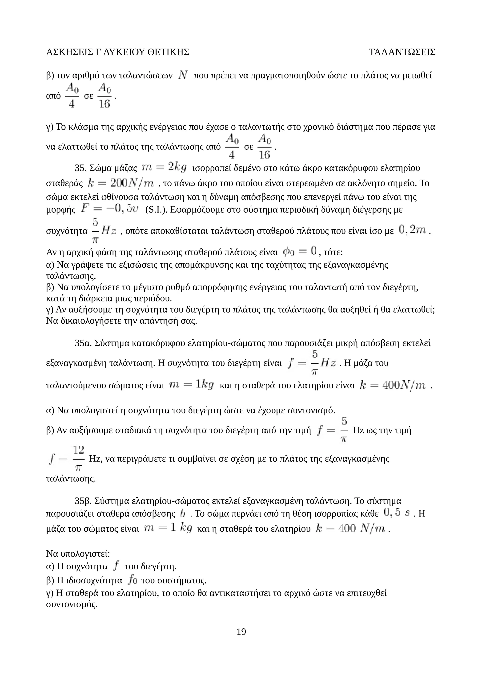 ΑΣΚΗΣΕΙΣ Γ ΛΥΚΕΙΟΥ ΘΕΤΙΚΗΣ ΤΑΛΑΝΤΩΣΕΙΣ
β) τον αριθμό των ταλαντώσεων που πρέπει να πραγματοποιηθούν ώστε το πλάτος να μειωθεί
από σε .
γ) Το κλάσμα της αρχικής ενέργειας που έχασε ο ταλαντωτής στο χρονικό διάστημα που πέρασε για
να ελαττωθεί το πλάτος της ταλάντωσης από σε .
35. Σώμα μάζας ισορροπεί δεμένο στο κάτω άκρο κατακόρυφου ελατηρίου
σταθεράς , το πάνω άκρο του οποίου είναι στερεωμένο σε ακλόνητο σημείο. Το
σώμα εκτελεί φθίνουσα ταλάντωση και η δύναμη απόσβεσης που επενεργεί πάνω του είναι της
μορφής (S.I.). Εφαρμόζουμε στο σύστημα περιοδική δύναμη διέγερσης με
συχνότητα , οπότε αποκαθίσταται ταλάντωση σταθερού πλάτους που είναι ίσο με .
Αν η αρχική φάση της ταλάντωσης σταθερού πλάτους είναι , τότε:
α) Να γράψετε τις εξισώσεις της απομάκρυνσης και της ταχύτητας της εξαναγκασμένης
ταλάντωσης.
β) Να υπολογίσετε το μέγιστο ρυθμό απορρόφησης ενέργειας του ταλαντωτή από τον διεγέρτη,
κατά τη διάρκεια μιας περιόδου.
γ) Αν αυξήσουμε τη συχνότητα του διεγέρτη το πλάτος της ταλάντωσης θα αυξηθεί ή θα ελαττωθεί;
Να δικαιολογήσετε την απάντησή σας.
35α. Σύστημα κατακόρυφου ελατηρίου-σώματος που παρουσιάζει μικρή απόσβεση εκτελεί
εξαναγκασμένη ταλάντωση. Η συχνότητα του διεγέρτη είναι . Η μάζα του
ταλαντούμενου σώματος είναι και η σταθερά του ελατηρίου είναι .
α) Να υπολογιστεί η συχνότητα του διεγέρτη ώστε να έχουμε συντονισμό.
β) Αν αυξήσουμε σταδιακά τη συχνότητα του διεγέρτη από την τιμή Hz ως την τιμή
Hz, να περιγράψετε τι συμβαίνει σε σχέση με το πλάτος της εξαναγκασμένης
ταλάντωσης.
35β. Σύστημα ελατηρίου-σώματος εκτελεί εξαναγκασμένη ταλάντωση. Το σύστημα
παρουσιάζει σταθερά απόσβεσης . Το σώμα περνάει από τη θέση ισορροπίας κάθε . Η
μάζα του σώματος είναι και η σταθερά του ελατηρίου .
Να υπολογιστεί:
α) Η συχνότητα του διεγέρτη.
β) Η ιδιοσυχνότητα του συστήματος.
γ) Η σταθερά του ελατηρίου, το οποίο θα αντικαταστήσει το αρχικό ώστε να επιτευχθεί
συντονισμός.
19
 