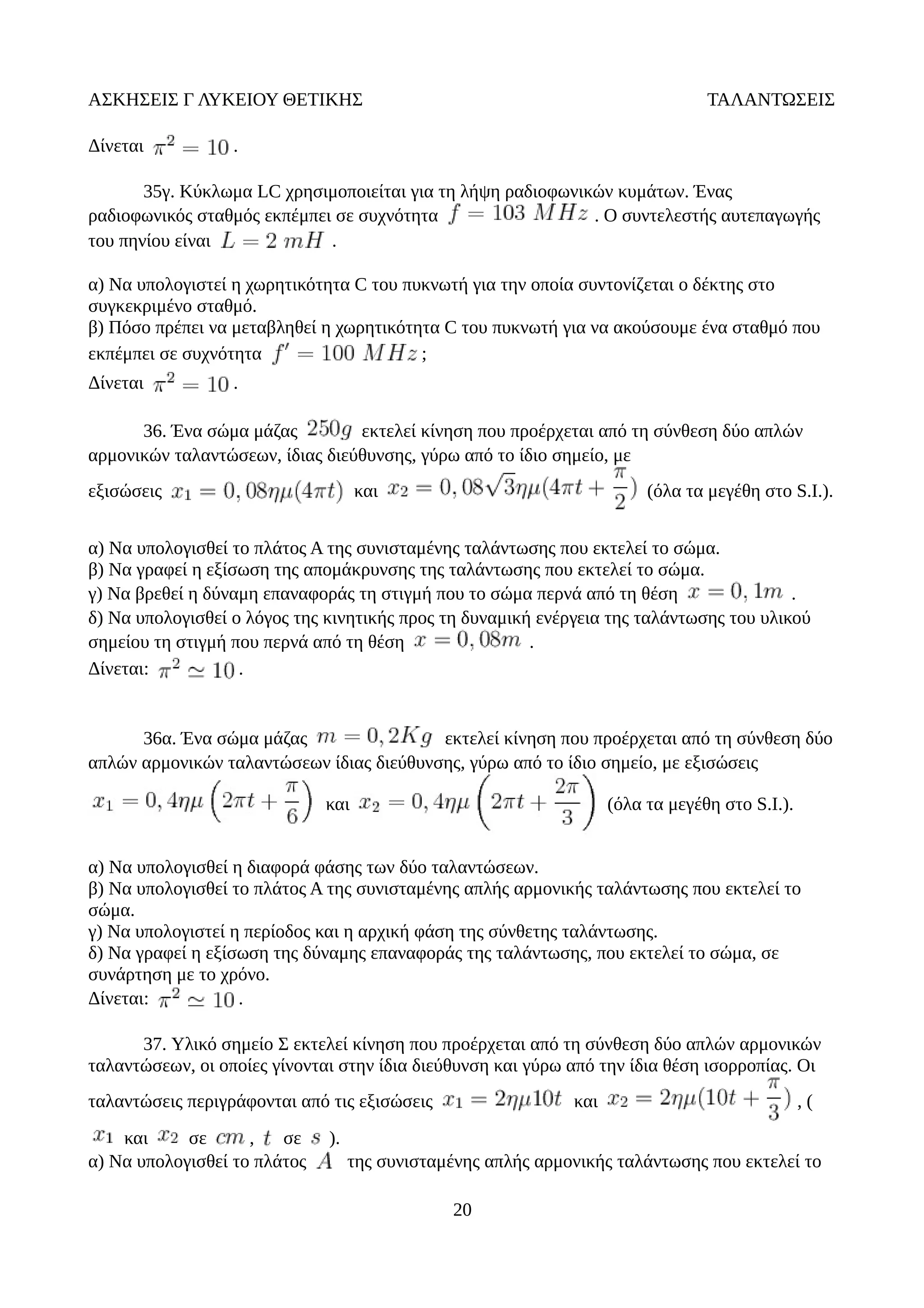 ΑΣΚΗΣΕΙΣ Γ ΛΥΚΕΙΟΥ ΘΕΤΙΚΗΣ ΤΑΛΑΝΤΩΣΕΙΣ
Δίνεται .
35γ. Κύκλωμα LC χρησιμοποιείται για τη λήψη ραδιοφωνικών κυμάτων. Ένας
ραδιοφωνικός σταθμός εκπέμπει σε συχνότητα . Ο συντελεστής αυτεπαγωγής
του πηνίου είναι .
α) Να υπολογιστεί η χωρητικότητα C του πυκνωτή για την οποία συντονίζεται ο δέκτης στο
συγκεκριμένο σταθμό.
β) Πόσο πρέπει να μεταβληθεί η χωρητικότητα C του πυκνωτή για να ακούσουμε ένα σταθμό που
εκπέμπει σε συχνότητα ;
Δίνεται .
36. Ένα σώμα μάζας εκτελεί κίνηση που προέρχεται από τη σύνθεση δύο απλών
αρμονικών ταλαντώσεων, ίδιας διεύθυνσης, γύρω από το ίδιο σημείο, με
εξισώσεις και (όλα τα μεγέθη στο S.I.).
α) Να υπολογισθεί το πλάτος Α της συνισταμένης ταλάντωσης που εκτελεί το σώμα.
β) Να γραφεί η εξίσωση της απομάκρυνσης της ταλάντωσης που εκτελεί το σώμα.
γ) Να βρεθεί η δύναμη επαναφοράς τη στιγμή που το σώμα περνά από τη θέση .
δ) Να υπολογισθεί ο λόγος της κινητικής προς τη δυναμική ενέργεια της ταλάντωσης του υλικού
σημείου τη στιγμή που περνά από τη θέση .
Δίνεται: .
36α. Ένα σώμα μάζας εκτελεί κίνηση που προέρχεται από τη σύνθεση δύο
απλών αρμονικών ταλαντώσεων ίδιας διεύθυνσης, γύρω από το ίδιο σημείο, με εξισώσεις
και (όλα τα μεγέθη στο S.I.).
α) Να υπολογισθεί η διαφορά φάσης των δύο ταλαντώσεων.
β) Να υπολογισθεί το πλάτος Α της συνισταμένης απλής αρμονικής ταλάντωσης που εκτελεί το
σώμα.
γ) Να υπολογιστεί η περίοδος και η αρχική φάση της σύνθετης ταλάντωσης.
δ) Να γραφεί η εξίσωση της δύναμης επαναφοράς της ταλάντωσης, που εκτελεί το σώμα, σε
συνάρτηση με το χρόνο.
Δίνεται: .
37. Υλικό σημείο Σ εκτελεί κίνηση που προέρχεται από τη σύνθεση δύο απλών αρμονικών
ταλαντώσεων, οι οποίες γίνονται στην ίδια διεύθυνση και γύρω από την ίδια θέση ισορροπίας. Οι
ταλαντώσεις περιγράφονται από τις εξισώσεις και , (
και σε , σε ).
α) Να υπολογισθεί το πλάτος της συνισταμένης απλής αρμονικής ταλάντωσης που εκτελεί το
20
 