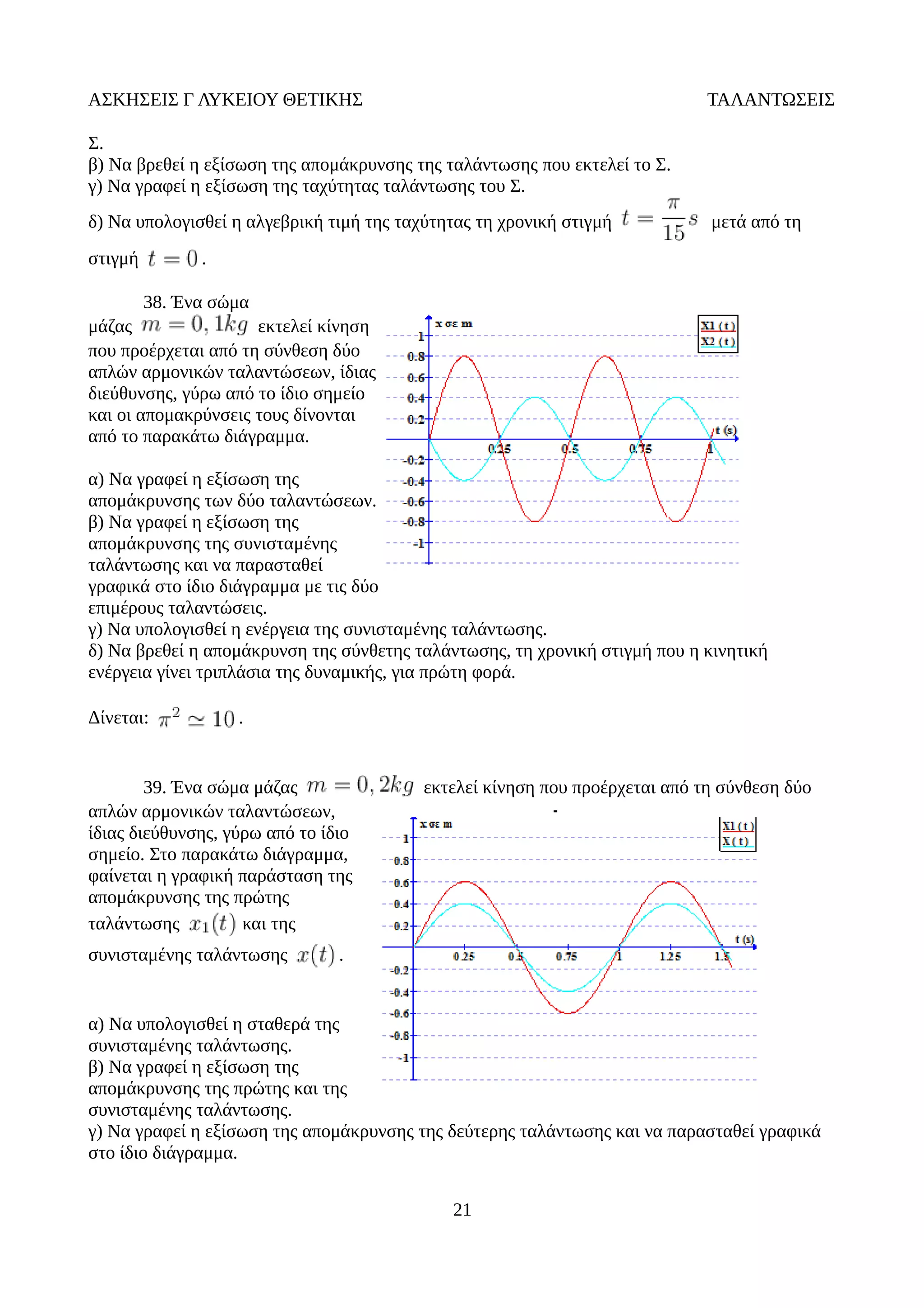 ΑΣΚΗΣΕΙΣ Γ ΛΥΚΕΙΟΥ ΘΕΤΙΚΗΣ ΤΑΛΑΝΤΩΣΕΙΣ
Σ.
β) Να βρεθεί η εξίσωση της απομάκρυνσης της ταλάντωσης που εκτελεί το Σ.
γ) Να γραφεί η εξίσωση της ταχύτητας ταλάντωσης του Σ.
δ) Να υπολογισθεί η αλγεβρική τιμή της ταχύτητας τη χρονική στιγμή μετά από τη
στιγμή .
38. Ένα σώμα
μάζας εκτελεί κίνηση
που προέρχεται από τη σύνθεση δύο
απλών αρμονικών ταλαντώσεων, ίδιας
διεύθυνσης, γύρω από το ίδιο σημείο
και οι απομακρύνσεις τους δίνονται
από το παρακάτω διάγραμμα.
α) Να γραφεί η εξίσωση της
απομάκρυνσης των δύο ταλαντώσεων.
β) Να γραφεί η εξίσωση της
απομάκρυνσης της συνισταμένης
ταλάντωσης και να παρασταθεί
γραφικά στο ίδιο διάγραμμα με τις δύο
επιμέρους ταλαντώσεις.
γ) Να υπολογισθεί η ενέργεια της συνισταμένης ταλάντωσης.
δ) Να βρεθεί η απομάκρυνση της σύνθετης ταλάντωσης, τη χρονική στιγμή που η κινητική
ενέργεια γίνει τριπλάσια της δυναμικής, για πρώτη φορά.
Δίνεται: .
39. Ένα σώμα μάζας εκτελεί κίνηση που προέρχεται από τη σύνθεση δύο
απλών αρμονικών ταλαντώσεων,
ίδιας διεύθυνσης, γύρω από το ίδιο
σημείο. Στο παρακάτω διάγραμμα,
φαίνεται η γραφική παράσταση της
απομάκρυνσης της πρώτης
ταλάντωσης και της
συνισταμένης ταλάντωσης .
α) Να υπολογισθεί η σταθερά της
συνισταμένης ταλάντωσης.
β) Να γραφεί η εξίσωση της
απομάκρυνσης της πρώτης και της
συνισταμένης ταλάντωσης.
γ) Να γραφεί η εξίσωση της απομάκρυνσης της δεύτερης ταλάντωσης και να παρασταθεί γραφικά
στο ίδιο διάγραμμα.
21
 