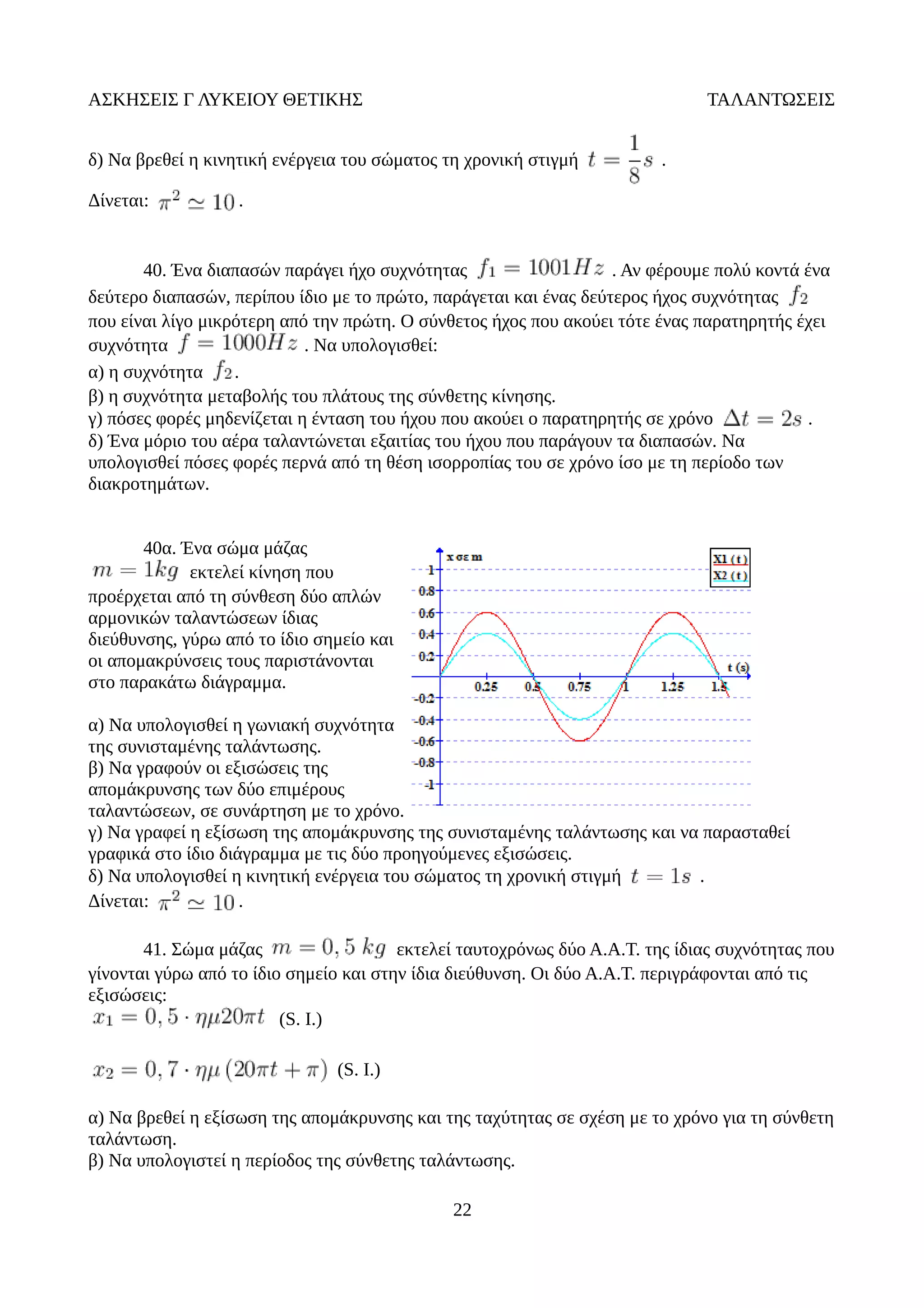 ΑΣΚΗΣΕΙΣ Γ ΛΥΚΕΙΟΥ ΘΕΤΙΚΗΣ ΤΑΛΑΝΤΩΣΕΙΣ
δ) Να βρεθεί η κινητική ενέργεια του σώματος τη χρονική στιγμή .
Δίνεται: .
40. Ένα διαπασών παράγει ήχο συχνότητας . Αν φέρουμε πολύ κοντά ένα
δεύτερο διαπασών, περίπου ίδιο με το πρώτο, παράγεται και ένας δεύτερος ήχος συχνότητας
που είναι λίγο μικρότερη από την πρώτη. Ο σύνθετος ήχος που ακούει τότε ένας παρατηρητής έχει
συχνότητα . Να υπολογισθεί:
α) η συχνότητα .
β) η συχνότητα μεταβολής του πλάτους της σύνθετης κίνησης.
γ) πόσες φορές μηδενίζεται η ένταση του ήχου που ακούει ο παρατηρητής σε χρόνο .
δ) Ένα μόριο του αέρα ταλαντώνεται εξαιτίας του ήχου που παράγουν τα διαπασών. Να
υπολογισθεί πόσες φορές περνά από τη θέση ισορροπίας του σε χρόνο ίσο με τη περίοδο των
διακροτημάτων.
40α. Ένα σώμα μάζας
εκτελεί κίνηση που
προέρχεται από τη σύνθεση δύο απλών
αρμονικών ταλαντώσεων ίδιας
διεύθυνσης, γύρω από το ίδιο σημείο και
οι απομακρύνσεις τους παριστάνονται
στο παρακάτω διάγραμμα.
α) Να υπολογισθεί η γωνιακή συχνότητα
της συνισταμένης ταλάντωσης.
β) Να γραφούν οι εξισώσεις της
απομάκρυνσης των δύο επιμέρους
ταλαντώσεων, σε συνάρτηση με το χρόνο.
γ) Να γραφεί η εξίσωση της απομάκρυνσης της συνισταμένης ταλάντωσης και να παρασταθεί
γραφικά στο ίδιο διάγραμμα με τις δύο προηγούμενες εξισώσεις.
δ) Να υπολογισθεί η κινητική ενέργεια του σώματος τη χρονική στιγμή .
Δίνεται: .
41. Σώμα μάζας εκτελεί ταυτοχρόνως δύο Α.Α.Τ. της ίδιας συχνότητας που
γίνονται γύρω από το ίδιο σημείο και στην ίδια διεύθυνση. Οι δύο Α.Α.Τ. περιγράφονται από τις
εξισώσεις:
(S. I.)
(S. I.)
α) Να βρεθεί η εξίσωση της απομάκρυνσης και της ταχύτητας σε σχέση με το χρόνο για τη σύνθετη
ταλάντωση.
β) Να υπολογιστεί η περίοδος της σύνθετης ταλάντωσης.
22
 