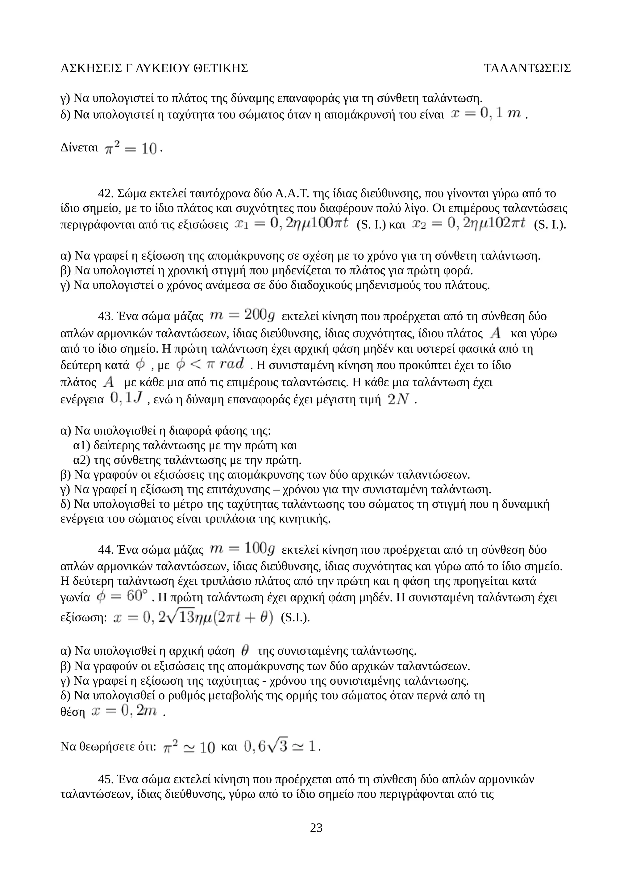 ΑΣΚΗΣΕΙΣ Γ ΛΥΚΕΙΟΥ ΘΕΤΙΚΗΣ ΤΑΛΑΝΤΩΣΕΙΣ
γ) Να υπολογιστεί το πλάτος της δύναμης επαναφοράς για τη σύνθετη ταλάντωση.
δ) Να υπολογιστεί η ταχύτητα του σώματος όταν η απομάκρυνσή του είναι .
Δίνεται .
42. Σώμα εκτελεί ταυτόχρονα δύο Α.Α.Τ. της ίδιας διεύθυνσης, που γίνονται γύρω από το
ίδιο σημείο, με το ίδιο πλάτος και συχνότητες που διαφέρουν πολύ λίγο. Οι επιμέρους ταλαντώσεις
περιγράφονται από τις εξισώσεις (S. I.) και (S. I.).
α) Να γραφεί η εξίσωση της απομάκρυνσης σε σχέση με το χρόνο για τη σύνθετη ταλάντωση.
β) Να υπολογιστεί η χρονική στιγμή που μηδενίζεται το πλάτος για πρώτη φορά.
γ) Να υπολογιστεί ο χρόνος ανάμεσα σε δύο διαδοχικούς μηδενισμούς του πλάτους.
43. Ένα σώμα μάζας εκτελεί κίνηση που προέρχεται από τη σύνθεση δύο
απλών αρμονικών ταλαντώσεων, ίδιας διεύθυνσης, ίδιας συχνότητας, ίδιου πλάτος και γύρω
από το ίδιο σημείο. Η πρώτη ταλάντωση έχει αρχική φάση μηδέν και υστερεί φασικά από τη
δεύτερη κατά , με . Η συνισταμένη κίνηση που προκύπτει έχει το ίδιο
πλάτος με κάθε μια από τις επιμέρους ταλαντώσεις. Η κάθε μια ταλάντωση έχει
ενέργεια , ενώ η δύναμη επαναφοράς έχει μέγιστη τιμή .
α) Να υπολογισθεί η διαφορά φάσης της:
α1) δεύτερης ταλάντωσης με την πρώτη και
α2) της σύνθετης ταλάντωσης με την πρώτη.
β) Να γραφούν οι εξισώσεις της απομάκρυνσης των δύο αρχικών ταλαντώσεων.
γ) Να γραφεί η εξίσωση της επιτάχυνσης – χρόνου για την συνισταμένη ταλάντωση.
δ) Να υπολογισθεί το μέτρο της ταχύτητας ταλάντωσης του σώματος τη στιγμή που η δυναμική
ενέργεια του σώματος είναι τριπλάσια της κινητικής.
44. Ένα σώμα μάζας εκτελεί κίνηση που προέρχεται από τη σύνθεση δύο
απλών αρμονικών ταλαντώσεων, ίδιας διεύθυνσης, ίδιας συχνότητας και γύρω από το ίδιο σημείο.
Η δεύτερη ταλάντωση έχει τριπλάσιο πλάτος από την πρώτη και η φάση της προηγείται κατά
γωνία . Η πρώτη ταλάντωση έχει αρχική φάση μηδέν. Η συνισταμένη ταλάντωση έχει
εξίσωση: (S.I.).
α) Να υπολογισθεί η αρχική φάση της συνισταμένης ταλάντωσης.
β) Να γραφούν οι εξισώσεις της απομάκρυνσης των δύο αρχικών ταλαντώσεων.
γ) Να γραφεί η εξίσωση της ταχύτητας - χρόνου της συνισταμένης ταλάντωσης.
δ) Να υπολογισθεί ο ρυθμός μεταβολής της ορμής του σώματος όταν περνά από τη
θέση .
Να θεωρήσετε ότι: και .
45. Ένα σώμα εκτελεί κίνηση που προέρχεται από τη σύνθεση δύο απλών αρμονικών
ταλαντώσεων, ίδιας διεύθυνσης, γύρω από το ίδιο σημείο που περιγράφονται από τις
23
 