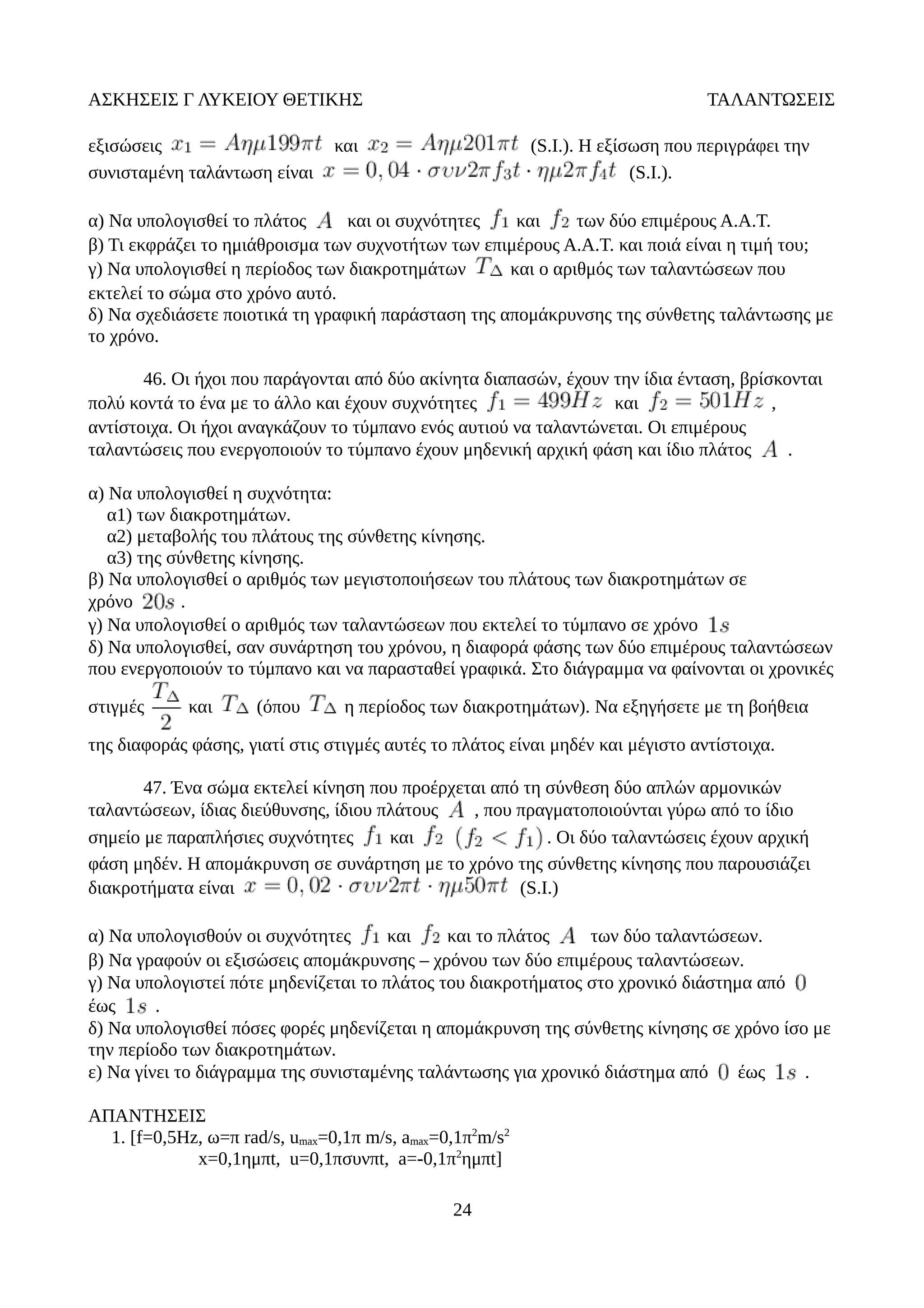 ΑΣΚΗΣΕΙΣ Γ ΛΥΚΕΙΟΥ ΘΕΤΙΚΗΣ ΤΑΛΑΝΤΩΣΕΙΣ
εξισώσεις και (S.I.). Η εξίσωση που περιγράφει την
συνισταμένη ταλάντωση είναι (S.I.).
α) Να υπολογισθεί το πλάτος και οι συχνότητες και των δύο επιμέρους Α.Α.Τ.
β) Τι εκφράζει το ημιάθροισμα των συχνοτήτων των επιμέρους Α.Α.Τ. και ποιά είναι η τιμή του;
γ) Να υπολογισθεί η περίοδος των διακροτημάτων και ο αριθμός των ταλαντώσεων που
εκτελεί το σώμα στο χρόνο αυτό.
δ) Να σχεδιάσετε ποιοτικά τη γραφική παράσταση της απομάκρυνσης της σύνθετης ταλάντωσης με
το χρόνο.
46. Οι ήχοι που παράγονται από δύο ακίνητα διαπασών, έχουν την ίδια ένταση, βρίσκονται
πολύ κοντά το ένα με το άλλο και έχουν συχνότητες και ,
αντίστοιχα. Οι ήχοι αναγκάζουν το τύμπανο ενός αυτιού να ταλαντώνεται. Οι επιμέρους
ταλαντώσεις που ενεργοποιούν το τύμπανο έχουν μηδενική αρχική φάση και ίδιο πλάτος .
α) Να υπολογισθεί η συχνότητα:
α1) των διακροτημάτων.
α2) μεταβολής του πλάτους της σύνθετης κίνησης.
α3) της σύνθετης κίνησης.
β) Να υπολογισθεί ο αριθμός των μεγιστοποιήσεων του πλάτους των διακροτημάτων σε
χρόνο .
γ) Να υπολογισθεί ο αριθμός των ταλαντώσεων που εκτελεί το τύμπανο σε χρόνο
δ) Να υπολογισθεί, σαν συνάρτηση του χρόνου, η διαφορά φάσης των δύο επιμέρους ταλαντώσεων
που ενεργοποιούν το τύμπανο και να παρασταθεί γραφικά. Στο διάγραμμα να φαίνονται οι χρονικές
στιγμές και (όπου η περίοδος των διακροτημάτων). Να εξηγήσετε με τη βοήθεια
της διαφοράς φάσης, γιατί στις στιγμές αυτές το πλάτος είναι μηδέν και μέγιστο αντίστοιχα.
47. Ένα σώμα εκτελεί κίνηση που προέρχεται από τη σύνθεση δύο απλών αρμονικών
ταλαντώσεων, ίδιας διεύθυνσης, ίδιου πλάτους , που πραγματοποιούνται γύρω από το ίδιο
σημείο με παραπλήσιες συχνότητες και . Οι δύο ταλαντώσεις έχουν αρχική
φάση μηδέν. Η απομάκρυνση σε συνάρτηση με το χρόνο της σύνθετης κίνησης που παρουσιάζει
διακροτήματα είναι (S.I.)
α) Να υπολογισθούν οι συχνότητες και και το πλάτος των δύο ταλαντώσεων.
β) Να γραφούν οι εξισώσεις απομάκρυνσης – χρόνου των δύο επιμέρους ταλαντώσεων.
γ) Να υπολογιστεί πότε μηδενίζεται το πλάτος του διακροτήματος στο χρονικό διάστημα από
έως .
δ) Να υπολογισθεί πόσες φορές μηδενίζεται η απομάκρυνση της σύνθετης κίνησης σε χρόνο ίσο με
την περίοδο των διακροτημάτων.
ε) Να γίνει το διάγραμμα της συνισταμένης ταλάντωσης για χρονικό διάστημα από έως .
ΑΠΑΝΤΗΣΕΙΣ
1. [f=0,5Hz, ω=π rad/s, umax=0,1π m/s, amax=0,1π2
m/s2
x=0,1ημπt, u=0,1πσυνπt, a=-0,1π2
ημπt]
24
 