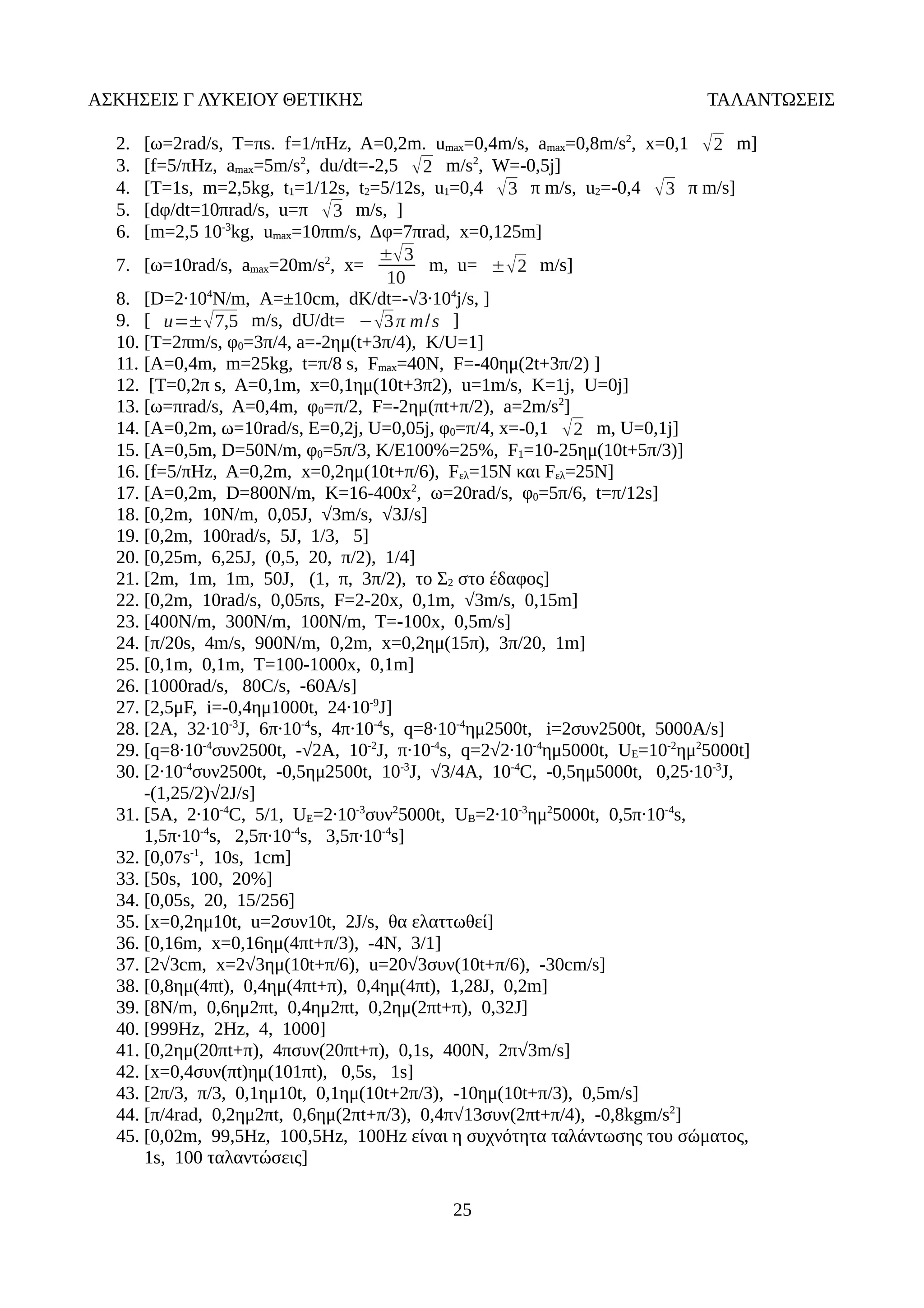 ΑΣΚΗΣΕΙΣ Γ ΛΥΚΕΙΟΥ ΘΕΤΙΚΗΣ ΤΑΛΑΝΤΩΣΕΙΣ
2. [ω=2rad/s, T=πs. f=1/πHz, A=0,2m. umax=0,4m/s, amax=0,8m/s2
, x=0,1 2 m]
3. [f=5/πHz, amax=5m/s2
, du/dt=-2,5 2 m/s2
, W=-0,5j]
4. [T=1s, m=2,5kg, t1=1/12s, t2=5/12s, u1=0,4 3 π m/s, u2=-0,4 3 π m/s]
5. [dφ/dt=10πrad/s, u=π 3 m/s, ]
6. [m=2,5 10-3
kg, umax=10πm/s, Δφ=7πrad, x=0,125m]
7. [ω=10rad/s, amax=20m/s2
, x=
±3
10
m, u= ±2 m/s]
8. [D=2·104
N/m, A=±10cm, dK/dt=-√3·104
j/s, ]
9. [ u=±7,5 m/s, dU/dt= −3π m/s ]
10. [T=2πm/s, φ0=3π/4, a=-2ημ(t+3π/4), K/U=1]
11. [A=0,4m, m=25kg, t=π/8 s, Fmax=40N, F=-40ημ(2t+3π/2) ]
12. [T=0,2π s, A=0,1m, x=0,1ημ(10t+3π2), u=1m/s, K=1j, U=0j]
13. [ω=πrad/s, A=0,4m, φ0=π/2, F=-2ημ(πt+π/2), a=2m/s2
]
14. [A=0,2m, ω=10rad/s, E=0,2j, U=0,05j, φ0=π/4, x=-0,1 2 m, U=0,1j]
15. [A=0,5m, D=50N/m, φ0=5π/3, Κ/Ε100%=25%, F1=10-25ημ(10t+5π/3)]
16. [f=5/πHz, A=0,2m, x=0,2ημ(10t+π/6), Fελ=15N και Fελ=25N]
17. [A=0,2m, D=800N/m, K=16-400x2
, ω=20rad/s, φ0=5π/6, t=π/12s]
18. [0,2m, 10N/m, 0,05J, √3m/s, √3J/s]
19. [0,2m, 100rad/s, 5J, 1/3, 5]
20. [0,25m, 6,25J, (0,5, 20, π/2), 1/4]
21. [2m, 1m, 1m, 50J, (1, π, 3π/2), το Σ2 στο έδαφος]
22. [0,2m, 10rad/s, 0,05πs, F=2-20x, 0,1m, √3m/s, 0,15m]
23. [400N/m, 300N/m, 100N/m, T=-100x, 0,5m/s]
24. [π/20s, 4m/s, 900N/m, 0,2m, x=0,2ημ(15π), 3π/20, 1m]
25. [0,1m, 0,1m, T=100-1000x, 0,1m]
26. [1000rad/s, 80C/s, -60A/s]
27. [2,5μF, i=-0,4ημ1000t, 24·10-9
J]
28. [2A, 32·10-3
J, 6π·10-4
s, 4π·10-4
s, q=8·10-4
ημ2500t, i=2συν2500t, 5000A/s]
29. [q=8·10-4
συν2500t, -√2A, 10-2
J, π·10-4
s, q=2√2·10-4
ημ5000t, UE=10-2
ημ2
5000t]
30. [2·10-4
συν2500t, -0,5ημ2500t, 10-3
J, √3/4A, 10-4
C, -0,5ημ5000t, 0,25·10-3
J,
-(1,25/2)√2J/s]
31. [5A, 2·10-4
C, 5/1, UE=2·10-3
συν2
5000t, UB=2·10-3
ημ2
5000t, 0,5π·10-4
s,
1,5π·10-4
s, 2,5π·10-4
s, 3,5π·10-4
s]
32. [0,07s-1
, 10s, 1cm]
33. [50s, 100, 20%]
34. [0,05s, 20, 15/256]
35. [x=0,2ημ10t, u=2συν10t, 2J/s, θα ελαττωθεί]
36. [0,16m, x=0,16ημ(4πt+π/3), -4N, 3/1]
37. [2√3cm, x=2√3ημ(10t+π/6), u=20√3συν(10t+π/6), -30cm/s]
38. [0,8ημ(4πt), 0,4ημ(4πt+π), 0,4ημ(4πt), 1,28J, 0,2m]
39. [8N/m, 0,6ημ2πt, 0,4ημ2πt, 0,2ημ(2πt+π), 0,32J]
40. [999Hz, 2Hz, 4, 1000]
41. [0,2ημ(20πt+π), 4πσυν(20πt+π), 0,1s, 400N, 2π√3m/s]
42. [x=0,4συν(πt)ημ(101πt), 0,5s, 1s]
43. [2π/3, π/3, 0,1ημ10t, 0,1ημ(10t+2π/3), -10ημ(10t+π/3), 0,5m/s]
44. [π/4rad, 0,2ημ2πt, 0,6ημ(2πt+π/3), 0,4π√13συν(2πt+π/4), -0,8kgm/s2
]
45. [0,02m, 99,5Hz, 100,5Hz, 100Hz είναι η συχνότητα ταλάντωσης του σώματος,
1s, 100 ταλαντώσεις]
25
 