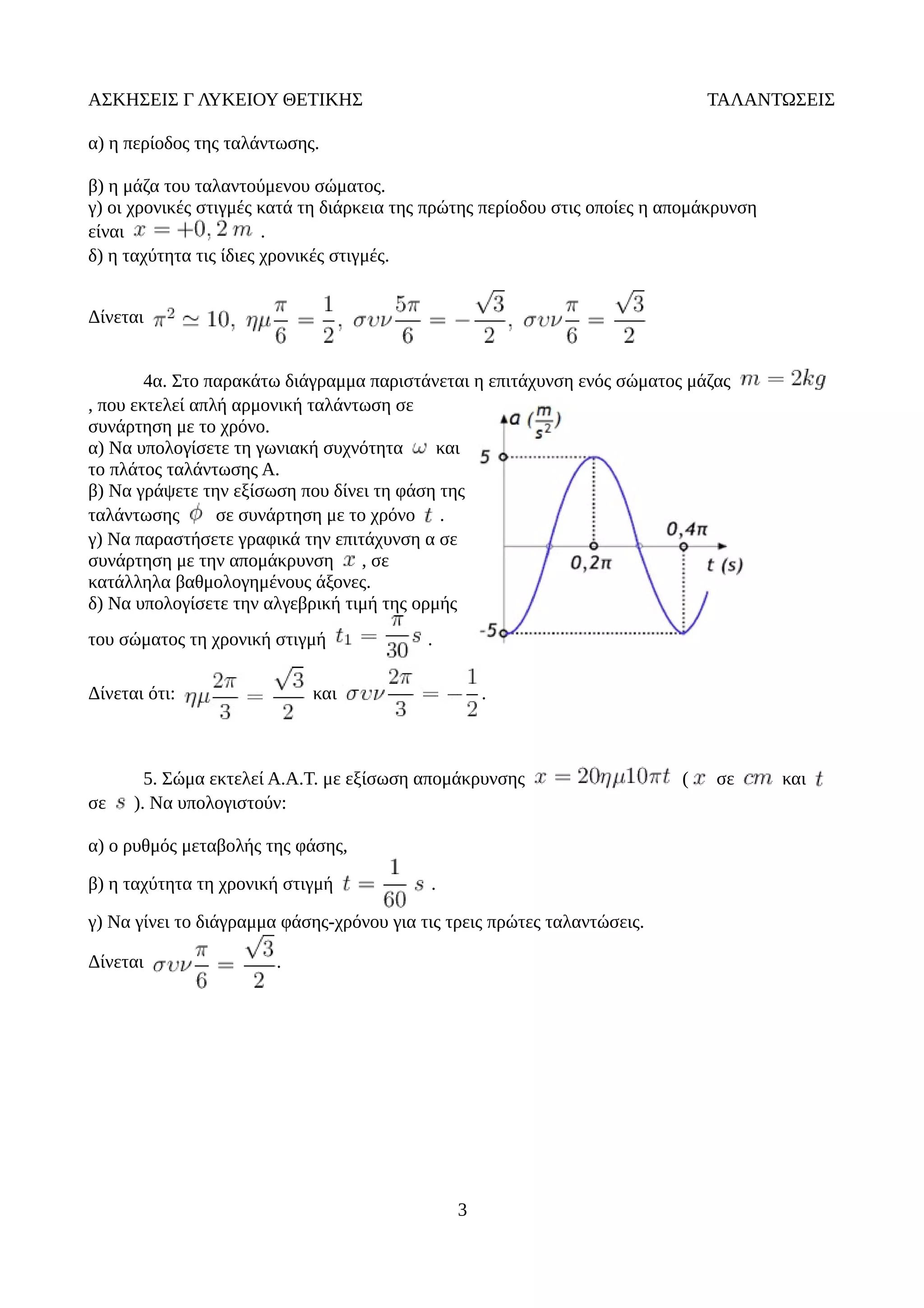 ΑΣΚΗΣΕΙΣ Γ ΛΥΚΕΙΟΥ ΘΕΤΙΚΗΣ ΤΑΛΑΝΤΩΣΕΙΣ
α) η περίοδος της ταλάντωσης.
β) η μάζα του ταλαντούμενου σώματος.
γ) οι χρονικές στιγμές κατά τη διάρκεια της πρώτης περίοδου στις οποίες η απομάκρυνση
είναι .
δ) η ταχύτητα τις ίδιες χρονικές στιγμές.
Δίνεται
4α. Στο παρακάτω διάγραμμα παριστάνεται η επιτάχυνση ενός σώματος μάζας
, που εκτελεί απλή αρμονική ταλάντωση σε
συνάρτηση με το χρόνο.
α) Να υπολογίσετε τη γωνιακή συχνότητα και
το πλάτος ταλάντωσης Α.
β) Να γράψετε την εξίσωση που δίνει τη φάση της
ταλάντωσης σε συνάρτηση με το χρόνο .
γ) Να παραστήσετε γραφικά την επιτάχυνση α σε
συνάρτηση με την απομάκρυνση , σε
κατάλληλα βαθμολογημένους άξονες.
δ) Να υπολογίσετε την αλγεβρική τιμή της ορμής
του σώματος τη χρονική στιγμή .
Δίνεται ότι: και .
5. Σώμα εκτελεί Α.Α.Τ. με εξίσωση απομάκρυνσης ( σε και
σε ). Να υπολογιστούν:
α) ο ρυθμός μεταβολής της φάσης,
β) η ταχύτητα τη χρονική στιγμή .
γ) Να γίνει το διάγραμμα φάσης-χρόνου για τις τρεις πρώτες ταλαντώσεις.
Δίνεται .
3
 
