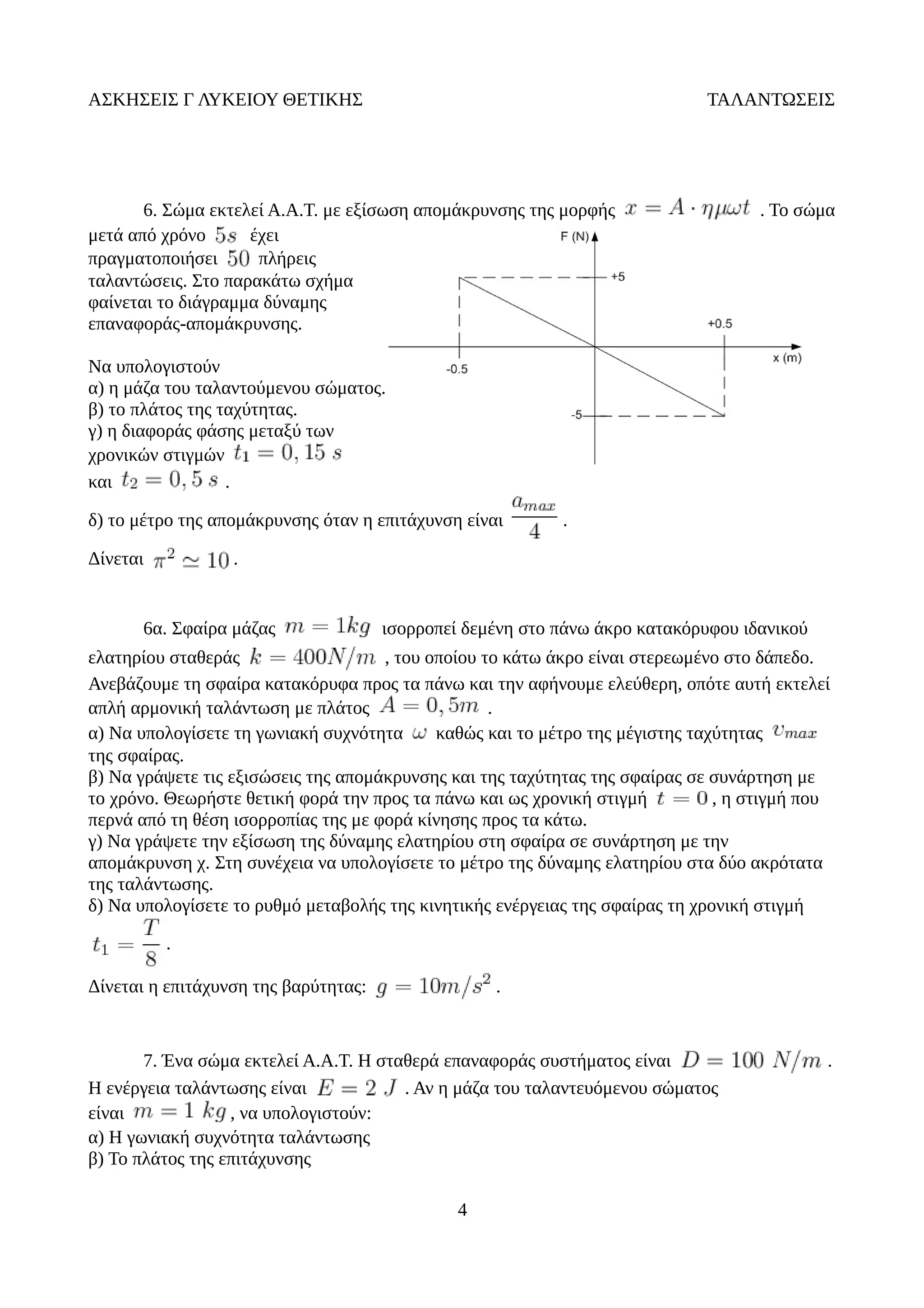 ΑΣΚΗΣΕΙΣ Γ ΛΥΚΕΙΟΥ ΘΕΤΙΚΗΣ ΤΑΛΑΝΤΩΣΕΙΣ
6. Σώμα εκτελεί Α.Α.Τ. με εξίσωση απομάκρυνσης της μορφής . Το σώμα
μετά από χρόνο έχει
πραγματοποιήσει πλήρεις
ταλαντώσεις. Στο παρακάτω σχήμα
φαίνεται το διάγραμμα δύναμης
επαναφοράς-απομάκρυνσης.
Να υπολογιστούν
α) η μάζα του ταλαντούμενου σώματος.
β) το πλάτος της ταχύτητας.
γ) η διαφοράς φάσης μεταξύ των
χρονικών στιγμών
και .
δ) το μέτρο της απομάκρυνσης όταν η επιτάχυνση είναι .
Δίνεται .
6α. Σφαίρα μάζας ισορροπεί δεμένη στο πάνω άκρο κατακόρυφου ιδανικού
ελατηρίου σταθεράς , του οποίου το κάτω άκρο είναι στερεωμένο στο δάπεδο.
Ανεβάζουμε τη σφαίρα κατακόρυφα προς τα πάνω και την αφήνουμε ελεύθερη, οπότε αυτή εκτελεί
απλή αρμονική ταλάντωση με πλάτος .
α) Να υπολογίσετε τη γωνιακή συχνότητα καθώς και το μέτρο της μέγιστης ταχύτητας
της σφαίρας.
β) Να γράψετε τις εξισώσεις της απομάκρυνσης και της ταχύτητας της σφαίρας σε συνάρτηση με
το χρόνο. Θεωρήστε θετική φορά την προς τα πάνω και ως χρονική στιγμή , η στιγμή που
περνά από τη θέση ισορροπίας της με φορά κίνησης προς τα κάτω.
γ) Να γράψετε την εξίσωση της δύναμης ελατηρίου στη σφαίρα σε συνάρτηση με την
απομάκρυνση χ. Στη συνέχεια να υπολογίσετε το μέτρο της δύναμης ελατηρίου στα δύο ακρότατα
της ταλάντωσης.
δ) Να υπολογίσετε το ρυθμό μεταβολής της κινητικής ενέργειας της σφαίρας τη χρονική στιγμή
.
Δίνεται η επιτάχυνση της βαρύτητας: .
7. Ένα σώμα εκτελεί Α.Α.Τ. Η σταθερά επαναφοράς συστήματος είναι .
Η ενέργεια ταλάντωσης είναι . Αν η μάζα του ταλαντευόμενου σώματος
είναι , να υπολογιστούν:
α) Η γωνιακή συχνότητα ταλάντωσης
β) Το πλάτος της επιτάχυνσης
4
 