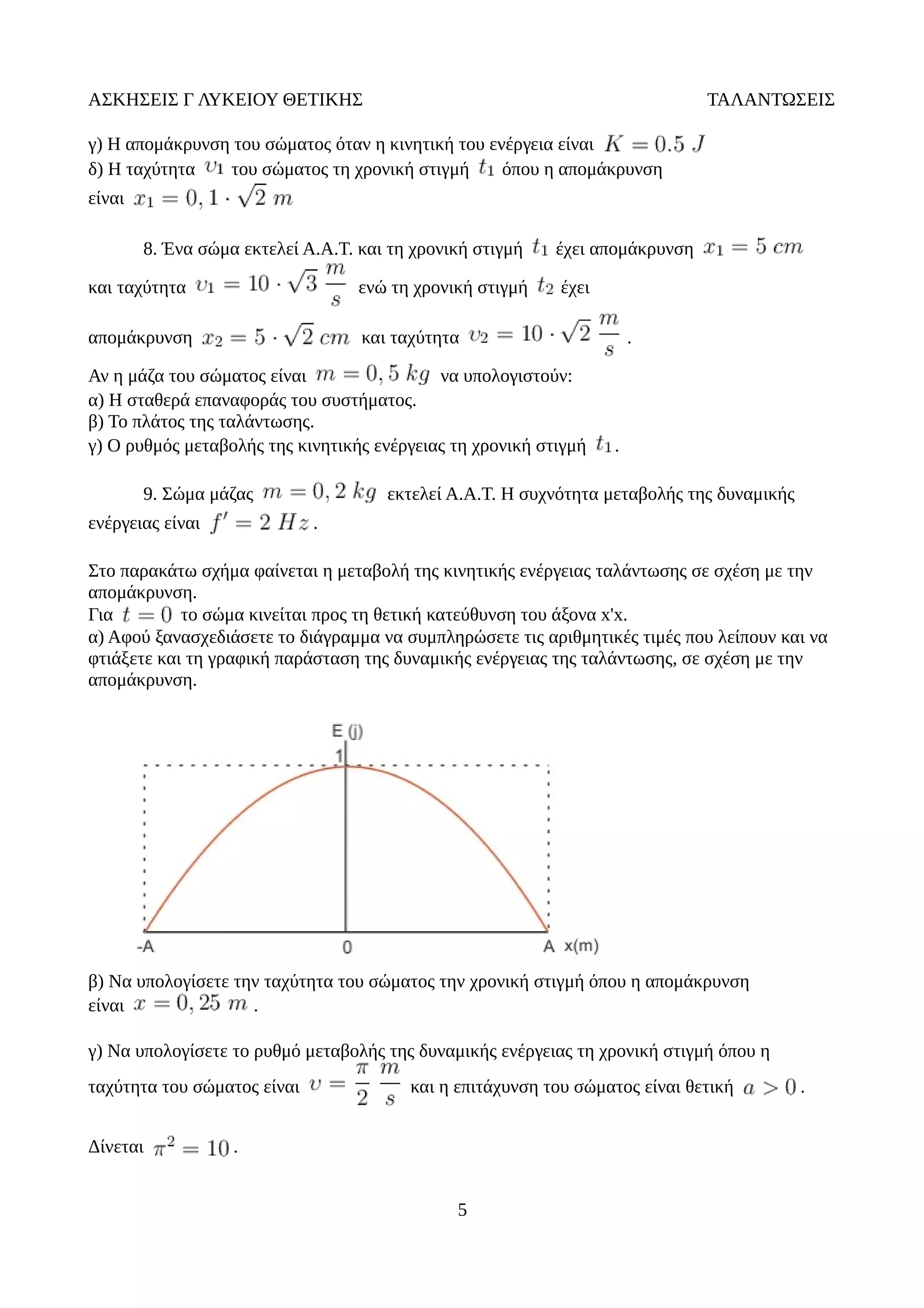ΑΣΚΗΣΕΙΣ Γ ΛΥΚΕΙΟΥ ΘΕΤΙΚΗΣ ΤΑΛΑΝΤΩΣΕΙΣ
γ) Η απομάκρυνση του σώματος όταν η κινητική του ενέργεια είναι
δ) Η ταχύτητα του σώματος τη χρονική στιγμή όπου η απομάκρυνση
είναι
8. Ένα σώμα εκτελεί Α.Α.Τ. και τη χρονική στιγμή έχει απομάκρυνση
και ταχύτητα ενώ τη χρονική στιγμή έχει
απομάκρυνση και ταχύτητα .
Αν η μάζα του σώματος είναι να υπολογιστούν:
α) Η σταθερά επαναφοράς του συστήματος.
β) Το πλάτος της ταλάντωσης.
γ) Ο ρυθμός μεταβολής της κινητικής ενέργειας τη χρονική στιγμή .
9. Σώμα μάζας εκτελεί Α.Α.Τ. Η συχνότητα μεταβολής της δυναμικής
ενέργειας είναι .
Στο παρακάτω σχήμα φαίνεται η μεταβολή της κινητικής ενέργειας ταλάντωσης σε σχέση με την
απομάκρυνση.
Για το σώμα κινείται προς τη θετική κατεύθυνση του άξονα x'x.
α) Αφού ξανασχεδιάσετε το διάγραμμα να συμπληρώσετε τις αριθμητικές τιμές που λείπουν και να
φτιάξετε και τη γραφική παράσταση της δυναμικής ενέργειας της ταλάντωσης, σε σχέση με την
απομάκρυνση.
β) Να υπολογίσετε την ταχύτητα του σώματος την χρονική στιγμή όπου η απομάκρυνση
είναι .
γ) Να υπολογίσετε το ρυθμό μεταβολής της δυναμικής ενέργειας τη χρονική στιγμή όπου η
ταχύτητα του σώματος είναι και η επιτάχυνση του σώματος είναι θετική .
Δίνεται .
5
 