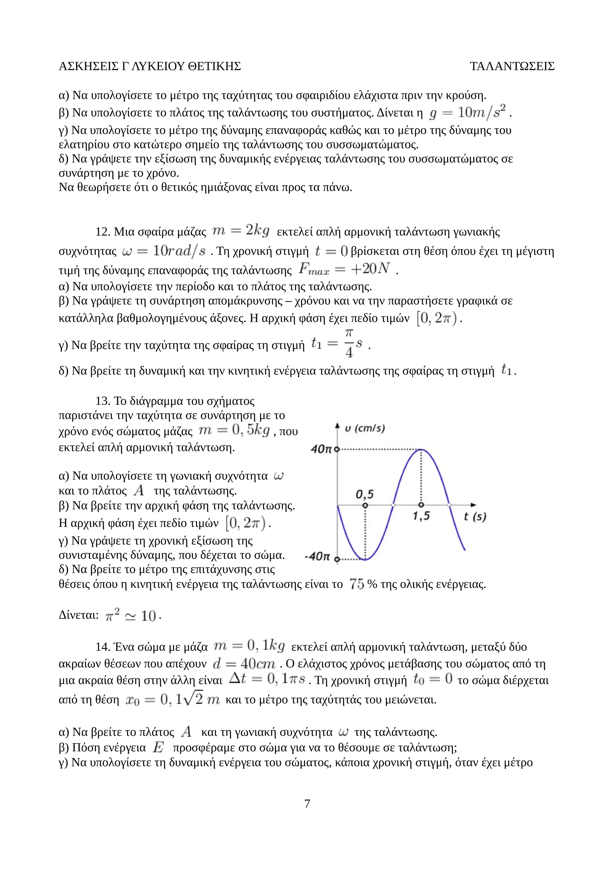 ΑΣΚΗΣΕΙΣ Γ ΛΥΚΕΙΟΥ ΘΕΤΙΚΗΣ ΤΑΛΑΝΤΩΣΕΙΣ
α) Να υπολογίσετε το μέτρο της ταχύτητας του σφαιριδίου ελάχιστα πριν την κρούση.
β) Να υπολογίσετε το πλάτος της ταλάντωσης του συστήματος. Δίνεται η .
γ) Να υπολογίσετε το μέτρο της δύναμης επαναφοράς καθώς και το μέτρο της δύναμης του
ελατηρίου στο κατώτερο σημείο της ταλάντωσης του συσσωματώματος.
δ) Να γράψετε την εξίσωση της δυναμικής ενέργειας ταλάντωσης του συσσωματώματος σε
συνάρτηση με το χρόνο.
Να θεωρήσετε ότι ο θετικός ημιάξονας είναι προς τα πάνω.
12. Μια σφαίρα μάζας εκτελεί απλή αρμονική ταλάντωση γωνιακής
συχνότητας . Τη χρονική στιγμή βρίσκεται στη θέση όπου έχει τη μέγιστη
τιμή της δύναμης επαναφοράς της ταλάντωσης .
α) Να υπολογίσετε την περίοδο και το πλάτος της ταλάντωσης.
β) Να γράψετε τη συνάρτηση απομάκρυνσης – χρόνου και να την παραστήσετε γραφικά σε
κατάλληλα βαθμολογημένους άξονες. Η αρχική φάση έχει πεδίο τιμών .
γ) Να βρείτε την ταχύτητα της σφαίρας τη στιγμή .
δ) Να βρείτε τη δυναμική και την κινητική ενέργεια ταλάντωσης της σφαίρας τη στιγμή .
13. Το διάγραμμα του σχήματος
παριστάνει την ταχύτητα σε συνάρτηση με το
χρόνο ενός σώματος μάζας , που
εκτελεί απλή αρμονική ταλάντωση.
α) Nα υπολογίσετε τη γωνιακή συχνότητα
και το πλάτος της ταλάντωσης.
β) Να βρείτε την αρχική φάση της ταλάντωσης.
Η αρχική φάση έχει πεδίο τιμών .
γ) Να γράψετε τη χρονική εξίσωση της
συνισταμένης δύναμης, που δέχεται το σώμα.
δ) Να βρείτε το μέτρο της επιτάχυνσης στις
θέσεις όπου η κινητική ενέργεια της ταλάντωσης είναι το % της ολικής ενέργειας.
Δίνεται: .
14. Ένα σώμα με μάζα εκτελεί απλή αρμονική ταλάντωση, μεταξύ δύο
ακραίων θέσεων που απέχουν . Ο ελάχιστος χρόνος μετάβασης του σώματος από τη
μια ακραία θέση στην άλλη είναι . Τη χρονική στιγμή το σώμα διέρχεται
από τη θέση και το μέτρο της ταχύτητάς του μειώνεται.
α) Να βρείτε το πλάτος και τη γωνιακή συχνότητα της ταλάντωσης.
β) Πόση ενέργεια προσφέραμε στο σώμα για να το θέσουμε σε ταλάντωση;
γ) Να υπολογίσετε τη δυναμική ενέργεια του σώματος, κάποια χρονική στιγμή, όταν έχει μέτρο
7
 