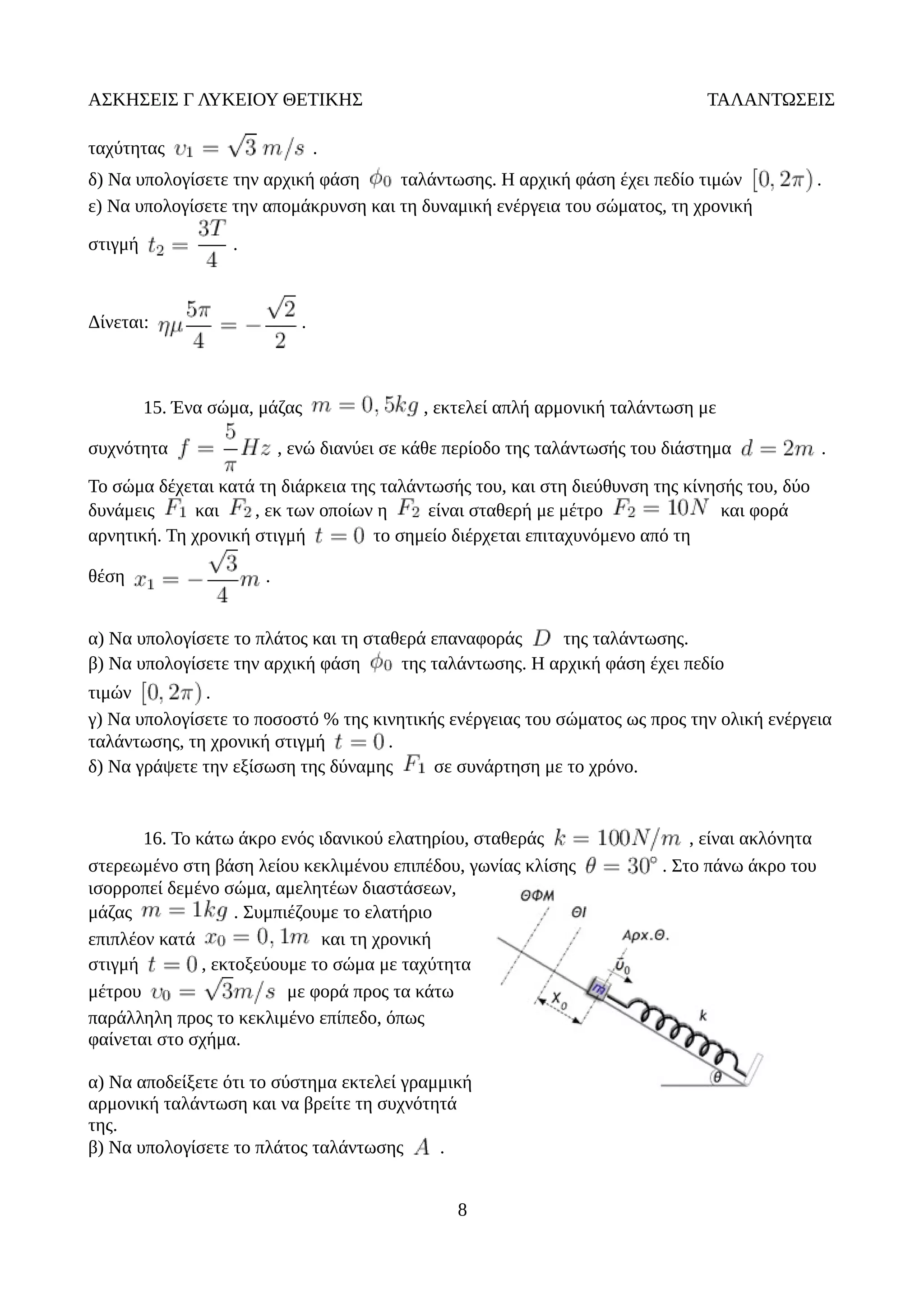 ΑΣΚΗΣΕΙΣ Γ ΛΥΚΕΙΟΥ ΘΕΤΙΚΗΣ ΤΑΛΑΝΤΩΣΕΙΣ
ταχύτητας .
δ) Να υπολογίσετε την αρχική φάση ταλάντωσης. Η αρχική φάση έχει πεδίο τιμών .
ε) Να υπολογίσετε την απομάκρυνση και τη δυναμική ενέργεια του σώματος, τη χρονική
στιγμή .
Δίνεται: .
15. Ένα σώμα, μάζας , εκτελεί απλή αρμονική ταλάντωση με
συχνότητα , ενώ διανύει σε κάθε περίοδο της ταλάντωσής του διάστημα .
Το σώμα δέχεται κατά τη διάρκεια της ταλάντωσής του, και στη διεύθυνση της κίνησής του, δύο
δυνάμεις και , εκ των οποίων η είναι σταθερή με μέτρο και φορά
αρνητική. Τη χρονική στιγμή το σημείο διέρχεται επιταχυνόμενο από τη
θέση .
α) Να υπολογίσετε το πλάτος και τη σταθερά επαναφοράς της ταλάντωσης.
β) Να υπολογίσετε την αρχική φάση της ταλάντωσης. Η αρχική φάση έχει πεδίο
τιμών .
γ) Να υπολογίσετε το ποσοστό % της κινητικής ενέργειας του σώματος ως προς την ολική ενέργεια
ταλάντωσης, τη χρονική στιγμή .
δ) Να γράψετε την εξίσωση της δύναμης σε συνάρτηση με το χρόνο.
16. Το κάτω άκρο ενός ιδανικού ελατηρίου, σταθεράς , είναι ακλόνητα
στερεωμένο στη βάση λείου κεκλιμένου επιπέδου, γωνίας κλίσης . Στο πάνω άκρο του
ισορροπεί δεμένο σώμα, αμελητέων διαστάσεων,
μάζας . Συμπιέζουμε το ελατήριο
επιπλέον κατά και τη χρονική
στιγμή , εκτοξεύουμε το σώμα με ταχύτητα
μέτρου με φορά προς τα κάτω
παράλληλη προς το κεκλιμένο επίπεδο, όπως
φαίνεται στο σχήμα.
α) Να αποδείξετε ότι το σύστημα εκτελεί γραμμική
αρμονική ταλάντωση και να βρείτε τη συχνότητά
της.
β) Να υπολογίσετε το πλάτος ταλάντωσης .
8
 