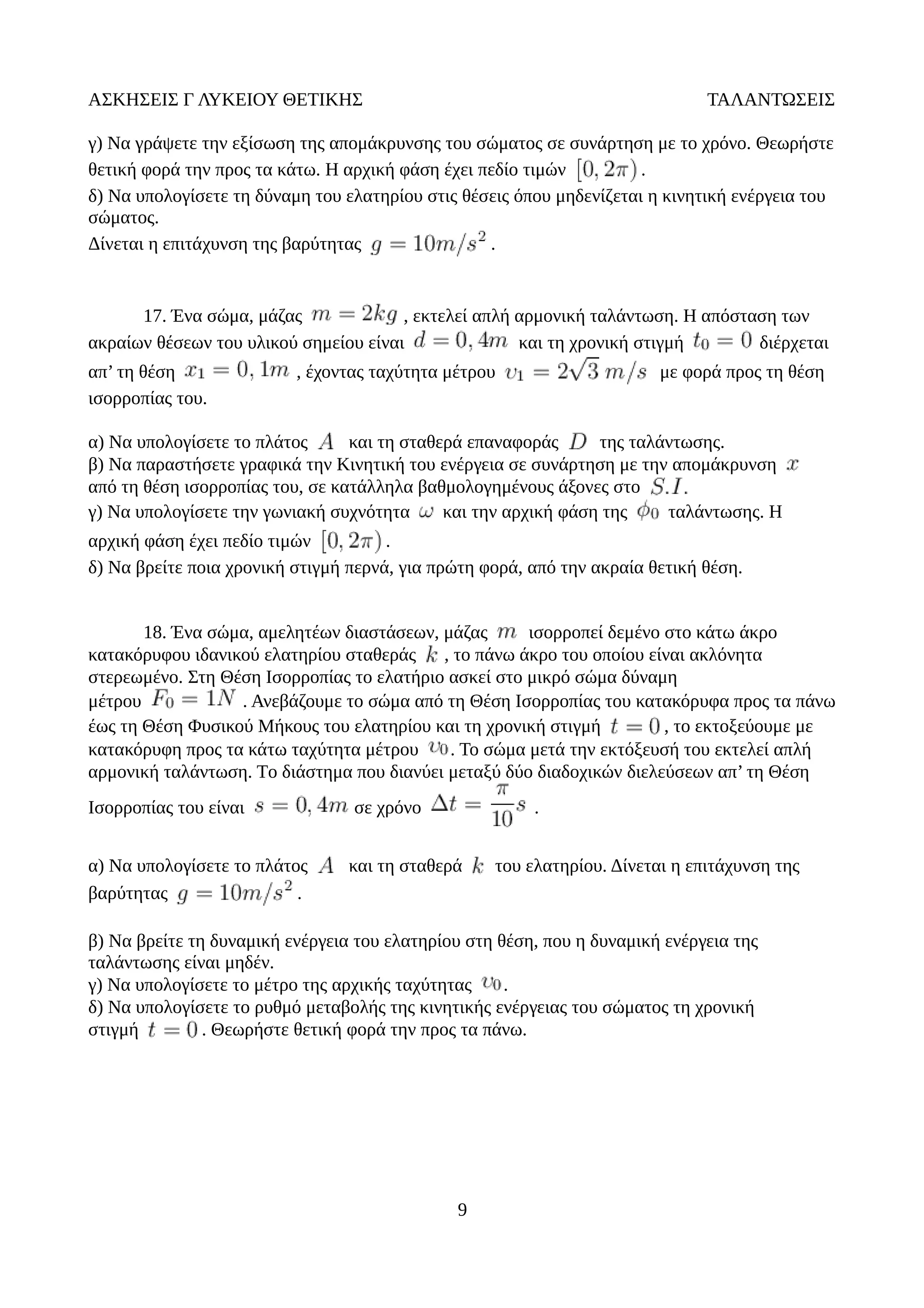 ΑΣΚΗΣΕΙΣ Γ ΛΥΚΕΙΟΥ ΘΕΤΙΚΗΣ ΤΑΛΑΝΤΩΣΕΙΣ
γ) Να γράψετε την εξίσωση της απομάκρυνσης του σώματος σε συνάρτηση με το χρόνο. Θεωρήστε
θετική φορά την προς τα κάτω. Η αρχική φάση έχει πεδίο τιμών .
δ) Να υπολογίσετε τη δύναμη του ελατηρίου στις θέσεις όπου μηδενίζεται η κινητική ενέργεια του
σώματος.
Δίνεται η επιτάχυνση της βαρύτητας .
17. Ένα σώμα, μάζας , εκτελεί απλή αρμονική ταλάντωση. Η απόσταση των
ακραίων θέσεων του υλικού σημείου είναι και τη χρονική στιγμή διέρχεται
απ’ τη θέση , έχοντας ταχύτητα μέτρου με φορά προς τη θέση
ισορροπίας του.
α) Να υπολογίσετε το πλάτος και τη σταθερά επαναφοράς της ταλάντωσης.
β) Να παραστήσετε γραφικά την Κινητική του ενέργεια σε συνάρτηση με την απομάκρυνση
από τη θέση ισορροπίας του, σε κατάλληλα βαθμολογημένους άξονες στο
γ) Να υπολογίσετε την γωνιακή συχνότητα και την αρχική φάση της ταλάντωσης. Η
αρχική φάση έχει πεδίο τιμών .
δ) Nα βρείτε ποια χρονική στιγμή περνά, για πρώτη φορά, από την ακραία θετική θέση.
18. Ένα σώμα, αμελητέων διαστάσεων, μάζας ισορροπεί δεμένο στο κάτω άκρο
κατακόρυφου ιδανικού ελατηρίου σταθεράς , το πάνω άκρο του οποίου είναι ακλόνητα
στερεωμένο. Στη Θέση Ισορροπίας το ελατήριο ασκεί στο μικρό σώμα δύναμη
μέτρου . Ανεβάζουμε το σώμα από τη Θέση Ισορροπίας του κατακόρυφα προς τα πάνω
έως τη Θέση Φυσικού Μήκους του ελατηρίου και τη χρονική στιγμή , το εκτοξεύουμε με
κατακόρυφη προς τα κάτω ταχύτητα μέτρου . Το σώμα μετά την εκτόξευσή του εκτελεί απλή
αρμονική ταλάντωση. Tο διάστημα που διανύει μεταξύ δύο διαδοχικών διελεύσεων απ’ τη Θέση
Ισορροπίας του είναι σε χρόνο .
α) Να υπολογίσετε το πλάτος και τη σταθερά του ελατηρίου. Δίνεται η επιτάχυνση της
βαρύτητας .
β) Να βρείτε τη δυναμική ενέργεια του ελατηρίου στη θέση, που η δυναμική ενέργεια της
ταλάντωσης είναι μηδέν.
γ) Να υπολογίσετε το μέτρο της αρχικής ταχύτητας .
δ) Να υπολογίσετε τo ρυθμό μεταβολής της κινητικής ενέργειας του σώματος τη χρονική
στιγμή . Θεωρήστε θετική φορά την προς τα πάνω.
9
 
