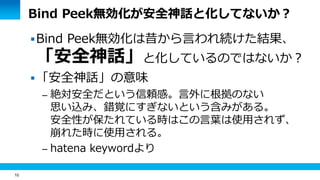 10 
Bind Peek無効化が安全神話と化してないか？ 
Bind Peek無効化は昔から言われ続けた結果、 
「安全神話」と化しているのではないか？ 
「安全神話」の意味 
– 絶対安全だという信頼感。言外に根拠のない 
思い込み、錯覚にすぎないという含みがある。 
安全性が保たれている時はこの言葉は使用されず、 
崩れた時に使用される。 
– hatena keywordより 
 