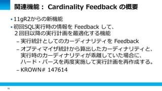 16 
関連機能： Cardinality Feedback の概要 
 11gR2からの新機能 
 初回SQL実行時の情報を Feedback して、 
２回目以降の実行計画を最適化する機能 
– 実行統計としてのカーディナリティを Feedback 
– オプティマイザ統計から算出したカーディナリティと、 
実行時のカーディナリティが乖離していた場合に、 
ハード・パースを再度実施して実行計画を再作成する。 
– KROWN# 147614 
 
