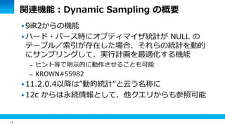 17 
関連機能：Dynamic Sampling の概要 
 9iR2からの機能 
 ハード・パース時にオプティマイザ統計が NULL の 
テーブル／索引が存在した場合、それらの統計を動的 
にサンプリングして、実行計画を最適化する機能 
– ヒント等で明示的に動作させることも可能 
– KROWN#55982 
 11.2.0.4以降は”動的統計”と云う名称に 
 12c からは永続情報として、他クエリからも参照可能 
 